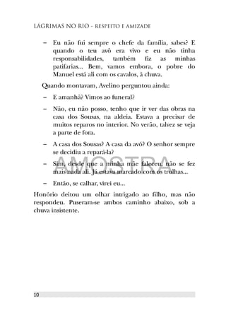 LÁGRIMAS NO RIO - RESPEITO E AMIZADE
– Eu não fui sempre o chefe da família, sabes? E
quando o teu avô era vivo e eu não tinha
responsabilidades, também fiz as minhas
patifarias... Bem, vamos embora, o pobre do
Manuel está ali com os cavalos, à chuva.
Quando montavam, Avelino perguntou ainda:
– E amanhã? Vimos ao funeral?
– Não, eu não posso, tenho que ir ver das obras na
casa dos Sousas, na aldeia. Estava a precisar de
muitos reparos no interior. No verão, talvez se veja
a parte de fora.
– A casa dos Sousas? A casa da avó? O senhor sempre
se decidiu a repará-la?
– Sim, desde que a minha mãe faleceu, não se fez
mais nada ali. Já estava marcado com os trolhas...
– Então, se calhar, virei eu...
Honório deitou um olhar intrigado ao filho, mas não
respondeu. Puseram-se ambos caminho abaixo, sob a
chuva insistente.
10
AMOSTRA
 