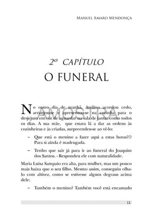 Manuel Amaro Mendonça
2º CAPÍTULO
O FUNERAL
o outro dia de manhã, Avelino acordou cedo,
arranjou-se e apresentou-se na cozinha para o
desjejum em vez de aguardar na sala de jantar como todos
os dias. A sua mãe, que estava lá a dar as ordens às
cozinheiras e às criadas, surpreendeu-se ao vê-lo:
N
– Que está o menino a fazer aqui a estas horas?!?
Para si ainda é madrugada.
– Tenho que sair já para ir ao funeral do Joaquim
dos Santos. - Respondeu ele com naturalidade.
Maria Luísa Sampaio era alta, para mulher, mas um pouco
mais baixa que o seu filho. Mesmo assim, conseguiu olha-
lo com altivez, como se estivesse alguns degraus acima
dele:
– Também o menino? Também você está encantado
11
AMOSTRA
 