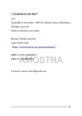 “LÁGRIMAS NO RIO“
v.3.1
Copyright © Setembro - 2015 by Manuel Amaro Mendonça
All right reserved.
Todos os direitos reservados
Revisão: Alcídia Amorim
Capa: Pedro Góis
(https://www.facebook.com/pedrogoisdesign/)
ISBN-13: 978-1522839811
ISBN-10: 152283981X
Contacto: amaro.autor@gmail.com
iii
AMOSTRA
 