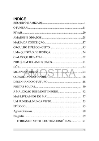 INDÍCE
RESPEITO E AMIZADE..........................................................1
O FUNERAL...........................................................................11
RIVAIS.....................................................................................20
AMADOS E ODIADOS..........................................................28
MARIA DA CONCEIÇÃO......................................................37
ORGULHO E PRECONCEITO..............................................45
UMA QUESTÃO DE JUSTIÇA.............................................54
O ALMOÇO DE NATAL........................................................62
POR QUEM TOCAM OS SINOS...........................................71
DÔR.........................................................................................83
MEDINDO FORÇAS..............................................................94
CONSOLIDANDO O PODER .............................................108
DESENHANDO O FUTURO...............................................118
PONTAS SOLTAS.................................................................130
A MALDIÇÃO DOS MONTENEGRO................................142
MAS LIVRAI-NOS DO MAL..............................................157
UM FUNERAL NUNCA VISTO..........................................173
EPÍLOGO..............................................................................185
Agradecimentos.....................................................................188
Biografia................................................................................189
TERRAS DE XISTO E OUTRAS HISTÓRIAS..............191
v
AMOSTRA
 