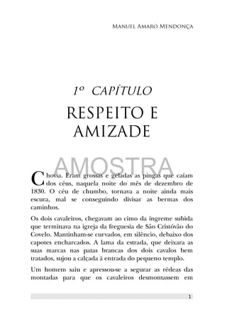 Manuel Amaro Mendonça
1º CAPÍTULO
RESPEITO E
AMIZADE
hovia. Eram grossas e geladas as pingas que caíam
dos céus, naquela noite do mês de dezembro de
1830. O céu de chumbo, tornava a noite ainda mais
escura, mal se conseguindo divisar as bermas dos
caminhos.
C
Os dois cavaleiros, chegavam ao cimo da íngreme subida
que terminava na igreja da freguesia de São Cristóvão do
Covelo. Mantinham-se curvados, em silêncio, debaixo dos
capotes encharcados. A lama da estrada, que deixara as
suas marcas nas patas brancas dos dois cavalos bem
tratados, sujou a calçada à entrada do pequeno templo.
Um homem saiu e apressou-se a segurar as rédeas das
montadas para que os cavaleiros desmontassem em
1
AMOSTRA
 