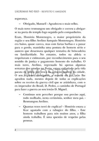 LÁGRIMAS NO RIO - RESPEITO E AMIZADE
segurança.
– Obrigado, Manuel! - Agradeceu o mais velho.
O mais novo resmungou um obrigado e correu a abrigar-
se na porta do templo logo seguido pelo companheiro.
Eram, Honório Montenegro, o maior proprietário da
região e seu filho Avelino Sampaio Montenegro. Honório
era baixo, quase careca, mas com fartas barbas e a puxar
para o gordo, mantinha uma postura de homem sério e
austero que desarmava qualquer tentativa de brincadeira
ou familiaridade. No entanto, todos na aldeia o
respeitavam e estimavam, por reconhecimento para o seu
sentido de justiça e pagamento honesto do trabalho. O
mais novo, Avelino, regressado há apenas algumas
semanas dos estudos no Porto, estava enfastiado pela vida
pacata da aldeia por troca da agitação boémia da cidade.
O seu regresso antecipado, a mando do pai, não lhe
agradou nada, mesmo depois de todas as explicações
sobre os receios da guerra civil que se avizinhava, com o
ex imperador do Brasil, D. Pedro, a caminho de Portugal
para fazer a guerra ao seu irmão D. Miguel.
– Continuo sem perceber porque sou preciso aqui,
todo molhado, nesta cerimónia, senhor meu pai. -
Resmungou Avelino.
– Quantas vezes terei de explicar? - Honório estava a
ficar agastado com a rabugice do filho. - Este
homem trabalhou para nós muitos anos, a filha
ainda trabalha. É uma questão de respeito pelas
pessoas.
2
AMOSTRA
 