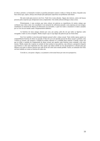 10
do abuso; portanto, as ilustrações revelam as questões principais comuns a todas as vítimas do abuso, lançando uma
base teórica que, espero, ofereça uma direção para aplicações específicas em problemas individuais.
Há outra razão para escrever este livro. Todo livro é uma odisséia. Alguns são teóricos, outros são buscas
pessoais pelas respostas que ultrapassam nossa compreensão. Esta minha odisseia abrange as duas coisas.
Primeiramente, é uma aventura que tenta colocar em palavras as experiências de muitos amigos que
confiaram suas vidas a mim. Um conselheiro é um memorial do sofrimento passado e uma esperança de seus amigos,
semelhante ao memorial do Museu do Holocausto em Jerusalém, o qual leva todos a encararem os danos causados
por se viver em um mundo caído e freqüentemente diabólico.
As histórias de meus amigos clamam por cura, por justiça, pelo dia em que todas as lágrimas serão
enxugadas e todos os erros corrigidos. Minha oração é que eu seja digno das palavras que me foram ditas.
Este livro também é uma discussão bastante pessoal sobre o abuso sexual. Tanto minha esposa quanto eu
compartilhamos histórias de abuso no passado. O fato de eu ter um episódio pessoal de abuso sexual e, portanto, uma
vivência no assunto, não assegura a validade de minhas reflexões ou a utilidade deste material. Contudo, requer sim
que eu trilhe o caminho da compreensão do abuso sexual, por aqueles cujas histórias estou contando e por mim
mesmo. Minha oração não é apenas no sentido de fazer justiça às suas palavras, mas oferecer a perspectiva daquele
cuja história é o fato mais importante da vida; aquele cujo abuso sofrido na cruz dá perspectiva e direção para que
lidemos com todos os abusos menores que cada um de nós sofre neste mundo perdido. Assim, eu realmente terei feito
um bom trabalho ao contar as histórias de todos nós.
Convido-os, com pesar e alegria, a se juntarem a mim nesta busca por uma nova perspectiva.
 