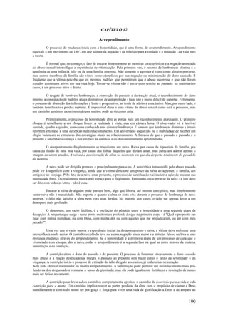 100
CAPÍTULO 12
Arrependimento
O processo de mudança inicia com a honestidade, que é uma forma de arrependimento. Arrependimento
equivale a um movimento de 180°, em que saímos da negação e da rebelião para a verdade e a rendição - da vida para
a morte.
É normal que, no começo, o fato de encarar honestamente as mentiras características e a negação associada
ao abuso sexual intensifique a experiência de vitimização. Pela primeira vez, o retorno de lembranças elimina a a
aparência de uma infância feliz ou de uma família amorosa. Não somente o agressor é visto como alguém perverso,
mas outros membros da família são vistos como cúmplices por sua negação ou minimização do dano causado. E
freqüente que a vítima perceba que os mesmos padrões que permitiram que o abuso ocorresse e que não foram
tratados continuam ativos em sua vida hoje. Tornar-se vítima não é um evento restrito ao passado: na maioria dos
casos, é um processo ativo e diário.
O resgate de horríveis lembranças, a exposição do passado e da traição atual, o reconhecimento do dano
interno, a constatação de padrões atuais destrutivos de autoproteção - tudo isto é muito difícil de suportar. Felizmente,
o processo de absorção das informações é lento e progressivo, ao invés de súbito e conclusivo. Mas, por outro lado, é
também tumultuado e produz rupturas. É impossível dizer a uma vítima de abuso sexual como será o processo, mas
um caminho genérico, experimentado por muitos, pode servir como guia.
Primeiramente, o processo de honestidade abre as portas para um reconhecimento atordoante. O primeiro
choque é semelhante a um choque físico. A realidade é vista, mas em câmera lenta. O observador vê a horrível
verdade, quadro a quadro, como uma conhecida mas distante lembrança. É comum que lembranças distantes e irreais
retornem em meio a uma decepção num relacionamento. Um aniversário esquecido ou a inabilidade de receber um
elogio balançam as estruturas das estratégias atuais de relacionamento. A fantasia de que o passado é passado e o
presente é satisfatório começa a ruir em face da carência e do descontentamento aprofundados.
O desapontamento freqüentemente se transforma em raiva. Raiva por causa da hipocrisia da família, por
causa da ilusão de uma boa vida, por causa das falhas daqueles que diziam amar, mas pareciam adorar apenas a
imagem de serem amados. A raiva é a deterioração da alma no momento em que ela desperta totalmente do pesadelo
da mentira.
A raiva pode ser dirigida primeira e principalmente para o eu. A autocrítica introduzida pelo abuso passado
pode vir à superfície com a vingança, ainda que a vítima direcione um pouco da raiva ao agressor, à família, aos
amigos e ao cônjuge. Pelo fato de a raiva estar presente, o processo de santificação vai incluir a ação de encarar sua
intensidade feroz. O crescimento nunca abre espaço para o fingimento. Entretanto, recu-perar-se da raiva - e isto deve
ser dito com todas as letras - não é cura.
Encarar a raiva de alguém pode parecer bom, algo que liberta, até mesmo energético, mas simplesmente
sentir raiva não é maturidade. Não importa o quanto a alma se sinta viva durante o processo de lembrança da raiva
anterior, o ódio não satisfaz a alma nem cura suas feridas. Na maioria dos casos, o ódio vai apenas levar a um
desespero mais profundo.
O desespero, um vazio fatalista, é a oscilação do pêndulo entre a honestidade e uma segunda etapa de
decepção. A pergunta que surge - neste ponto muito mais profunda do que na primeira etapa - é "Qual o propósito em
lidar com minha realidade, ou com Deus, com minha dor ou com aqueles que me prejudicaram, ou até com meu
pecado?".
Uma vez que o vazio supera a experiência inicial de desapontamento e raiva, a vítima deve enfrentar uma
encruzilhada ainda maior. O caminho escolhido leva ou a uma negação ainda maior e a atitudes falsas, ou leva a uma
profunda mudança através do arrependimento. Se a honestidade é a primeira etapa de um processo de cura que é
vivenciado com choque, dor e raiva, então o arrependimento é a segunda fase na qual se entra através da tristeza,
lamentação e da contrição.
A contrição altera o dano do passado e do presente. O processo de lamentar sinceramente o dano causado
pelo abuso e a reação desencadeada integra o passado ao presente sem trazer junto o fardo da severidade e da
vingança. A contrição inicia o processo de extinção do ódio dirigido aos outros, já endurecido no coração.
Nem todo choro é restaurador ou mostra arrependimento. A lamentação pode permitir um reconhecimento mais pro-
fundo da dor do passado e restaurar o senso de plenitude; mas ela pode igualmente fortalecer a resolução de nunca
mais ser ferido novamente.
A contrição pode levar a dois caminhos completamente opostos: o caminho da contrição para a vida e o da
contrição para a morte. Um caminho implica reaver as partes perdidas da alma com o propósito de clamar a Deus
humildemente e com todo nosso ser por graça e força para viver uma vida de glorificação a Deus e de amparo ao
 