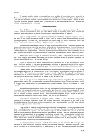 101
próximo.
O segundo caminho implica a recuperação de partes perdidas de nossa alma com o propósito de
desenvolver uma ação contra o agressor, contra o mundo falso e, em última instância, contra Deus, que não interveio
- uma ação que apóia nosso direito de viver independente de um mundo cruel e que nos desaponta e também de Deus,
cujo reino eterno vai substituir o mundo atual. O contraste entre os dois caminhos da contrição é definido pelo
contraste entre arrependimento e penitência.
O que é arrependimento?
Antes de definir arrependimento, permitam-me destacar dois pontos importantes. Primeiro, Deus nunca
chama a vítima a se arrepender cio abuso que sofreu. Muitas vítimas se angustiam perante Deus, clamando por
perdão por aquilo que aconteceu ou pelo que experimentaram - que de forma alguma foi sua culpa.
Segundo, o arrependimento é uma experiência surpreendente e totalmente inesperada que poucas vezes, se
não nunca, é uma simples escolha ou vontade de fazer o certo ao invés do errado. O arrependimento é pouco
entendido e raramente vivenciado. Não é necessariamente uma transformação para aqueles que em geral fazem o que
é certo. Por esta razão, é necessário esclarecer o que é e o que não é arrependimento.
Arrependimento é uma mudança interna em nossa percepção da fonte de vida. É o reconhecimento de que
nossos meios auto-protetores para evitar que sejamos feridos não nos têm proporcionado um viver real (entregar-se
despreocupadamente a Deus é o que leva a uma sensação de plenitude e alegria) nem a relacionamentos poderosos e
cheios de significado. Arrependimento é o processo de profundo reconhecimento de que somos chamados a amar, o
que é violado a todo momento, em cada relacionamento - uma lei que se aplica inclusive àqueles que sofreram abuso.
A lei do amor elimina desculpas. A dor do abuso passado não justifica a autoproteção do presente. O dano
que a vítima causa aos outros por sua falha em não amar a Deus e ao próximo de todo seu ser merece julgamento - ou
seja, a justa penalidade da morte e da separação de Deus.
O peso do requisito divino por um amor incondicional e perfeito é mais do que qualquer pessoa, exceto
Jesus Cristo, pode suportar. O amor silencia as explicações, ultrapassa as desculpas e torna o coração humilde,
preparando-o para ser capturado pelo Evangelho da graça. Em resumo, arrependimento é um ansiado retorno a Deus.
Uma das maiores cenas de arrependimento encontra-se na história do filho pródigo (Lc 15:11-32), na qual
são destacados vários pontos do processo de volta ao lar. Primeiramente, o arrependimento começa no estômago. O
retorno a Deus, o Pai, começa com o reconhecimento de que o pecado é degradante. Ao ser jogado num chiqueiro, o
filho rebelde teve de encarar o fato de que comer a comida dada aos porcos era algo que estava aquém de um hebreu,
que nem comeria carne de porco, quanto mais ser lançado na lama de uma pocilga.
Viver do jeito que ele vivia, independente de seu pai, era indecoroso e desagradável. Em certo sentido, o
arrependimento começa com o reconhecimento (que pode até parecer egoísta) de que "eu estou com fome e há algo
de certo em querer mais e melhor. Fui criado para comer a comida servida aos filhos do Rei, ainda que eu a tenha
recusado".
Arrependimento freqüentemente começa com uma insatisfação. O filho pródigo admitiu que até mesmo os
empregados mais simples da casa de seu pai comiam melhor que ele, e seria burrice não voltar para lá. É preciso
muita humildade para chegar ao ponto de admitir o que é verdade: "Estou comendo lixo. Outros são felizes; eu não
sou feliz. Não vou ficar aqui. Prefiro me arriscar a passar uma enorme vergonha, encarar a rejeição de meu pai e
assumir a posição mais inferior entre os criados da casa, a ficar aqui no meio deste esterco".
É necessário o quebrantamento da alma para admitir a verdade. Às vezes a humildade começa com a
constatação de que nossos esforços em fazer a vida melhorar nos levaram a um chiqueiro. E, pior: nada do que
fizemos é desculpável. Gozar de nossa herança prematuramente não é apenas estupidez, mas reflete nosso empenho
pecaminoso de preservar nossa própria vida.
Preste atenção na reação do pai do filho pródigo quando este volta para casa. Ele chora, restaura e celebra.
O pai é um tolo, pelo menos aos olhos do filho mais velho e com certeza aos olhos da comunidade. Provavelmente o
pai já havia experimentado vergonha e teria sido ridicularizado por ter deixado seu filho mais novo sair de casa com
parte da riqueza da família. Deve ter sofrido pressões tanto para dar as costas a seu filho quanto para exigir pelo
menos um período de penitência de seu caçula antes que lhe fosse permitido voltar à mesa da família. Ao invés disso,
o pai deu uma festa, uma manifestação pública de restauração dos direitos e privilégios do filho errante. O pai nem
mesmo deu ouvidos à ladainha de arrependimento que o filho havia preparado antes de chegar à presença de seu pai.
O arrependimento se encontrou com total restauração e festa.
O contraste a esta reação de vida é a reação de morte exibida pelo filho mais velho. Ele via seu pai como
um mestre de obras exigente que somente se satisfazia com disciplina, obediência e abstinência sacrificial. Culpou
seu pai por nunca lhe ter oferecido uma festa. A reação do pai foi de que o filho poderia ter pedido uma festa a
 