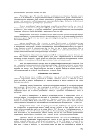 102
qualquer momento, mas nunca se humilhou para pedir.
O mais trágico é que o filho mais velho desprezava seu pai mais do que o mais novo. O pródigo ao menos
confiou no pai da primeira vez em que pediu dinheiro e também no momento da volta, quando o dinheiro acabou. O
filho mais velho não pediu nada e, numa arrogante autojustificação, escolheu evitar a festa para provar que era mais
justo que o pai. Jesus contou esta história para cutucar a presunçosa facção religiosa dos fariseus. Ao fazer isso, ele
destrói nossas falsas suposições quanto àquilo que agrada a Deus.
O que é arrependimento? Apesar da dificuldade em definir, arrependimento envolve uma reação de
humilde carência, envolvimento intenso e grande celebração quando confrontado com a realidade de nosso estado
pecaminoso e a graça de Deus. O Pai quer que sintamos fome e que não estejamos satisfeitos com nosso chiqueiro.
Ele quer que voltemos em absoluta dependência, e que comamos o bezerro cevado.
O arrependimento flui da energia de estarmos chocados, silenciosos e sem qualquer desculpa pelo dano que
causamos a nós mesmos e aos outros, além de termos partido o coração de Deus. Inclui nossa recusa em chafurdar em
qualquer coisa que nos degrade como seres humanos, que destrua a dignidade de qualquer pessoa ou danifique nosso
relacionamento com Deus.
A pessoa que está pronta a voltar a viver deve ter cautela. É correto recusar os métodos defensivos que
entorpecem a alma de modo a suportar a dor. É certo voltar a viver com tudo aquilo que somos, proclamar a plenitude
de nossa existência como homens e mulheres feitos para gozarem dos relacionamentos e do impacto que causam. É
correto abandonar um estilo de vida autoprotetor que vise fazer com que os demais nos considerem. Mas, ao
caminharmos nesta direção, nos aproximamos de uma linha que, se for cruzada, nos levará a um humanitarismo sutil
onde proclamar nossa existência se torna o ponto principal de nossa vida.
O arrependimento bíblico sempre nos direciona no sentido de viver com o claro propósito de ter mais para
dar aos outros, visando seu bem-estar, e a Deus, para sua glória. Sem o compromisso radical de nos dedicarmos
inteiramente ao desejo de cumprir a vontade de Deus para nossas vidas, a recuperação de nossa alma pode fortalecer
nossa tendência à introspecção e nosso desejo de que os outros nos tratem com ternura e respeito.
Ansiar pelo amor do próximo é uma parte bonita de nossa dignidade como seres criados à imagem de Deus,
mas é centrada no reconhecimento de nossa existência de modo tal que o desejo de envolvimento se torne a coisa
mais importante de nossa vida. O ponto principal da vida é dar, não obter. Pela graça de Deus, já recebemos o que
desejamos sem merecer. Agora somos privilegiados por entrar na profunda natureza da realidade definitiva: o
relacionamento centrado no próximo. O arrependimento nos move nessa direção.
Arrependimento versus penitência
Qual a diferença entre o verdadeiro arrependimento e o que poderia ser chamado de "penitência"? O
verdadeiro arrependimento admite a possibilidade de abandono; a penitência baseia-se na habilidade de se fazer
reparos no íntimo de alguém. Arrependimento é a humilde declaração de anseios; penitência é uma egoísta
declaração de arrogância.
A arrogância (e a raiva) da penitência, similar ao orgulho do irmão mais velho do filho pródigo, pressupõe
que o pecado não é tão horrível assim e que, portanto, pode ser resolvido com um comportamento adequado. O pai é
um perverso feitor de escravos que se preocupa apenas com ele mesmo e, portanto, pode ser acalmado com o
cumprimento daquilo que ele desejava anteriormente. Penitência é pagamento; arrependimento é pedido de
misericórdia.
Os efeitos do arrependimento e da penitência são totalmente distintos. O arrependimento suaviza, e a
penitência endurece. O arrependimento cria um desejo de ser humilhado. A pessoa que conhece a alegria de ser
levantado por Deus deseja transformar o riso em pranto c a alegria em tristeza com o objetivo de se humilhar na
presença do Senhor (Tg 4:8-10). Se ela soubesse que abandonar suas atitudes egoístas abre as portas para a vida,
então ela poderia ver as provações dos mais diversos tipos como algo positivo, e não negativo (Rm 5:3-5, Tg 1:2-4).
O arrependimento elimina o terror da vergonha porque sua alma já admitiu que está despojada, desejando
mas não merecendo. Ao ser aceita como pecadora, ela não tem nada a esconder ou temer; portanto, está livre para
amar o próximo sem medo das reações ou da rejeição deles (Lc 7:47). Retornar ao Pai solidifica a esperança na
bondade do Senhor e num porvir de perfeita justiça e união com Deus na eternidade. Ela percebe que nem mesmo a
morte pode destruí-la; não precisa temer sua extinção. Portanto, está livre para viver intensa e apaixonadamente,
porque sabe que qualquer injustiça cometida que venha a impedi-la de amar o próximo será um dia vindicada.
A penitência, por outro lado, aprofunda a inflexibilidade da vítima. Uma vez que ela já tenha pago por seus
pecados, eles devem ser cancelados; portanto ninguém tem o direito de exigir mais dela. Muitos agressores que
admitem seu pecado acham que o passado deveria ser descartado, e a vida vivida apenas no presente. Já ouvi
agressores dizerem: "Eu me arrependi, mas ela não deixa a coisa para lá. O fardo da mudança está sobre ela, não
sobre mim". A prova da penitência é a inflexibilidade (ainda que possa vir acompanhada de lágrimas de
 