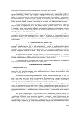 103
autocomiseração) que não permite a humilhação advinda do tratamento do dano do passado.
Uma segunda característica do arrependimento é a contrição que vem junto com a paixão, a energia e a
concentração nos outros. O apóstolo Paulo confrontou o pecado dos coríntios e feriu a arrogância deles (2 Co 7:11-
13). Ele estava contristado por ter causado essa dor, mas os desafiava a uma rea-ção de arrependimento. A contrição
piedosa dos coríntios em relação ao próprio pecado produziu maior seriedade, temor, indignação e zelo por justiça.
Eles procuravam mudança na convicção do certo e do errado, não na autocrítica. Crítica (direcionada a outros ou a si
próprio) é a energia que impulsiona a penitência. Ela produz um sentimento de opressão e depreciação que acaba
gerando raiva e ódio assassino. O resultado é uma contrição que não redime, cheia de autocomiseração e desespero.
Por outro lado, a convicção genuína do pecado leva a uma suavização que dissipa a crítica dirigida aos
outros em função do reconhecimento de que, pelo menos na essência, não somos melhores do que aqueles que
praticaram abuso contra nós. A autocrítica exagerada é uma imitação, criada por Satanás, da verdadeira convicção.
A crítica ataca a suposta fonte do problema para ganhar controle e, então, tenta recuperar o relacionamento com Deus
e com os outros através de atos de penitência. A convicção reconhece humildemente a necessidade da graça e abraça
a contrição, que leva à vida e ao amor sacrificial.
A contrição se apresenta na vida como a fusão entre o amargor que surge por partirmos o coração de Deus e
a doce alegria de sermos restaurados a seu convívio. A amarga dor que sentimos por ferir o coração de Deus e o
prazer de nos sentarmos à mesa com ele, bem-vindos e desejados, é sem precedentes. O arrependimento diminui a
vergonha, aumenta a paixão e dá boas-vindas à restauração. A penitência aumenta a crítica, diminui a vida e resiste
ao envolvimento.
O arrependimento e a vítima de abuso sexual
Qual é a aparência do arrependimento para a vítima de abuso sexual? Ele vai implicar um distanciamento
da morte e uma aproximação da vida, em seus aspectos internos e externos. Na verdade é impossível separar
realmente o interno do externo. Todas as verdadeiras mudanças internas vão trazer à luz a clareza, o desejo e a
energia para promover as mudanças externas do comportamento. E todas as verdadeiras mudanças exteriores estarão
revestidas de mudanças substanciais do coração. Contudo, para efeito de compreensão, vamos examinar cada uma
delas em separado.
A mudança interna envolve pelo menos três elementos: (1) a recusa em continuar morto, (2) a recusa em
desconfiar e (3) a recusa em desprezar a paixão. Por fim, cada uma dessas recusas deverá ser alimentada pela
percepção de que a essência da vida está em colocar tudo o que somos a serviço dos outros.
A mudança externa será diferente para cada indivíduo, mas estará caracterizada por uma humildade ativa
diante de Deus, e um profundo empenho em se relacionar com os outros.
As mudanças internas do arrependimento
A recusa em continuar morto
Viver com uma alma morta faz muito sentido para uma vítima de abuso sexual. Parece algo natural e
coerente. Isto anula as revoltas do passado, aquieta os demônios da crítica e simplifica os relacionamentos atuais
através da destruição dos desejos por algo mais.
A mortificação, no entanto, é a escolha por despojar os outros de nossa humanidade, dada por Deus. Ela
desumaniza os relacionamentos, tornando fria e mecânica nossa reação perante os demais. Acima de tudo, c um crime
contra o Deus Criador, que é o autor da vida. Viver como um ser morto diante do Deus vivo é dizer que se prefere a
morte a viver com ele. Em essência, esta opção significa dar as costas ao autor da vida, negar-lhe a oportunidade de
tocar nossas vidas de modo profundo, e de nos usar plenamente de acordo com seus propósitos.
A recusa em continuar morto significa que escolhemos admitir e abraçar nossa existência. "Não sou uma
sombra, um fantasma calado, um vapor sem substância. Sou uma pessoa que pode apreciar e ser apreciada por Deus,
e que pode se relacionar com outros de modo a levá-los a um relacionamento com Deus". E o reconhecimento de que,
assim como no corpo, existem terminações nervosas na alma, e ambas estão funcionando bem. Uma vítima se recusa
a continuar morta quando dá a si mesma a permissão de reconhecer e perceber a realidade tanto do passado quanto do
presente.
Este aspecto do arrependimento - a escolha por estar vivo para o bem dos outros - em muitas instâncias, não
se parece com algo pio e religioso. Na maioria dos casos, ele não se inicia com uma declaração ritualística do tipo:
"Querido Deus, confesso meu pecado de mortificar minha alma". Começa com o simples reconhecimento do fato
("Estou morto") e prossegue à medida que é feita a opção por rejeitar a morte ("Não vou mortificar a mim mesmo
com esta tigela de sorvete"). Ele se inicia com chutes e gritos, semelhante a um recém-nascido, quando Deus usa um
momento dramático (que pode ser tão grande quanto a oportunidade de ter um caso ou tão aparentemente pequeno
como a decisão de comprar um vestido novo) para apresentar a opção de vida ou morte.
 