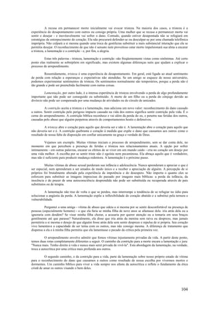 104
A recusa em permanecer morto inicialmente vai evocar tristeza. Na maioria dos casos, a tristeza é a
experiência do desapontamento com outros ou consigo própria. Uma mulher que se recusa a permanecer morta vai
sentir e desejar - e inevitavelmente vai sofrer o dano. Contudo, quando estiver desapontada não se refugiará em
estratégias de entorpecimento do coração. Ela não procurará defender-se ou desculpar-se por uma chamada telefônica
imprópria. Não culpará a si mesma quando uma troca de gentilezas substituir a mais substancial interação que ela se
permitia desejar. O reconhecimento de que não é sensato nem proveitoso estar morto impulsionará sua alma a encarar
a tristeza, a lamentação e a contrição - e, por fim, a alegria.
Estas três palavras - tristeza, lamentação e contrição -são freqüentemente vistas como sinônimas. Até certo
ponto elas realmente se sobrepõem em significado, mas existem algumas diferenças sutis que ajudam a explicar o
processo de arrependimento.
Resumidamente, tristeza é uma experiência de desapontamento. Em geral, está ligada ao atual sentimento
de perda com relação a esperanças e expectativas não atendidas. Se um amigo se esquece de nosso aniversário,
podemos experimentar sentimentos de tristeza. Os sentimentos normalmente são temporários, porque a perda não é
tão grande e pode ser preenchida facilmente com outras coisas.
Lamentação, por outro lado, é a intensa experiência de tristeza envolvendo a perda de algo profundamente
importante que não pode ser conseguido ou substituído. A morte de um filho ou a perda do cônjuge devido ao
divórcio não pode ser compensada por uma mudança de atividades ou do círculo de amizades.
A contrição aceita a tristeza e a lamentação, mas adiciona um novo valor: reconhecimento do dano causado
a outros. Sentir contrição pelo perigoso impacto causado na vida dos outros significa sentir contrição pela vida. É o
cerne do arrependimento. A contrição bíblica reconhece e vai além da perda do eu, e penetra nas feridas dos outros,
causadas pelo abuso que alguém perpetrou através de comportamentos hostis e defensivos.
A tristeza abre o coração para aquilo que deveria ser e não é. A lamentação abre o coração para aquilo que
não deveria ser e é. A contrição quebranta o coração à medida que expõe o dano que causamos aos outros como o
resultado de nossa falta de disposição em confiar unicamente na graça e verdade de Deus.
Vejamos um exemplo. Muitas vítimas iniciam o processo de arrependimento, sem se dar conta dele, no
momento em que percebem a presença de feridas e tristeza nos relacionamentos atuais. A opção por sofrer
intimamente - em outras palavras, encarar os efeitos de se viver em um mundo caído - cria no coração um desejo por
uma vida melhor. A escolha por se sentir triste não é egoísta nem pecaminosa. Ela abraça aquilo que é verdadeiro,
mas não é suficiente para produzir mudança redentora. A lamentação é o próximo passo.
Muitas vítimas de abuso sexual perderam sua infância e adolescência. Nunca aprenderam a apreciar o que é
ser especial, nem aprenderam a ser amados de modo único e a receber a apreciação de alguém. A percepção de si
próprios foi brutalmente alterada pela experiência da impotência e do desespero. Não importa o quanto eles se
esforcem para substituir as imagens imprecisas do passado por imagens mais bíblicas: a perda da infância, da
inocência e do prazer de uma autoconsciência desprendida não pode ser substituída ou recuperada através de pais
substitutos ou de terapia.
A lamentação não traz de volta o que se perdeu, mas interrompe a tendência de se refugiar no ódio para
solucionar a angústia da perda. A lamentação expõe a inflexibilidade do coração abatido e a substitui pela ternura e
vulnerabilidade.
Perguntei a uma amiga - vítima de abuso que odeia a si mesma por se sentir desconfortável na presença de
pessoas (especialmente homens) - o que ela faria se minha filha de nove anos se afastasse dela: iria atrás dela ou a
ignoraria com desdém? Se visse minha filha chorar, a acusaria por querer atenção ou a tomaria em seus braços
gentilmente até que parasse? Naturalmente, ela disse que iria atrás da menina sem raiva ou desprezo, mas jamais
permitiria a si mesma o desejo de que alguém fosse atrás dela sem sentir desprezo e repulsa de si própria. Seu coração
vivo lamentava a capacidade de ser terna com os outros, mas não consigo mesma. A diferença de tratamento que
dispensa a ela e à minha filha permitiu que ela lamentasse o pecado da crítica pela primeira vez.
O arrependimento envolve admitir que fomos vítimas injustamente privadas da vida. A partir deste ponto,
temos duas rotas completamente diferentes a seguir. O caminho da contrição para a morte encara a lamentação e jura:
"Nunca mais. Tenho direito à vida e nunca mais serei privada de vivê-la". Esta abordagem da lamentação, na verdade,
troca a autocrítica por uma crítica mais profunda aos outros.
O segundo caminho, o da contrição para a vida, parte da lamentação sobre nosso próprio estado de vítima
para o reconhecimento do dano que causamos a outros como resultado de nossa escolha por vivermos mortos e
dormentes. Um caminho bíblico para viver a vida sempre nos afasta da autocrítica e reflete o fundamento da ética
cristã de amar os outros visando o bem deles.
 