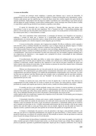 105
A recusa em desconfiar
A recusa em continuar morto estabelece o patamar para lidarmos com a recusa em desconfiar. O
arrependimento na área da confiança é algo difícil de explicar. O oposto de desconfiar seria, naturalmente, confiar.
Portanto, pode parecer que isto significa que a vítima de abuso sexual deve confiar naqueles dos quais duvida ou
suspeita atualmente. Nada poderia estar tão longe da verdade. O problema com a desconfiança é que muitas pessoas
não são dignas de receber confiança, ou pelo menos confiança plena. Assim, encorajar uma vítima de abuso a confiar
é o equivalente a pedir-lhe que duvide de sua intuição se exponha a outro abuso.
O oposto de desconfiar não é confiar, mas importar-se. Quando olhamos para uma pessoa com
desconfiança é como se sua vida não mais importasse. Nós a "riscamos da lista". A desconfiança prejulga cada
palavra e ato de modo que eles não podem nunca alcançar nosso coração. Um escudo protetor se forma todas as vezes
que estamos perto delas, e o relacionamento é evitado.
Para rever comentários feitos anteriormente, a construção de barreiras com frequência nos encoraja a
endurecer o coração de modo que o interesse ou a receptividade num relacionamento sejam perdidos. O
arrependimento, ou a recusa em desconfiar, reativa o desejo divino de nos importarmos, sermos bondosos, confortar e
estarmos preocupados com o destino temporal e eterno daqueles que nos feriram.
A recusa em desconfiar, entretanto, não é ingénua nem estúpida. Ela olha as evidências, avalia o passado e
toma decisões sobre a confiança baseadas nas conclusões a que se chegou através de deduções lógicas. O Senhor
Jesus nos manda ser "prudentes como as serpentes e símplices como as pombas" (Mt 10:16).
As evidências podem forçar uma mulher a ver seu esposo como um inimigo, alguém disposto a fazer o mal. Uma Boa
Menina pode começar a analisar as evidências de forma a se sentir compelida a duvidar da palavra de um amigo. Isto
é arrependimento - uma recusa em desconfiar? Eu diria com certeza que sim. Sua insípida e ingénua confiança não é
um compromisso de importar-se: c uma negação com o propósito de aliviar a necessidade de estar totalmente
engajada num relacionamento.
O reconhecimento dos dados que define os outros como indignos de confiança pode ser um renovado
empenho para estar envolvido, para se importar com a verdade, com a alma de um e a falta de integridade de outro. A
confiança é condicional; contudo, importar-se não. Importar-se é usar tudo de nós para o benefício de outros sem
isolar as partes mais internas de nossa alma. Ao não riscarmos as pessoas de nossa lista, estamos terna e fortemente
oferecendo um relacionamento carinhoso e sólido.
Oferecer um relacionamento deve ser visto pelo ponto de vista do coração, não meramente pelo ângulo do
comportamento. Há comportamentos que podem parecer extremamente relacionais sem o serem, bem como outros
comportamentos que parecem distantes e na verdade são profundamente comprometidos com o bem-estar. Ao assar
um bolo para seu agressor uma Boa Menina pode, por exemplo, estar se escondendo atrás de seus dotes culinários,
cobrindo seu pecado e seus sentimentos com sua "bondade". Se ela atirasse o bolo na cara dele, alguns até
argumentariam que ela o ama.
Contudo, na maioria dos casos, atirar bolo no rosto de alguém não é sinal de amor. Mas observar seu
comportamento de modo isolado não vai revelar os intentos de seu coração. Em outras palavras, ternura e dádivas
profundas do coração serão aquelas que tocam as vidas de outros, visando em última instância o bem deles.
O caminho que leva a um cuidado profundo começa com a tristeza. A tristeza reconhece as incontáveis
vezes em que a confiança foi traída e mal usada. Todos os relacionamentos, até mesmo os bons, envolvem traição e
mau uso. Uma mulher que sofreu abuso jamais admitiria o quão devastador foi o fato de seu marido ser insensível e
bravo. Ela se defenderá dizendo que ele estava sob pressão e sobrecarregado. Sua recusa em des-
confiar implicou abrir seu coração para o quanto ela se importava em ter sido traída. Foi devastador, pois ela desejava
profundamente que ele fosse terno e forte.
A lamentação intensifica a tristeza, pois encara a perda irrecuperável. As vítimas de abuso nunca serão
capazes de relaxar diante do carinho de outra pessoa sem sentir pelo menos uma ponta de desconforto e ansiedade.
Suspeita e traços de paranóia vão existir, já que sua natureza é pecaminosa. A lamentação admite que há cicatrizes
que só poderão ser removidas no céu. A mulher mencionada anteriormente não havia aceitado o fato de que sempre
sentiria uma certa dor todas as vezes que fizesse amor com seu marido. Apesar de essa dor poder ser menor em
algumas ocasiões, a perda do sonho pelo amor perfeito de um homem não poderia ser recuperado até o céu.
A tristeza e a lamentação vão suavizar a raiva da autocrítica e dar lugar a uma profunda contrição: a de
saber que, por não ter se importado profundamente com aqueles de quem desconfiava, a vítima cometeu o mesmo
pecado de traição que, em essência, foi cometido contra ela. Há contrição ao encarar o fato de que demos ao outro um
pouco do gosto da amarga refeição que nos foi servida antes.
O grande perigo da desconfiança é perpetrado contra Deus. Ele é visto como um jogador, uma espécie de
sádico cósmico que gira os botões do prazer para excitar, e os da dor para frustrar suas vítimas. Deus é alguém que
precisa ser aplacado e ignorado ou grandemente desprezado. Aquele que não se importa é indiferente. Ela é o tipo de
 