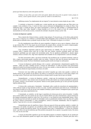 106
pessoa que Jesus descreveu como nem quente nem frio:
Conheço as tuas obras, que nem és frio nem quente. Quem dera fosses frio ou quente! Assim, porque és
morno, e nem és quente nem frio, estou a ponto de vomitar-te da minha boca.
Ap 3:15-16
Indiferença morna ("eu simplesmente não me importo") é mais destrutivo numa relação do que o ódio.
A contrição se desenvolve à medida que o crente percebe que sua exigência para que Deus prove seu
cuidado é uma zombaria à Cruz. A morte de Jesus é prova suficiente da fidedignidade do coração de Deus. Esta
indiferença parte o coração de Deus, que espera ansiosamente o retorno do filho pródigo e o quebrantamento do
coração do filho mais velho. Quando a criança humilde na fé vê o Pai chorar ao invés de retaliar, esperar
ansiosamente ao invés de dar as costas, a nascente da contrição e da paixão começa a jorrar vida.
A recusa em desprezar a paixão
Para a maioria das vítimas de abuso, a paixão é algo perigoso. É uma porta que, se for aberta, pode permitir
que a raiva e a lascívia, ou a violência e a promiscuidade sejam despejadas como na abertura da caixa de Pandora. A
paixão pode ser definida como a profunda reação da alma à vida: a liberdade de alegrar-se ou chorar.
Um dos mandamentos mais difíceis de serem cumpridos é alegrar-se com os que se alegram e chorar com
os que choram (Rm 12:15). Isto requer um envolvimento de coração aberto, centrado nos outros e despreocupado.
Paixão é encarar o prazer com deleite, o quebrantamento com lágrimas, e o mal com ódio.
Uma conselheira importante pediu-me para supervisionar seu trabalho. Em uma de nossas interações
comentei sobre a maneira única como ela, ao lidar com seus clientes, mesclava aceitação gentil com busca
incansável, qualidades que nem sempre são encontradas juntas. Ela me agradeceu polidamente e, durante alguns
instantes, tornou-se formal e fria. Algo muito importante havia mudado em seu comportamento e estilo de interação.
No final conversamos sobre o que havia acontecido. Ela reconheceu que, no primeiro momento, sentiu-se
feliz e depois aterrorizada quando comentei sobre seu caráter. Tornou-se claro que ela possuía uma história não
resolvida de abuso sexual. Ela ficava literalmente enjoada quando recebia um elogio ou sentia prazer.
A recusa em desprezar a paixão abrange a dor e o prazer - particularmente o despertamento agradável dos
sentidos - dados por Deus. Também envolve a tristeza da ambivalência. O medo da paixão torna praticamente
impossível aceitar envolvimento profundo dos outros. Em um certo sentido, a vítima de abuso tem vivido num mundo
bidimensional, distante do toque humano, da ternura e do ardor.
Conversei com uma mulher que admitia com terrível vergonha que sentiu mais quando o cachorro da
família morreu do que quando seu pai faleceu. Ela odiava a si mesma por sentir prazer ao correr pelos campos com
seu amigo canino. Passou por uma extrema autocrítica ao desejar manter seu gato mais do que seu marido.
Arrependimento - a recusa em desprezar a paixão - exigiu que ela examinasse sua autocrítica quando
pensava em seu cachorro. Seus animais eram um presente de Deus para manter seu coração acreditando no potencial
de contato, conforto e envolvimento com pessoas. Sentiu-se triste quando percebeu que se havia privado da paixão
legítima dada por Deus.
A tristeza abre a porta para a lamentação - lamentação sobre a perda da consciência de espontaneidade e
sobre a falta de reação ao toque humano na alma e no corpo. A perda é permanente neste lado do céu. A liberdade de
um criança de sentar-se no colo de seu pai com completa confiança e prazer sensual é inimaginável para a pessoa que
sofreu abuso e que nunca experimentou isso.
A lamentação, ao contrário, vai dar lugar à experiência da tristeza por privar outros da paixão. A mulher
que se sentia melhor com seus animais do que com seu marido admitiu que todo contentamento e prazer terminavam
por disparar pensamentos repulsivos sobre sexo. Ela se privou e a seu marido de uma singularidade íntima e física.
Ao perceber que havia privado seu marido da intimidade, sentiu-se grandemente tentada a moer sua alma sob a pedra
da crítica. Sentiu-se pressionada. E, como conseqüência, sentiu-se novamente abandonada, cheia de angústia e
repulsa. O que isto teve a ver com o arrependimento?
Arrependimento para ela significava clamar a Deus por graça de forma que pudesse admitir a verdade: ela
odiava sexo, seu marido, seu agressor, seu conselheiro e Deus. Clamar em grande angústia não significava fugir para
a nulidade e pressão das palavras mortas. Era um profundo marco para o arrependimento - a recusa em continuar
morta - que fazia com que ela admitisse que Deus preferia uma paixão fria ou quente à sua paixão morna. Ela estava
viva, mas era um caos total.
A recusa em desconfiar significava que ela não poderia ignorar as irritantes exigências de seu marido por
sexo e seu rude afastamento quando ela sugeria uma resposta. Significava importar-se o bastante para dizer não e
 
