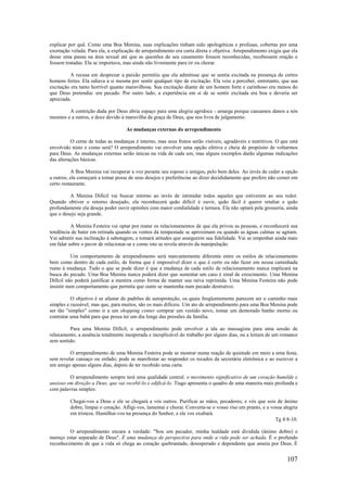 107
explicar por quê. Como uma Boa Menina, suas explicações tinham sido apologéticas e profusas, cobertas por uma
exortação velada. Para ela, a explicação de arrependimento era curta direta e objetiva. Arrependimento exigia que ela
desse uma pausa na área sexual até que as questões de seu casamento fossem reconhecidas, recebessem oração e
fossem tratadas. Ela se importava, mas ainda não livremente para rir ou chorar.
A recusa em desprezar a paixão permitiu que ela admitisse que se sentia excitada na presença de certos
homens fortes. Ela odiava a si mesma por sentir qualquer tipo de excitação. Ela veio a perceber, entretanto, que sua
excitação era tanto horrível quanto maravilhosa. Sua excitação diante de um homem forte e carinhoso era menos do
que Deus pretendia: era pecado. Por outro lado, a experiência em si de se sentir excitada era boa e deveria ser
apreciada.
A contrição dada por Deus abria espaço para uma alegria agridoce - amarga porque causamos danos a nós
mesmos e a outros, e doce devido à maravilha da graça de Deus, que nos livra de julgamento.
As mudanças externas do arrependimento
O cerne de todas as mudanças é interno, mas seus frutos serão visíveis, agradáveis e nutritivos. O que está
envolvido nisto e como será? O arrependimento vai envolver uma opção efetiva e cheia de propósito de voltarmos
para Deus. As mudanças externas serão únicas na vida de cada um, mas alguns exemplos darão algumas indicações
das alterações básicas.
A Boa Menina vai recuperar a voz perante seu esposo e amigos, pelo bem deles. Ao invés de ceder a opção
a outros, ela começará a tomar posse de seus desejos e preferências ao dizer decididamente que prefere não comer em
certo restaurante.
A Menina Difícil vai buscar retorno ao invés de intimidar todos aqueles que estiverem ao seu redor.
Quando obtiver o retorno desejado, ela reconhecerá quão difícil é ouvir, quão fácil é querer retaliar e quão
profundamente ela deseja poder ouvir opiniões com maior cordialidade e ternura. Ela não optará pela grosseria, ainda
que o desejo seja grande.
A Menina Festeira vai optar por reatar os relacionamentos de que ela privou as pessoas, e reconhecerá sua
tendência de bater em retirada quando os ventos da tempestade se aproximam ou quando as águas calmas se agitam.
Vai admitir sua inclinação à sabotagem, e tomará atitudes que assegurem sua fidelidade. Vai se empenhar ainda mais
em falar sobre o pavor de relacionar-se e como isto se revela através da manipulação.
Um comportamento de arrependimento será marcantemente diferente entre os estilos de relacionamento
bem como dentro de cada estilo, de forma que é impossível dizer o que é certo ou não fazer em nossa caminhada
rumo à mudança. Tudo o que se pode dizer é que a mudança de cada estilo de relacionamento nunca implicará na
busca do pecado. Uma Boa Menina nunca poderá dizer que sustentar um caso é sinal de crescimento. Uma Menina
Difícil não poderá justificar a mentira como forma de manter sua raiva reprimida. Uma Menina Festeira não pode
insistir num comportamento que permita que outro se mantenha num pecado destrutivo.
O objetivo é se afastar de padrões de autoproteção, os quais freqüentemente parecem ser o caminho mais
simples e razoável, mas que, para muitos, são os mais difíceis. Um ato de arrependimento para uma Boa Menina pode
ser tão "simples" como ir a um shopping center comprar um vestido novo, tomar um demorado banho morno ou
contratar uma babá para que possa ter um dia longe das pressões da família.
Para uma Menina Difícil, o arrependimento pode envolver a ida ao massagista para uma sessão de
relaxamento, a ausência totalmente inesperada e inexplicável do trabalho por alguns dias, ou a leitura de um romance
sem sentido.
O arrependimento de uma Menina Festeira pode se mostrar numa reação de quietude em meio a uma festa,
sem revelar cansaço ou enfado; pode se manifestar ao responder os recados da secretária eletrônica e ao escrever a
um amigo apenas alguns dias, depois de ter recebido uma carta.
O arrependimento sempre terá uma qualidade central: o movimento significativo de um coração humilde e
ansioso em direção a Deus, que vai recebê-lo e edificá-lo. Tiago apresenta o quadro de uma maneira mais profunda e
com palavras simples:
Chegai-vos a Deus e ele se chegará a vós outros. Purificai as mãos, pecadores; e vós que sois de ânimo
dobre, limpai o coração. Afligi-vos, lamentai e chorai. Converta-se o vosso riso em pranto, e a vossa alegria
em tristeza. Humilhai-vos na presença do Senhor, e ele vos exaltará.
Tg 4:8-10.
O arrependimento encara a verdade: "Sou um pecador, minha lealdade está dividida (ânimo dobre) e
mereço estar separado de Deus". É uma mudança de perspectiva para onde a vida pode ser achada. É o profundo
reconhecimento de que a vida só chega ao coração quebrantado, desesperado e dependente que anseia por Deus. É
 