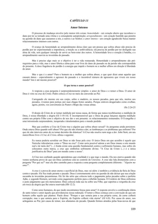 109
CAPÍTULO 13
Amor Intenso
O processo de mudança envolve pelo menos três coisas: honestidade - um coração aberto que reconhece o
dano por ter se tornado uma vítima e a conseqüente autoproteção; arrependimento - um coração humilde que penetra
na questão do dano que causamos a nós, a outros e ao Senhor; e amor intenso - um coração agradecido busca manter
relacionamentos intensos com outros.
O avanço da honestidade ao arrependimento deixa claro que um pessoa que sofreu abuso não precisa de
perdão por ter experimentado a impotência, a traição ou a ambivalência; ela precisa de perdão por ter desligado sua
alma da vida, sem qualquer intenção de servir ao bem-estar dos outros. A honestidade leva o coração à batalha, e o
arrependimento suaviza as investidas do passado.
Mas é preciso algo mais se o objetivo é ter a vida restaurada. Honestidade e arrependimento são pré-
requisitos para a vida, mas o amor liberta a alma para voar livre do dano do passado ou da paixão não correspondida
do presente. A doce fragrância do perdão é a energia que impele o homem ou a mulher aflitos em direção à liberdade
do amor.
Mas o que é o amor? Para o homem ou a mulher que sofreu abuso, o que quer dizer amar aqueles que
causam danos - especialmente o agressor do passado e o incontável número de agressores que vivem em nosso
mundo? Isto é até mesmo possível?
O que torna o amor possível?
A resposta a essa pergunta é surpreendentemente simples: o amor de Deus e o temor a Deus. O amor de
Deus é visto na cruz de Cristo. Pedro coloca a Cruz no meio da conversão ao Pai:
Carregando ele mesmo em seu corpo, sobre o madeiro, os nossos pecados, para que nós, mortos aos
pecados, vivamos para justiça; por suas chagas fostes sarados. Porque estáveis desgarrados como ovelhas;
agora, porém, vos convertestes ao Pastor e Bispo das vossas almas.
1Pe 2:24-25
O desejo de Cristo de se tornar maldição por nossa causa, de forma que nunca recebêssemos a maldição de
Deus, é nossa liberdade e alegria (Gl 3:10-14). É incompreensível que o Deus da graça lançasse alguma maldição
contra seu próprio Filho com o objetivo de nos dar o seu presente: os relacionamentos restaurados. O Evangelho é
uma intromissão surpreendente, inesperada e desalentadora para o mundo perdido.
Mas que conforto a Cruz de Cristo traz a alguém que sofreu abuso sexual? As perguntas ainda persistem:
Onde estava Deus quando sofri abuso? Por que ele não elimina a dor, as lembranças e os problemas que enfrento? Por
que ele não interveio antes de eu tomar decisões tão drásticas? A Cruz não resolve nem nega a dor. John Stott, em seu
maravilhoso livro A Cruz de Cristo, afima o seguinte:
Eu nunca poderia acreditar em Deus se não fosse pela cruz. O único Deus em que acredito é aquele que
Nietzche ridicularizou como o "Deus na cruz". Como seria possível adorar a um Deus imune a este mundo
real e de tanta dor? (...) Ainda existe uma questão fundamental contra o sofrimento humano, mas sobre ela
colocamos outra marca, a cruz que simboliza sofrimento divino. "A Cruz de Cristo (...) é a única
justificativa de Deus" para um mundo como o nosso1
.
A Cruz nos confunde quando aprendemos que crueldade é o que rege o mundo. Ela nos enerva quando não
vemos nenhuma prova de que um Deus carinhoso está no controle do Universo. A cruz não lida diretamente com a
pergunta "Por que eu?" mas ela abre caminho para a resposta a uma pergunta completamente diferente : "Alguém me
ama?".
A cruz é a prova do amor eterno e sacrificial de Deus, mas vai além: é também a evidência da fúria de Deus
contra o pecado. Ele fica irado perante o pecado. Deus é extremamente sério na questão de não deixar que sua criação
sucumba às investidas pecaminosas. Ele foi tão sério que colocou todo o pagamento pelos pecados sobre o perfeito
Adão, o segundo Homem, servindo como pagamento perfeito para a rebelião humana. O Cordeiro de Deus enfrentou
o justo julgamento que nós merecíamos. Deus colocou toda sua ira sobre seu Filho, que suportou a vergonha da cruz
em troca da alegria que lhe estava reservada (Hb 12:2).
Como seres humanos, de que modo encontramos forças para amar? A resposta envolve a combinação diária
de santo temor e amor àquele que providenciou nossa redenção. O temor a Deus começa com a convicção de que um
homem colhe aquilo que plantou. Paulo disse: "Porque o que semeia para a sua própria carne, da carne colherá
corrupção; mas o que semeia para o Espírito, do Espírito colherá vida eterna" (Gl 6:8). Por causa do amor, nos
achegamos ao Pai; por causa do temor, nos afastamos do pecado. Quando formos atraídos pelas boas-novas de que
 