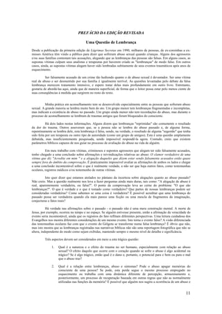 11
PREFÁCIO DA EDIÇÃO REVISADA
Uma Questão de Lembrança
Desde a publicação da primeira edição de Lágrimas Secretas em 1990, milhares de pessoas, de ex-coroinhas a ex-
misses América têm vindo a público para dizer que sofreram abuso sexual quando crianças. Alguns dos agressores
e/ou suas famílias contestam tais acusações, alegando que as lembranças das pessoas são falsas. Em alguns casos, as
supostas vítimas culpam seus analistas e terapeutas por haverem criado as "lembranças" de modo falso. Em outros
casos, ainda, as supostas vítimas alegam haver sido lembradas subitamente de seus eventos traumáticos após anos de
esquecimento.
Ser falsamente acusado de um crime tão hediondo quanto o de abuso sexual é devastador. Ser uma vítima
real de abuso e ser desmentido por sua família é igualmente terrível. As questões levantadas pelo debate da falsa
lembrança merecem tratamento intensivo, e espero tratar delas mais profundamente em outro livro. Entretanto,
gostaria de abordá-las aqui, ainda que de maneira superficial, de forma que o leitor possa estar pelo menos ciente de
suas conseqüências à medida que surgirem no resto do texto.
Minha prática em aconselhamento tem se desenvolvido especialmente entre as pessoas que sofreram abuso
sexual. A grande maioria se lembra muito bem do ato. Um grupo menor tem lembranças fragmentadas e incompletas,
mas indicam a existência de abuso no passado. Um grupo ainda menor não tem recordações do abuso, mas durante o
processo de aconselhamento se lembram de traumas antigos que foram bloqueados do consciente.
Há dois lados nestas informações. Alguns dizem que lembranças "reprimidas" são comumente o resultado
da dor do trauma. Outros asseveram que, se a pessoa não se lembra do abuso passado e, de alguma forma,
repentinamente se lembra dele, esta lembrança é falsa, sendo, na verdade, o resultado de alguma "sugestão" que tenha
sido feita por um terapeuta ou outro tipo de autoridade (como um grupo de amigos). Esta é uma questão amplamente
debatida, mas insuficientemente pesquisada, sendo impossível respondê-la agora. Contudo, creio que existem
parâmetros bíblicos capazes de nos guiar no processo de avaliação do abuso na vida de alguém.
Em meu trabalho com vítimas, criminosos e supostos agressores que alegam ter sido falsamente acusados,
tenho chegado a uma conclusão sobre afirmações e reivindicações relativas ao abuso: O clamor verdadeiro de uma
vítima que diz "Acredite em mim " e a alegação daqueles que dizem estar sendo falsamente acusados estão quase
sempre fora do âmbito da comprovação. É praticamente impossível avaliar as afirmações de ambos os lados e chegar
a uma conclusão incontestável sobre o que é realmente verdade, a não ser que haja outros fatos, como testemunhas
oculares, registros médicos e/ou testemunho de outras vítimas.
Isto quer dizer que estamos atolados no pântano da incerteza sobre alegações quanto ao abuso passado?
Não creio. Mas a questão realmente nos leva a fazer perguntas ainda mais duras, tais como: "A alegação de abuso é
real, aparentemente verdadeira, ou falsa?". O ponto da comprovação leva ao cerne do problema: "O que são
lembranças?". O que é verdade e o que é tomado como verdadeiro? Que partes de nossas lembranças podem ser
consideradas verdadeiras? Como sabemos se uma coisa é verdadeira? É possível acreditar que uma lembrança do
passado possa ser verdadeira quando ela mais parece uma ficção ou uma mescla de fragmentos da imaginação,
conjecturas e fatos reais?
Há verdade nas afirmações sobre o passado - o passado não é uma mera construção mental. A morte de
Jesus, por exemplo, ocorreu no tempo e no espaço. Se alguém estivesse presente, então a afirmação da veracidade do
evento seria incontestável, ainda que os registros do fato reflitam diferentes perspectivas. Uma leitura cuidadosa dos
Evangelhos nos mostra diferentes considerações de um mesmo evento. Isto torna o evento falso? A visão diferenciada
das testemunhas oculares faz com que o evento do Gólgota se transforme numa falsa lembrança? É óbvio que não,
mas isto mostra que as lembranças registradas nas narrativas bíblicas não são uma reportagem fotográfica que não se
altera, independente do modo como sejam exibidas, mantendo sempre o mesmo nível de detalhe e significância.
Três aspectos devem ser considerados em meio a esta trágica questão:
1. Qual é a natureza e o efeito do trauma no ser humano, especialmente com relação ao abuso
sexual? O efeito daquilo que ocorre com o coração quando se sofre o abuso é algo acidental ou
trágico? Se é algo trágico, então qual é o dano e, portanto, o potencial para o bem ou para o mal
que o abuso traz?
2. Qual é a relação entre lembranças, abuso e sintomas? Pode o abuso apagar memórias do
consciente de uma pessoa? Se pode, esta perda segue o mesmo processo empregado no
esquecimento ou trabalha com uma dinâmica diferente de percepção, armazenamento e,
posteriormente, um processo de recuperação baseada em outras regras que não as normalmente
utilizadas nas funções da memória? É possível que alguém nos sugira a ocorrência de um abuso e
 