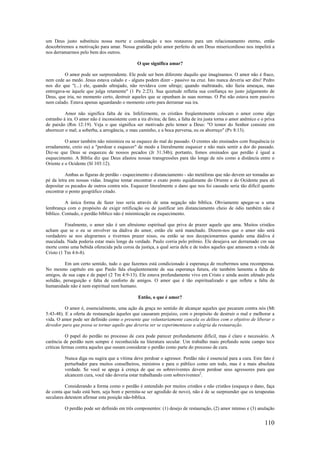 110
um Deus justo substituiu nossa morte e condenação e nos restaurou para um relacionamento eterno, então
descobriremos a motivação para amar. Nossa gratidão pelo amor perfeito de um Deus misericordioso nos impelirá a
nos derramarmos pelo bem dos outros.
O que significa amar?
O amor pode ser surpreendente. Ele pode ser bem diferente daquilo que imaginamos. O amor não é fraco,
nem cede ao medo. Jesus estava calado e - alguns podem dizer - passivo na cruz. Isto nunca deveria ser dito! Pedro
nos diz que "(...) ele, quando ultrajado, não revidava com ultraje; quando maltratado, não fazia ameaças, mas
entregava-se àquele que julga retamente" (1 Pe 2:23). Sua quietude refletia sua confiança no justo julgamento de
Deus, que iria, no momento certo, destruir aqueles que se opunham às suas normas. O Pai não estava nem passivo
nem calado. Estava apenas aguardando o momento certo para derramar sua ira.
Amor não significa falta de ira. Infelizmente, os cristãos freqüentemente colocam o amor como algo
estranho à ira. O amor não é inconsistente com a ira divina; de fato, a falta de ira justa torna o amor anêmico e o priva
de paixão (Rm 12:19). Veja o que significa ser motivado pelo temor a Deus: "O temor do Senhor consiste em
aborrecer o mal; a soberba, a arrogância, o mau caminho, e a boca perversa, eu os aborreço" (Pv 8:13).
O amor também não minimiza ou se esquece do mal do passado. O crentes são ensinados com frequência (e
erradamente, creio eu) a "perdoar e esquecer" de modo a literalmente esquecer e não mais sentir a dor do passado.
Diz-se que Deus se esqueceu de nossos pecados (Jr 31:34b); portanto, fomos ensinados que perdão é igual a
esquecimento. A Bíblia diz que Deus afastou nossas transgressões para tão longe de nós como a distância entre o
Oriente e o Ocidente (Sl 103:12).
Ambas as figuras de perdão - esquecimento e distanciamento - são metáforas que não devem ser tomadas ao
pé da letra em nossas vidas. Imagine tentar encontrar o exato ponto equidistante do Oriente e do Ocidente para ali
depositar os pecados de outros contra nós. Esquecer literalmente o dano que nos foi causado seria tão difícil quanto
encontrar o ponto geográfico citado.
A única forma de fazer isso seria através de uma negação não bíblica. Obviamente apegar-se a uma
lembrança com o propósito de exigir retificação ou de justificar um distanciamento cheio de ódio também não é
bíblico. Contudo, o perdão bíblico não é minimização ou esquecimento.
Finalmente, o amor não é um altruísmo espiritual que priva de prazer aquele que ama. Muitos cristãos
acham que se o eu se envolver na dádiva do amor, então ele será manchado. Dizem-nos que o amor não será
verdadeiro se nos alegrarmos e tivermos prazer nisso, ou então se nos decepcionarmos quando uma dádiva é
maculada. Nada poderia estar mais longe da verdade. Paulo corria pelo prêmio. Ele desejava ser derramado cm sua
morte como uma bebida oferecida pela coroa da justiça, a qual seria dele e de todos aqueles que amassem a vinda de
Cristo (1 Tm 4:6-8).
Em um certo sentido, tudo o que fazemos está condicionado à esperança de recebermos uma recompensa.
No mesmo capítulo em que Paulo fala eloqüentemente de sua esperança futura, ele também lamenta a falta de
amigos, de sua capa e de papel (2 Tm 4:9-13). Ele estava profundamente vivo em Cristo e ainda assim afetado pela
solidão, perseguição e falta de conforto de amigos. O amor que é tão espiritualizado e que reflete a falta de
humanidade não é nem espiritual nem humano.
Então, o que é amor?
O amor é, essencialmente, uma ação da graça no sentido de alcançar aqueles que pecaram contra nós (Mt
5:43-48). E a oferta de restauração àqueles que causaram prejuízo, com o propósito de destruir o mal e melhorar a
vida. O amor pode ser definido como o presente que voluntariamente cancela os delitos com o objetivo de liberar o
devedor para que possa se tornar aquilo que deveria ser se experimentasse a alegria da restauração.
O papel do perdão no processo de cura pode parecer profundamente difícil, mas é claro e necessário. A
carência de perdão nem sempre é reconhecida na literatura secular. Um trabalho mais profundo neste campo tece
críticas ferinas contra aqueles que ousam considerar o perdão como parte do processo de cura.
Nunca diga ou sugira que a vítima deve perdoar o agressor. Perdão não é essencial para a cura. Este fato é
perturbador para muitos conselheiros, ministros e para o público como um todo, mas é a mais absoluta
verdade. Se você se apega à crença de que os sobreviventes devem perdoar seus agressores para que
alcancem cura, você não deveria estar trabalhando com sobreviventes2
.
Considerando a forma como o perdão é entendido por muitos cristãos e não cristãos (esqueça o dano, faça
de conta que tudo está bem, seja bom e permita-se ser agredido de novo), não é de se surpreender que os terapeutas
seculares detestem afirmar esta posição não-bíblica.
O perdão pode ser definido em três componentes: (1) desejo de restauração, (2) amor intenso e (3) anulação
 