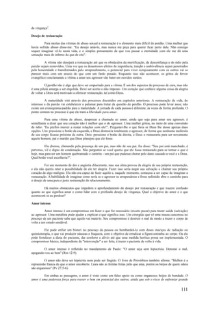 111
da vingança3
.
Desejo de restauração
Para muitas das vítimas de abuso sexual a restauração é o elemento mais difícil do perdão. Uma mulher que
havia sofrido abuso disse-me: "Eu desejo amá-lo, mas nunca me peça para querer ficar perto dele. Não consigo
sequer imaginar vê-lo nesta vida, e o simples pensamento de que vou passar a eternidade com ele me dá uma
sensação mais de inferno do que de céu".
A vítima não desejará a restauração até que os obstáculos da mortificação, da desconfiança e do ódio pela
paixão sejam removidos. Uma vez que os desastrosos efeitos da impotência, traição e ambivalência sejam penetrados
pela honestidade e transformados pelo arrependimento, o potencial para viver corajosamente com os outros vai se
parecer mais com um anseio do que com um fardo pesado. Enquanto isso não acontecer, os gritos de fervor
evangélico conclamando a vítima a amar seu agressor vão bater em ouvidos surdos.
O perdão não é algo que deve ser empurrado para a vítima. É um dos aspectos do processo de cura, mas não
é uma pílula amarga a ser engolida. Deve ser aceito e não imposto. Um coração que conhece alguma coisa da alegria
de voltar a Deus será motivado a oferecer restauração, tal como Deus.
A maturidade virá através dos processos discutidos em capítulos anteriores. A restauração da vida, do
interesse e da paixão vai estabelecer o patamar para tratar da questão do perdão. O processo pode levar anos; não
existe um cronograma-padrão para a maturidade. A jornada de cada pessoa é diferente, às vezes de forma profunda. O
ponto comum no processo é que ele trará a liberdade para amar.
Para uma vítima de abuso, desprezar a chamada ao amor, ainda que seja para amar seu agressor, é
semelhante a dizer que seu coração não é melhor que o do agressor. Uma mulher gritou, no meio de uma convulsão
de ódio: "Eu prefiro morrer a reatar relações com ele!". Perguntei-lhe o que faria se Deus lhe desse apenas duas
opções. Um: pressione o botão da esquerda, e Deus destruiria totalmente o agressor, de forma que nenhuma molécula
de seu corpo ficasse próxima da outra. Dois: pressione o botão da direita, e Deus o restauraria para ser novamente
aquele homem, pai e marido que Deus planejou que ele fosse.
Ela chorou, clamando pela presença de um pai, mas não de seu pai. Eu disse: "Seu pai está manchado, é
perverso, vil e digno de condenação. Não perguntei se você queria que ele fosse restaurado para se tornar o que é
hoje, mas para ser um homem quebrantado e contrito - um pai que pudesse chorar pelo dano causado a você e a Deus.
Qual botão você escolheria?".
Foi um momento de dor e angústia dilacerante, mas sua alma provou da alegria de sua própria restauração,
e ela não queria reter a possibilidade de ele ter alegria. Fazer isso seria negar sua salvação e chamar seu próprio
coração de algo maligno. Ela não era capaz de fazer aquilo e, naquele momento, começou a ser capaz de imaginar a
restauração. A habilidade de imaginar como seria se o agressor se arrependesse e fosse redimido abre o caminho para
o desejo de uma pura e justa restauração do relacionamento.
Há muitos obstáculos que impedem o aprofundamento do desejo por restauração e que trazem confusão
quanto ao que significa amar e como lidar com o profundo desejo de vingança. Qual o objetivo do amor e o que
acontecerá se eu perdoar?
Amor intenso
Amor intenso é um compromisso em fazer o que for necessário (exceto pecar) para trazer saúde (salvação)
ao agressor. Uma metáfora pode ajudar a explicar o que significa isso. Um cirurgião que vê uma massa cancerosa no
pescoço de um paciente sabe que aquilo vai matá-lo. Seu compromisso é destruir o mal de modo a trazer o corpo de
volta a um estado saudável.
Ele pode enfiar um bisturi no pescoço da pessoa ou bombardeá-la com doses maciças de radiação ou
quimioterapia, o que vai produzir náuseas e fraqueza, com o objetivo de erradicar a figura estranha ao corpo. Ou ele
pode fortalecer a dieta do paciente, dar conforto e alívio até que uma medida heróica possa ser implementada. O
compromisso básico, independente da "intervenção" a ser feita, é trazer o paciente de volta à vida.
O amor intenso é refletido no mandamento de Paulo: "O amor seja sem hipocrisia. Detestai o mal,
apegando-vos ao bem" (Rm 12:9).
O amor não deve ser hipócrita nem pode ser fingido. O livro de Provérbios também afirma: "Melhor é a
repreensão franca do que o amor encoberto. Leais são as feridas feitas pelo que ama, porém os beijos de quem odeia
são enganosos" (Pv 27:5-6).
Em ambas as passagens, o amor é visto como um falso apoio ou como enganosos beijos de bondade. O
amor é uma poderosa força para reaver o bem em potencial dos outros, ainda que sob o risco de enfrentar grande
 