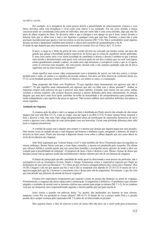 112
sacrifício e perda.
Por exemplo: se a arrogância de outra pessoa destrói a possibilidade de relacionamento conosco e com
Deus, devemos odiar esta arrogância e vê-la como uma câncer a ser extirpado. Em um certo sentido, a massa
cancerosa pode ser considerada como parte do indivíduo, mas por outro lado é uma coisa estranha, algo que não faz
parte do plano original de Deus. Se devemos odiar o que é maligno e nos apegar ao que é bom, somos levados a
detestar tudo que se afina com o mal e nos ligarmos a qualquer coisa que seja boa. Portanto, o amor não é uma
aceitação incondicional que ignora o mal nos outros ou em nós mesmos (Mt 7:3-6). Não é contraditório amar alguém,
desejar seu bem e igualmente trabalhar para destruir o câncer pelo caminho do arrependimento e da fé.
O modo de agir daquele que ama intensamente é resumido no sermão Peso de Glória, de C. S. Lewis:
O peso, a carga ou o fardo da glória de meu vizinho deveria ser colocado em minhas costas, um peso tão
grande que apenas a humildade poderia suportá-lo, de forma que as costas do orgulhoso seriam quebradas.
É uma coisa muito séria viver numa sociedade de candidatos a deuses e deusas e lembrar-se que a pessoa
mais inculta e desinteressante com quem você conversa pode ser um dia a criatura que, se você visse agora,
estaria grandemente tentado a adorar; ou então seria algo horroroso e corruptível, como o que se vê agora,
como se estivesse num pesadelo. Até certo ponto, durante todo o dia, estamos ajudando cada um de nós a
seguirmos um ou outro nestes dois destinos4
.
Amar significa usar nossas vidas corajosamente com o propósito de reaver, na vida dos outros, o terreno
perdido para o mato, os cardos e os espinhos da invasão satânica. Isto deve ser feito através de confronto direto (Lc
17:3), ou de bondade paciente e lenta (Ef 4:32). O objetivo, em ambos os casos, é a restauração.
Duas perguntas são feitas com freqüência: "O que significa amar intensamente um agressor que não é
cristão?". "O que significa amar intensamente um agressor que não vai lidar com o abuso passado?". Ambas as
respostas exigem mais palavras do que é possível usar neste capítulo. Contudo, pelo menos em seu cerne, ambas
recebem a mesma resposta: não existem técnicas precisas e passos definidos para amar intensamente. O coração
daquele que ama deve estar livre (pelo caminhar na trilha da honestidade e do arrependimento) para ponderar de
modo independente o que significa dar graça ao agressor. Não existem atalhos, nem caminhos definidos nem planos a
serem seguidos.
Anulação da vingança
A corajosa ação de odiar o mal e se apegar ao bem é detalhada por Paulo através das atitudes de não tornar
(pagar) mal com mal (Rm 12:17), e não se vingar, mas dar lugar à ira (Rm 12:19). O amor intenso busca restaurar o
bem e destruir o mal, mas esta visão chega perigosamente perto da justificação de expressões destrutivas de raiva
contra o agressor com a desculpa de estar preocupado com seu bem-estar. Existe uma profunda diferença entre ódio
justo e vingança pecaminosa.
A vontade de causar mal a alguém sem sempre é o mesmo que desejar que alguém pague por seus pecados.
Orei muitas vezes no sentido de que o mal chegasse até homens e mulheres cegos, arrogantes e danosos, de modo a
levá-los ao bom senso. Paulo nos encoraja a depositar brasas vivas sobre a cabeça daquele que nos causa danos ao
invés de revidarmos em vingança.
John Stott argumenta que "colocar brasas vivas" é uma metáfora do Novo Testamento para envergonhar ou
causar embaraço. Brasas fazem com que o rosto fique vermelho, a mesma cor produzida pela vergonha. Ele afirma
que oferecer bebida e comida àquele que nos causa dano humilha e envergonha nosso opositor de modo a abrir seu
coração para a possibilidade de redenção5
. O propósito de fazer o bem é destruir o mal. Muitas vítimas de abuso que
desejam causar mal ao agressor ainda não reconheceram o desejo redentor por trás de sua fantasia de vingança.
O desejo de justiça pelo pecado, entendida de modo geral ou direcionada a uma pessoa em particular, não é
incompatível com as orientações divinas. Desde o Antigo Testamento vemos a expectativa expressa por Paulo no
fechamento de sua Carta aos Romanos: " E o Deus de paz em breve esmagará debaixo dos vossos pés a Satanás" (Rm
16:20). Chegará o dia em que aquele que faz o mal e não se arrepende será abatido (Is 25:10-12). O anseio de ver o
agressor pagar pelo que fez é honroso e consistente com o desejo pelo dia do julgamento. Novamente, o que faz com
que esta atitude seja diferente da atitude de buscar vingança?
Existem três importantes componentes que separam a fome de justiça das fantasias ou ações de vingança.
Primeiramente, a vingança não deixa espaço para a restauração. O julgamento é definitivo. O problema é que seremos
julgados e avaliados de acordo com os mesmos critérios que usamos para julgar os demais (Mt 7:1-2). Se eu condeno
você por ser insensível, serei responsabilizado segundo o mesmo padrão que usei para rejeitá-lo.
Jesus coloca a questão em palavras duras: "se, porém, não perdoardes aos homens as suas ofensas,
tampouco vosso Pai vos perdoará as vossas ofensas" (Mt 6:15). O desejo de ver a justiça sendo feita e o pecado
punido deve sempre começar pelo espectador (Mt 7:3) antes de ser direcionado ao pecador.
Mas sejamos claros: o fato de remover a trave de nosso olho não deve ser o sinal verde para avançarmos
 