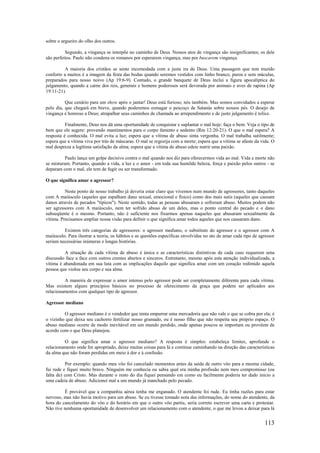 113
sobre o argueiro do olho dos outros.
Segundo, a vingança se interpõe no caminho de Deus. Nossos atos de vingança são insignificantes; os dele
são perfeitos. Paulo não condena os romanos por esperarem vingança, mas por buscarem vingança.
A maioria dos cristãos se sente incomodada com a justa ira de Deus. Uma passagem que tem trazido
conforto a muitos é a imagem da festa das bodas quando seremos vestidos com linho branco, puros e sem máculas,
preparados para nosso noivo (Ap 19:6-9). Contudo, o grande banquete de Deus inclui a figura apocalíptica do
julgamento, quando a carne dos reis, generais e homens poderosos será devorada por animais e aves de rapina (Ap
19:11-21).
Que cenário para um show após o jantar! Deus está furioso; nós também. Mas somos convidados a esperar
pelo dia, que chegará em breve, quando poderemos esmagar o pescoço de Satanás sobre nossos pés. O desejo de
vingança é honroso a Deus; atrapalhar seus caminhos de chamada ao arrependimento e de justo julgamento é tolice.
Finalmente, Deus nos dá uma oportunidade de conquistar e suplantar o mal hoje: faça o bem. Veja o tipo de
bem que ele sugere: provendo mantimentos para o corpo faminto e sedento (Rm 12:20-21). O que o mal espera? A
resposta é conhecida. O mal evita a luz; espera que a vítima de abuso sinta vergonha. O mal trabalha sutilmente;
espera que a vítima viva por trás de máscaras. O mal se regozija com a morte; espera que a vítima se afaste da vida. O
mal despreza a legítima satisfação da alma; espera que a vítima de abuso odeie nutrir uma paixão.
Paulo lança um golpe decisivo contra o mal quando nos diz para oferecermos vida ao mal. Vida e morte não
se misturam. Portanto, quando a vida, a luz e o amor - em toda sua humilde beleza, força e paixão pelos outros - se
deparam com o mal, ele tem de fugir ou ser transformado.
O que significa amar o agressor?
Neste ponto de nosso trabalho já deveria estar claro que vivemos num mundo de agressores, tanto daqueles
com A maiúsculo (aqueles que espalham dano sexual, emocional e físico) como dos mais sutis (aqueles que causam
danos através de pecados "típicos"). Neste sentido, todas as pessoas abusaram e sofreram abuso. Muitos podem não
ser agressores com A maiúsculo, nem ter sofrido abuso de um deles, mas o ponto central do pecado e o dano
subseqüente é o mesmo. Portanto, não é suficiente nos fixarmos apenas naqueles que abusaram sexualmente da
vítima. Precisamos ampliar nossa visão para definir o que significa amar todos aqueles que nos causaram dano.
Existem três categorias de agressores: o agressor mediano, o substituto do agressor e o agressor com A
maiúsculo. Para ilustrar a teoria, os hábitos e as questões específicas envolvidas no ato de amar cada tipo de agressor
seriam necessárias inúmeras e longas histórias.
A situação de cada vítima de abuso é única e as características distintivas de cada caso requerem uma
discussão face a face com outros crentes abertos e sinceros. Entretanto, mesmo após esta atenção individualizada, a
vítima é abandonada em sua luta com as implicações daquilo que significa amar com um coração redimido aquela
pessoa que violou seu corpo e sua alma.
A maneira de expressar o amor intenso pelo agressor pode ser completamente diferente para cada vítima.
Mas existem alguns princípios básicos no processo de oferecimento da graça que podem ser aplicados aos
relacionamentos com qualquer tipo de agressor.
Agressor mediano
O agressor mediano é o vendedor que tenta empurrar uma mercadoria que não vale o que se cobra por ela; é
o vizinho que deixa seu cachorro fertilizar nosso gramado, ou é nosso filho que não respeita seu próprio espaço. O
abuso mediano ocorre de modo inevitável em um mundo perdido, onde apenas poucos se importam ou provêem de
acordo com o que Deus planejou.
O que significa amar o agressor mediano? A resposta é simples: estabeleça limites, aprofunde o
relacionamento onde for apropriado, deixe muitas coisas para lá e continue caminhando na direção das características
da alma que não foram perdidas em meio à dor e à confusão.
Por exemplo: quando meu vôo foi cancelado momentos antes da saída de outro vôo para a mesma cidade,
fui rude e fiquei muito bravo. Ninguém me conhecia ou sabia qual era minha profissão nem meu compromisso (ou
falta de) com Cristo. Mas durante o resto do dia fiquei pensando em como eu facilmente poderia ter dado início a
uma cadeia de abuso. Adicionei mal a um mundo já manchado pelo pecado.
É provável que a companhia aérea tenha me enganado. O atendente foi rude. Eu tinha razões para estar
nervoso, mas não havia motivo para um abuso. Se eu tivesse tomado nota das informações, do nome do atendente, da
hora do cancelamento do vôo e do horário em que o outro vôo partiu, seria correto escrever uma carta e protestar.
Não tive nenhuma oportunidade de desenvolver um relacionamento com o atendente, o que me levou a deixar para lá
 