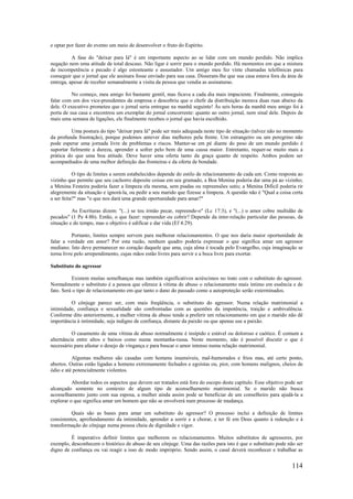 114
e optar por fazer do evento um meio de desenvolver o fruto do Espírito.
A fase do "deixar para lá" é um importante aspecto ao se lidar com um mundo perdido. Não implica
negação nem uma atitude de total descaso. Não ligar é sorrir para o mundo perdido. Há momentos em que a mistura
de incompetência e pecado é algo estonteante e assustador. Um amigo meu fez vinte chamadas telefônicas para
conseguir que o jornal que ele assinara fosse enviado para sua casa. Disseram-lhe que sua casa estava fora da área de
entrega, apesar de receber semanalmente a visita da pessoa que vendia as assinaturas.
No começo, meu amigo foi bastante gentil, mas ficava a cada dia mais impaciente. Finalmente, conseguiu
falar com um dos vice-presidentes da empresa e descobriu que o chefe da distribuição morava duas ruas abaixo da
dele. O executivo prometeu que o jornal seria entregue na manhã seguinte! Às seis horas da manhã meu amigo foi à
porta de sua casa e encontrou um exemplar do jornal concorrente: quanto ao outro jornal, nem sinal dele. Depois de
mais uma semana de ligações, ele finalmente recebeu o jornal que havia escolhido.
Uma postura do tipo "deixar para lá" pode ser mais adequada neste tipo de situação (talvez não no momento
da profunda frustração), porque podemos antever dias melhores pela frente. Um estrangeiro ou um peregrino não
pode esperar uma jornada livre de problemas e riscos. Manter-se em pé diante do peso de um mundo perdido é
suportar fielmente a dureza, aprender a sofrer pelo bem de uma causa maior. Entretanto, requer-se muito mais a
prática do que uma boa atitude. Deve haver uma oferta tanto da graça quanto de respeito. Ambos podem ser
acompanhados de uma melhor definição das fronteiras e da oferta de bondade.
O tipo de limites a serem estabelecidos depende do estilo de relacionamento de cada um. Como resposta ao
vizinho que permite que seu cachorro deposite coisas em seu gramado, a Boa Menina poderia dar uma pá ao vizinho;
a Menina Festeira poderia fazer a limpeza ela mesma, sem piadas ou repreensões sutis; a Menina Difícil poderia rir
alegremente da situação e ignorá-la, ou pedir a seu marido que fizesse a limpeza. A questão não é "Qual a coisa certa
a ser feita?" mas "o que nos dará uma grande oportunidade para amar?"
As Escrituras dizem: "(...) se teu irmão pecar, repreende-o" (Lc 17:3), e "(...) o amor cobre multidão de
pecados" (1 Pe 4:8b). Então, o que fazer: repreender ou cobrir? Depende da inter-relação particular das pessoas, da
situação e do tempo, mas o objetivo é edificar e dar vida (Ef 4:29).
Portanto, limites sempre servem para melhorar relacionamentos. O que nos daria maior oportunidade de
falar a verdade em amor? Por esta razão, nenhum quadro poderia expressar o que significa amar um agressor
mediano. Isto deve permanecer no coração daquele que ama, cuja alma é tocada pelo Evangelho, cuja imaginação se
torna livre pelo arrependimento, cujas mãos estão livres para servir e a boca livre para exortar.
Substituto do agressor
Existem muitas semelhanças mas também significativos acréscimos no trato com o substituto do agressor.
Normalmente o substituto é a pessoa que oferece à vítima de abuso o relacionamento mais íntimo em essência e de
fato. Será o tipo de relacionamento em que tanto o dano do passado como a autoproteção serão exterminados.
O cônjuge parece ser, com mais freqüência, o substituto do agressor. Numa relação matrimonial a
intimidade, confiança e sexualidade são confrontadas com as questões da impotência, traição e ambivalência.
Conforme dito anteriormente, a mulher vítima de abuso tende a preferir um relacionamento em que o marido não dê
importância à intimidade, seja indigno de confiança, distante da paixão ou que apenas use a paixão.
O casamento de uma vítima de abuso normalmente é insípido e estável ou doloroso e caótico. É comum a
alternância entre altos e baixos como numa montanha-russa. Neste momento, não é possível discutir o que é
necessário para afastar o desejo de vingança e para buscar o amor intenso numa relação matrimonial.
Algumas mulheres são casadas com homens insensíveis, mal-humorados e frios mas, até certo ponto,
abertos. Outras estão ligadas a homens extremamente fechados e egoístas ou, pior, com homens malignos, cheios de
ódio e até potencialmente violentos.
Abordar todos os aspectos que devem ser tratados está fora do escopo deste capítulo. Esse objetivo pode ser
alcançado somente no contexto de algum tipo de aconselhamento matrimonial. Se o marido não busca
aconselhamento junto com sua esposa, a mulher ainda assim pode se beneficiar de um conselheiro para ajudá-la a
explorar o que significa amar um homem que não se envolverá num processo de mudança.
Quais são as bases para amar um substituto do agressor? O processo inclui a definição de limites
consistentes, aprofundamento da intimidade, aprender a sorrir e a chorar, e ter fé em Deus quanto à redenção e à
transformação do cônjuge numa pessoa cheia de dignidade e vigor.
É imperativo definir limites que melhorem os relacionamentos. Muitos substitutos de agressores, por
exemplo, desconhecem o histórico de abuso de seu cônjuge. Uma das razões para isto é que o substituto pode não ser
digno de confiança ou vai reagir a isso dc modo impróprio. Sendo assim, o casal deverá reconhecer e trabalhar as
 