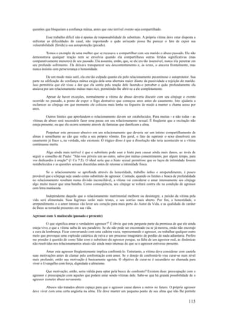 115
questões que bloqueiam a confiança mútua, antes que este terrível evento seja compartilhado.
Esse trabalho difícil não é apenas de responsabilidade do substituto. A própria vítima deve estar disposta a
enfrentar as dificuldades do casal, não importando o quão arriscado possa lhe parecer o fato de expor sua
vulnerabilidade (ferida) e sua autoproteção (pecado).
Temos o exemplo de uma mulher que se recusava a compartilhar com seu marido o abuso passado. Ele não
demonstrava qualquer reação nem se envolvia quando ela compartilhava outras feridas significativas (mas
comparativamente menores) de seu passado. Ela assumiu, então, que, se ele era tão insensível, nunca iria penetrar em
seu profundo sofrimento. Ela deixava transparecer seu descontentamento e, às vezes, o atacava frontalmente, mas
nunca insistiu com perseverança e honestidade.
De um modo mais sutil, ela era tão culpada quanto ele pelo relacionamento pecaminoso e autoprotetor. Sua
parte na edificação da confiança mútua exigia dela uma abertura maior diante da passividade e rejeição do marido.
Isso permitiria que ele visse a dor que ela sentia pela reação dele fazendo-o perceber o quão profundamente ela
ansiava por um relacionamento mútuo mais rico, permitindo-lhe abrir-se a ele completamente.
Apesar de haver exceções, normalmente a vítima de abuso deveria discutir com seu cônjuge o evento
ocorrido no passado, a ponto de expor o fogo destrutivo que começou anos antes do casamento. Isto ajudaria a
esclarecer ao cônjuge em que momento ele colocou mais lenha na fogueira de modo a manter a chama acesa por
anos.
Outros limites que aprofundem o relacionamento devem ser estabelecidos. Para muitas - e não todas - as
vítimas de abuso será necessário fazer uma pausa em seu relacionamento sexual. É freqüente que a excitação não
esteja presente, ou que ela ocorra somente através de fantasias que danificam a alma.
Perpetuar este processo abusivo em um relacionamento que deveria ser um íntimo compartilhamento de
almas é semelhante ao cão que volta a seu próprio vômito. Em geral, o fato de suprimir o sexo dissolverá um
casamento já fraco e, na verdade, não existente. O trágico disso é que a dissolução não teria acontecido se a vítima
continuasse morta.
Algo ainda mais terrível é que o substituto pode usar o hiato para causar ainda mais danos, ao invés de
seguir o conselho de Paulo: "Não vos priveis um ao outro, salvo por mútuo consentimento, por algum tempo, para
vos dedicardes à oração" (1 Co 7:5). O ideal seria que o hiato sexual permitisse que os laços de intimidade fossem
restabelecidos e as questões sexuais discutidas antes de retomar a intimidade física.
Se o relacionamento se aprofunda através da honestidade, trabalho árduo e arrependimento, é pouco
provável que o cônjuge seja usado como substituto do agressor. Contudo, quando os limites e busca de profundidade
no relacionamento resultam numa divisão inconciliável, a vítima vai considerar o amar intensamente seu cônjuge
algo muito maior que uma batalha. Como conseqüência, seu cônjuge se voltará contra ela na condição de agressor
com letra maiúscula.
Independente daquilo que o relacionamento matrimonial melhore ou desintegre, a paixão da vítima pela
vida será alimentada. Suas lágrimas serão mais tristes, e seu sorriso mais aberto. Por fim, a honestidade, o
arrependimento e o amor intenso vão levar seu coração para mais perto do Autor da Vida, e as qualidade do caráter
de Deus se tornarão presentes em sua vida.
Agressor com A maiúsculo (passado e presente)
O que significa amar o verdadeiro agressor?6
É óbvio que esta pergunta parte da premissa de que ele ainda
esteja vivo, e que a vítima saiba de seu paradeiro. Se ele não pode ser encontrado ou se já morreu, então não encorajo
a cura da lembrança. Ficar conversando com uma cadeira vazia, representando o agressor, ou trabalhar qualquer outro
meio que provoque uma explosão catártica de raiva e um processo imaginário de perdão de nada adiantaria. Prefiro
me prender à questão de como lidar com o substituto do agressor porque, na falta de um agressor real, as dinâmicas
não resolvidas nos relacionamentos atuais são ainda mais intensas do que se o agressor estivesse presente.
Amar este agressor freqüentemente implica confrontá-lo. Entretanto, a vítima deve considerar com cautela
suas motivações antes de clamar pela confrontação com amor. Se o desejo de confrontá-lo visa curar-se num nível
mais profundo, então sua motivação é basicamente egoísta. O objetivo de curar-se é secundário no chamada para
viver o Evangelho com força, dignidade e altruísmo.
Que motivação, então, seria válida para optar pela busca do confronto? Existem duas: preocupação com o
agressor e preocupação com aqueles que podem estar sendo vítimas dele. Sabe-se que há grande possibilidade de o
agressor cometer abuso novamente.
Abusos não tratados abrem espaço para que o agressor cause danos a outros no futuro. O próprio agressor
deve viver com uma certa angústia na alma. Ele deve manter um pequeno ponto de sua alma que não lhe permite
 