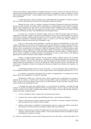 116
esquecer nem justificar o abuso praticado. Sua angústia pode não ser visível a outros (ou até para ele mesmo) por
estar muito bem escondida debaixo da raiva expressa na vergonha e na arrogância. Contudo, a arrogância é a prova
cabal da grande mágoa da alma - a alma de alguém criado à imagem de Deus e feito para amar, mas que, ao invés
disso, foi destruído.
A agonia não perdoa o abuso do passado nem a incapacidade atual de arrepender-se. Contudo, a agonia é
real e deve ser do conhecimento da vítima que está considerando a questão do confronto.
Depende da vítima, é claro, se e quando o confronto vai acontecer. Entretanto, ela nunca deve iniciar esse
processo sem antes direcionar seu próprio coração à honestidade e ao arrependimento. Deveria tentar pôr em prática
algumas outras experiências de amor intenso em relacionamentos menos conflitantes (com amigos, conselheiro,
filhos ou cônjuge) antes de tentar lidar com o agressor ou com pais omissos. A vítima jamais deve se dirigir à batalha
sem antes ter fortalecido sua alma e suas habilidade através de treinamento básico.
Se parecer que o momento do confronto chegou, como ele se dará? Em primeiro lugar, ele nunca é
completado em uma única reunião: é um processo de construção de um novo tipo de relacionamento. Esse processo
inclui diversos elementos: estabelecer limites consistentes, exortar e convidar o agressor a se arrepender, oferecer um
relacionamento, aprofundar a intimidade, aprender a sorrir e a chorar, e ter fé em Deus quanto à redenção e à
transformação do agressor numa pessoa cheia de dignidade e vigor.
Antes de a vítima tentar exortar diretamente e convidar seu agressor ao arrependimento, ela deve fazer
mudanças substanciais em seu estilo de relacionamento, que lhe permite distanciar-se e buscar vingança contra ele e
contra os outros. Deveria sentir-se como se o relacionamento pudesse ser expresso num bilhete que diria: "A vida é
diferente e boa e eu gostaria que você conhecesse a alegria da restauração em Deus". Um bilhete raramente contém
uma pregação ou ensino. O agressor vai perceber isso porque a vítima se mostrará forte onde normalmente era fraca,
bondosa onde era normalmente distante, e apaixonada onde normalmente se mostrava apática. A mudança básica se
dará no interior, resultando nas mudanças externas correspondentes em áreas às vezes menores, mas altamente
significantes em termos de interação, seja ela freqüente ou intermitente.
Vejamos o exemplo da Menina Festeira. Ela, que sempre é agitada e brilhante, senta-se com sua família
(incluindo o agressor) no Dia de Natal, e fala pouco. A mudança em seu comportamento pode parecer pequena, mas
sua família é distante e insensível. Ela não está nem feliz nem frustrada em suas interações, mas optou por falar
somente quando sua alma desejasse, ao invés de ser impelida pelo silêncio da família, que era o sinal para agir como
a boba da corte, dissipando as tristezas. Sua mudança foi um passo na direção de um confronto com o agressor e os
pais omissos.
A confrontação real pode envolver exortação. Jesus disse: "(...) Se teu irmão pecar contra ti, repreende-o; se
ele se arrepender, perdoa-lhe. Se por sete vezes vier ter contigo, dizendo: Estou arrependido, perdoa-lhe" (Lc 17:3-4).
A exortação (ou repreensão) normalmente abre as portas ao arrependimento. A exortação precisa deixar
clara a ofensa, suas conseqüências e as formas de restauração.
Normalmente é melhor que a vítima do abuso convide o agressor para a confrontação sem esconder o
propósito de seu encontro. A conversa deve ocorrer num lugar público, seguro (normalmente um restaurante de
classe). É bom ter um ou dois amigos na mesa ao lado ou no estacionamento, orando e apoiando a interação. Nunca
se deve enfrentar uma confrontação sem orar.
A exortação deve seguir uma seqüência lógica e, se uma etapa não for cumprida, a exortação não pode
continuar. As questões que bloqueiam alguma fase devem ser discutidas entre a vítima e o agressor, mas não se pode
concluir o processo sem que todas as questões sejam tratadas. Com o objetivo de tornar uma exortação eficiente, o
agressor deve seguir os seguintes passos:
1. Ao rever os detalhes do abuso, o agressor deve reconhecer que ele ocorreu.
2. O agressor deve assumir completa responsabilidade pelo abuso - sem desculpas ou blasfêmias.
3. Quando a vítima descrever os danos causados pelo abuso no passado e no presente, o agressor deve deixar
claro que lamenta ou que reconhece os danos causados.
4. Quando a vítima expuser os problemas no relacionamento atual com o agressor que inibem o potencial de
reconciliação, ele deverá estar aberto a considerar os dados e lidar com as barreiras.
5. Quando a vítima descrever o processo de mudança para um novo tipo de relacionamento, o agressor deverá
expressar o desejo de trilhar o mesmo caminho, e buscar ajuda adicional (através de disciplina da igreja,
aconselhamento, seminários ou leitura).
Se o agressor e, posteriormente, os pais omissos7
deseja passar por estas cinco fases, a vítima pode oferecer sua
 