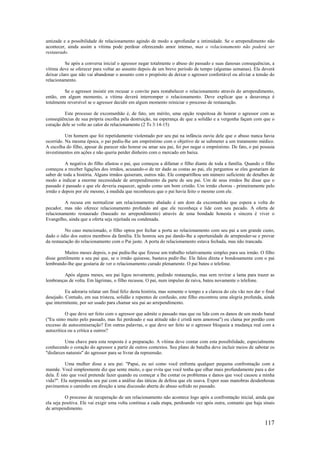 117
amizade e a possibilidade de relacionamento agindo de modo a aprofundar a intimidade. Se o arrependimento não
acontecer, ainda assim a vítima pode perdoar oferecendo amor intenso, mas o relacionamento não poderá ser
restaurado.
Se após a conversa inicial o agressor negar totalmente o abuso do passado e suas danosas consequências, a
vítima deve se oferecer para voltar ao assunto depois de um breve período de tempo (algumas semanas). Ela deverá
deixar claro que não vai abandonar o assunto com o propósito de deixar o agressor confortável ou aliviar a tensão do
relacionamento.
Se o agressor insistir em recusar o convite para restabelecer o relacionamento através do arrependimento,
então, em algum momento, a vítima deverá interromper o relacionamento. Deve explicar que a desavença é
totalmente reversível se o agressor decidir em algum momento reiniciar o processo de restauração.
Este processo de excomunhão é, de fato, um mérito, uma opção respeitosa de honrar o agressor com as
conseqüências de sua própria escolha pela destruição, na esperança de que a solidão e a vergonha façam com que o
coração dele se volte ao calor do relacionamento (2 Ts 3:14-15)
Um homem que foi repetidamente violentado por seu pai na infância ouviu dele que o abuso nunca havia
ocorrido. Na mesma época, o pai pediu-lhe um empréstimo com o objetivo de se submeter a um tratamento médico.
A escolha do filho, apesar de parecer não honrar ou amar seu pai, foi por negar o empréstimo. De fato, o pai possuía
investimentos em ações e não queria perder dinheiro com o mercado em baixa.
A negativa do filho afastou o pai, que começou a difamar o filho diante de toda a família. Quando o filho
começou a receber ligações dos irmãos, acusando-o de ter dado as costas ao pai, ele perguntou se eles gostariam de
saber de toda a história. Alguns irmãos quiseram, outros não. Ele compartilhou um número suficiente de detalhes de
modo a indicar a enorme necessidade de arrependimento da parte de seu pai. Um de seus irmãos lhe disse que o
passado é passado e que ele deveria esquecer, agindo como um bom cristão. Um irmão chorou - primeiramente pelo
irmão e depois por ele mesmo, à medida que reconheceu que o pai havia feito o mesmo com ele.
A recusa em normalizar um relacionamento abalado é um dom da excomunhão que espera a volta do
pecador, mas não oferece relacionamento profundo até que ele reconheça e lide com seu pecado. A oferta de
relacionamento restaurado (baseado no arrependimento) através de uma bondade honesta e sincera é viver o
Evangelho, ainda que a oferta seja rejeitada ou condenada.
No caso mencionado, o filho optou por fechar a porta ao relacionamento com seu pai a um grande custo,
dado o ódio dos outros membros da família. Ele honrou seu pai dando-lhe a oportunidade de arrepender-se e provar
da restauração do relacionamento com o Pai justo. A porta do relacionamento estava fechada, mas não trancada.
Muitos meses depois, o pai pediu-lhe que fizesse um trabalho relativamente simples para seu irmão. O filho
disse gentilmente a seu pai que, se o irmão quisesse, bastava pedir-lhe. Ele falou direta e bondosamente com o pai
lembrando-lhe que gostaria de ver o relacionamento curado plenamente. O pai bateu o telefone.
Após alguns meses, seu pai ligou novamente, pedindo restauração, mas sem revirar a lama para trazer as
lembranças de volta. Em lágrimas, o filho recusou. O pai, num impulso de raiva, bateu novamente o telefone.
Eu adoraria relatar um final feliz desta história, mas somente o tempo e a clareza do céu vão nos dar o final
desejado. Contudo, em sua tristeza, solidão e repentes de confusão, este filho encontrou uma alegria profunda, ainda
que intermitente, por ser usado para chamar seu pai ao arrependimento.
O que deve ser feito com o agressor que admite o passado mas que ou lida com os danos de um modo banal
("Eu sinto muito pelo passado, mas fui perdoado e sua atitude não é cristã nem amorosa") ou clama por perdão com
excesso de autocomiseração? Em outras palavras, o que deve ser feito se o agressor bloqueia a mudança real com a
autocrítica ou a crítica a outros?
Uma chave para esta resposta é a preparação. A vítima deve contar com esta possibilidade, especialmente
conhecendo o coração do agressor a partir de outros contextos. Seu plano de batalha deve incluir meios de sabotar os
"disfarces naturais" do agressor para se livrar da repreensão.
Uma mulher disse a seu pai: "Papai, eu sei como você enfrenta qualquer pequena confrontação com a
mamãe. Você simplesmente diz que sente muito, o que evita que você tenha que olhar mais profundamente para a dor
dela. É isto que você pretende fazer quando eu começar a lhe contar os problemas e danos que você causou a minha
vida?". Ela surpreendeu seu pai com a análise das táticas de defesa que ele usava. Expor suas manobras desdenhosas
pavimentou o caminho em direção a uma discussão aberta do abuso sofrido no passado.
O processo de recuperação de um relacionamento não acontece logo após a confrontação inicial, ainda que
ela seja positiva. Ele vai exigir uma volta contínua a cada etapa, perdoando vez após outra, contanto que haja sinais
de arrependimento.
 