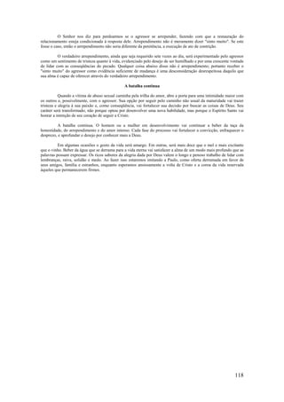 118
O Senhor nos diz para perdoarmos se o agressor se arrepender, fazendo com que a restauração do
relacionamento esteja condicionada à resposta dele. Arrependimento não é meramente dizer "sinto muito". Se este
fosse o caso, então o arrependimento não seria diferente da penitência, a execução de ato de contrição.
O verdadeiro arrependimento, ainda que seja requerido sete vezes ao dia, será experimentado pelo agressor
como um sentimento de tristeza quanto à vida, evidenciado pelo desejo de ser humilhado e por uma crescente vontade
de lidar com as conseqüências do pecado. Qualquer coisa abaixo disso não é arrependimento; portanto receber o
"sinto muito" do agressor como evidência suficiente de mudança é uma desconsideração desrespeitosa daquilo que
sua alma é capaz de oferecer através do verdadeiro arrependimento.
A batalha continua
Quando a vítima de abuso sexual caminha pela trilha do amor, abre a porta para uma intimidade maior com
os outros e, possivelmente, com o agressor. Sua opção por seguir pelo caminho não usual da maturidade vai trazer
tristeza e alegria à sua paixão e, como conseqüência, vai fortalecer sua decisão por buscar as coisas de Deus. Seu
caráter será transformado, não porque optou por desenvolver uma nova habilidade, mas porque o Espírito Santo vai
honrar a intenção de seu coração de seguir a Cristo.
A batalha continua. O homem ou a mulher em desenvolvimento vai continuar a beber da taça da
honestidade, do arrependimento e do amor intenso. Cada fase do processo vai fortalecer a convicção, enfraquecer o
desprezo, e aprofundar o desejo por conhecer mais a Deus.
Em algumas ocasiões o gosto da vida será amargo. Em outras, será mais doce que o mel e mais excitante
que o vinho. Beber da água que se derrama para a vida eterna vai satisfazer a alma de um modo mais profundo que as
palavras possam expressar. Os ricos sabores da alegria dada por Deus valem o longo e penoso trabalho de lidar com
lembranças, raiva, solidão e medo. Ao fazer isso estaremos imitando a Paulo, como oferta derramada em favor de
seus amigos, família e estranhos, enquanto esperamos ansiosamente a volta de Cristo e a coroa da vida reservada
àqueles que permanecerem firmes.
 