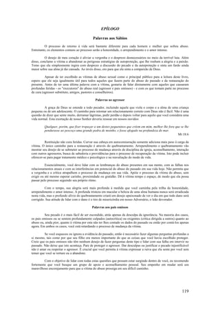 119
EPÍLOGO
Palavras aos Sábios
O processo de retorno à vida será bastante diferente para cada homem e mulher que sofreu abuso.
Entretanto, os elementos comuns ao processo serão a honestidade, o arrependimento e o amor intenso.
O desejo de meu coração é aliviar a vergonha e o desprezo desnecessários no meio da terrível luta. Além
disso, conclamo a vítima a abandonar as perigosas estratégias de autoproteção, que lhe roubam a alegria e a paixão.
Temo que ela simplesmente ingira com desprezo a discussão do pecado e da autoproteção e sinta um fardo ainda
maior sobre sua alma já tão cansada. Ao invés disso, oro para que ela sinta a compaixão de Deus.
Apesar de ter escolhido as vítimas de abuso sexual como o principal público para a leitura deste livro,
espero que ele seja igualmente útil para todos aqueles que fazem parte do abuso do passado e da restauração do
presente. Antes de ter uma última palavra com a vítima, gostaria de falar diretamente com aqueles que causaram
profundas feridas - os "executores" do abuso real (agressor e pais omissos) - e com os que tomam parte no processo
de cura (agressor substituto, amigos, pastores e conselheiros).
Palavras ao agressor
A graça de Deus se estende a todo pecador, incluindo aquele que viola o corpo e a alma de uma criança
pequena ou de um adolescente. O caminho para retomar um relacionamento correto com Deus não é fácil. Não é uma
questão de dizer que sente muito, derramar lágrimas, pedir perdão e depois voltar para aquilo que você considera uma
vida normal. Esta exortação de nosso Senhor deveria ressoar em nossos ouvidos:
Qualquer, porém, que fizer tropeçar a um destes pequeninos que crêem em mim, melhor lhe fora que se lhe
pendurasse ao pescoço uma grande pedra de moinho, e fosse afogado na profundeza do mar.
Mt 18:6
Restituição não cura feridas. Curvar sua cabeça em autocomiseração somente adiciona mais peso à carga da
vítima. O único caminho para a restauração é através do quebrantamento. Arrependimento e quebrantamento vão
mostrar seu desejo de se submeter ao processo de mudança através de disciplina da igreja, aconselhamento, interação
com outros agressores, busca de sabedoria e providências para o processo de recuperação da vítima. Isto pode incluir
oferecer-se para pagar tratamento médico e psicológico e na reavaliação do modo de vida.
Essencialmente, você deve lidar com as lembranças do abuso presentes em sua mente, com as falhas nos
relacionamentos atuais e com as interferências em potencial do abuso do passado em sua vida hoje. Não permita que
a vergonha e a crítica atrapalhem o processo de mudança em sua vida. Apóie o processo da vítima do abuso, sem
exigir ou até mesmo esperar carinho, proximidade ou gratidão. Dê à vítima tempo e espaço, de modo que ela possa
passar pelo processo seguindo seu próprio ritmo.
Com o tempo, sua alegria será mais profunda à medida que você caminha pela trilha da honestidade,
arrependimento e amor intenso. A profunda tristeza em macular a beleza de uma alma humana nunca será erradicada
nesta vida, mas o profundo alívio do quebrantamento criará um desejo apaixonado de ver o dia em que todo dano será
corrigido. Sua atitude de lidar com o dano é o tiro de misericórdia em nosso Adversário, o leão devorador.
Palavras aos pais omissos
Seu pecado é o mais fácil de ser escondido, atrás apenas da desculpa da ignorância. Na maioria dos casos,
os pais omissos ou se sentem profundamente culpados (autocrítica) ou exigentes (crítica dirigida a outros) quanto ao
abuso ou, ainda pior, quanto à vítima por esta não ter lhes contado os dados do passado ou então por contá-los apenas
agora. Em ambos os casos, você está retardando o processo de mudança da vítima.
Se você esqueceu ou ignora a evidência do passado, então é necessário fazer algumas perguntas profundas a
si mesmo, tais como por que seu filho era menos importante do que as coisas que você havia escolhido proteger.
Creio que os pais omissos não têm nenhum desejo de fazer perguntas deste tipo e lidar com sua falha em intervir no
passado. Não deixe que isto aconteça. Pare de proteger o agressor. Dar desculpas ou justificar o pecado injustificável
não é amar ou respeitar o agressor. É crucial que você permita à vítima expressar a raiva que ela sente por você sem
temer que você se torture ou a abandone.
Com o objetivo de lidar com todas estas questões que possam estar surgindo dentro de você, eu recomendo
fortemente que você busque um grupo de apoio e aconselhamento pessoal. Seu empenho em mudar será um
maravilhoso encorajamento para que a vítima do abuso prossiga em seu difícil caminho.
 