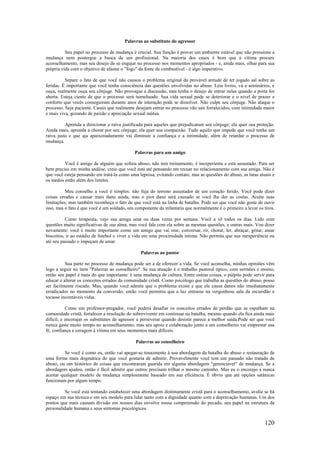 120
Palavras ao substituto do agressor
Seu papel no processo de mudança é crucial. Sua função é prover um ambiente estável que não pressione a
mudança nem postergue a busca de um profissional. Na maioria dos casos é bom que a vítima procure
aconselhamento, mas seu desejo de se engajar no processo nos momentos apropriados - e, ainda mais, olhar para sua
própria vida com o objetivo de afastar o "fogo" da fonte de combustível - é algo imperativo.
Separe o fato de que você não causou o problema original da provável atitude de ter jogado sal sobre as
feridas. É importante que você tenha consciência das questões envolvidas no abuso. Leia livros, vá a seminários, e
ouça, realmente ouça seu cônjuge. Não provoque a discussão, mas tenha o desejo de entrar nelas quando a porta for
aberta. Esteja ciente de que o processo será tumultuado. Sua vida sexual pode se deteriorar e o nível de prazer e
conforto que vocês conseguiram durante anos de interação pode se dissolver. Não culpe seu cônjuge. Não ataque o
processo. Seja paciente. Casais que realmente desejam entrar no processo vão sair fortalecidos, com intimidade maior
e mais viva, gozando de paixão e apreciação sexual mútua.
Aprenda a direcionar a raiva justificada para aqueles que prejudicaram seu cônjuge; ela quer sua proteção.
Ainda mais, aprenda a chorar por seu cônjuge; ela quer sua compaixão. Tudo aquilo que impede que você tenha um
raiva justa e que aja apaixonadamente vai diminuir a confiança e a intimidade, além de retardar o processo de
mudança.
Palavras para um amigo
Você é amigo de alguém que sofreu abuso, não tem treinamento, é inexperiente e está assustado. Para ser
bem preciso em minha análise, creio que você está até pensando em recuar no relacionamento com sua amiga. Não é
que você esteja pensando em tratá-la como uma leprosa, evitando contato, mas as questões do abuso, as lutas atuais e
os medos estão além dos limites.
Meu conselho a você é simples: não fuja do terreno assustador de um coração ferido. Você pode dizer
coisas erradas e causar mais dano ainda, mas o pior dano será causado se você lhe der as costas. Aceite suas
limitações, mas também reconheça o fato de que você está na linha de batalha. Pode ser que você não goste de ouvir
isso, mas o fato é que você é um soldado, um componente da infantaria que normalmente é o primeiro a levar os tiros.
Como terapeuta, vejo sua amiga uma ou duas vezes por semana. Você a vê todos os dias. Lido com
questões muito significativas de sua alma, mas você fala com ela sobre as mesmas questões, e outras mais. Vou dizer
novamente: você é muito importante como um amigo que vai orar, conversar, rir, chorar, ler, abraçar, gritar, assar
biscoitos, ir ao estádio de futebol e viver a vida em uma proximidade íntima. Não permita que sua inexperiência ou
até seu passado o impeçam de amar.
Palavras ao pastor
Sua parte no processo de mudança pode ser a de oferecer a vida. Se você aconselha, minhas opiniões vêm
logo a seguir no item "Palavras ao conselheiro". Se sua atuação é o trabalho pastoral típico, com sermões e ensino,
então seu papel é mais do que importante: é uma mudança de cultura. Entre outras coisas, o púlpito pode servir para
educar e alterar os conceitos errados da comunidade cristã. Como psicólogo que trabalha as questões do abuso, posso
ser facilmente riscado. Mas, quando você admite que o problema existe e que ele causa danos não imediatamente
erradicados no momento da conversão, então você permitiu que a luz entrasse na vergonhosa sala da escuridão e
tocasse incontáveis vidas.
Como um professor-pregador, você poderá desafiar os conceitos errados de perdão que se espalham na
comunidade cristã, fortalecer a resolução do sobrevivente em continuar na batalha, mesmo quando ela fica ainda mais
difícil, e encorajar os substitutos de agressor a perseverar quando desistir parece a melhor saída.Pode ser que você
nunca gaste muito tempo no aconselhamento, mas seu apoio e colaboração junto a um conselheiro vai emprestar sua
fé, confiança e coragem à vítima em seus momentos mais difíceis.
Palavras ao conselheiro
Se você é como eu, então vai apegar-se tenazmente à sua abordagem da batalha do abuso e restauração de
uma forma mais dogmática do que você gostaria de admitir. Provavelmente você tem um passado não tratado de
abuso, ou um histórico de coisas que encontraram guarida em alguma abordagem "gerenciável" de mudança. Se a
abordagem ajudou, então é fácil admitir que outros precisam trilhar o mesmo caminho. Mas eu o encorajo a nunca
aceitar qualquer modelo de mudança simplesmente baseado em sua eficiência. É óbvio que até opções satânicas
funcionam por algum tempo.
Se você está tentando estabelecer uma abordagem distintamente cristã para o aconselhamento, avalie se há
espaço em sua técnica e em seu modelo para lidar tanto com a dignidade quanto com a depravação humanas. Um dos
pontos que mais causam divisão em nossos dias envolve nossa compreensão do pecado, seu papel na estrutura da
personalidade humana e seus sintomas psicológicos.
 