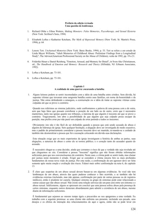 124
Prefácio da edição revisada
Uma questão de lembrança
1. Richard Ofshe e Ethna Watters, Making Monsters: False Memories, Psycotherapy, and Sexual Hysteria
(New York: Scribner's Sons, 1994)
2. Elizabeth Loftus e Katharine Ketcham, The Myth of Repressed Memory (New York: St. Martin's Press,
1994), p. 64
3. Lenore Terr, Unchained Memories (New York: Basic Books, 1994), p. 53. Terr se refere a um estudo de
Linda Meyer Williams, "Adult Memories of Childhood Abuse: Preliminar Findings from a Longitudinal
Study", The Advisor(American Professional Society on the Abuse of Children), verão de 1992, pp. 19 a 21.
4. Friderike Heuer e Daniel Reisberg, "Emotion, Arousal, and Memory for Detail", in Sven-Ake Christianson,
ed., The Handbook of Emotion and Memory: Research and Theory (Hillsdale, NJ: Erbaum Associates,
1992).
5. Loftus e Ketcham, pp. 73-101.
6. Loftus e Ketcham, pp. 73-101.
Capítulo 1
A realidade de uma guerra: encarando a batalha
1. Alguns leitores podem se sentir incomodados com a idéia de uma batalha entre cristãos. Sem dúvida, há
supostas vítimas que travaram uma sangrenta batalha contra suas famílias, em nome da honestidade e da
justiça. Não estou defendendo a amargura, a comiseração ou a idéia de tratar as supostas vítimas como
culpadas até que se prove o contrário.
Quando nos referimos ao sistema judiciário, onde confrontamos a palavra de uma pessoa com a de outra,
sem que haja fatos que possam corroborar a posição de um lado ou de outro, creio que é necessário
mantermos, tanto nas igrejas quanto nos tribunais, a máxima de que alguém é inocente até que se prove o
contrário. Tragicamente, isto abre a possibilidade de que alguém que seja culpado possa escapar da
punição, mas prefiro errar por não punir um culpado do errar punindo a todos os inocentes.
Obviamente isto não é tão fácil de ser defendido quando a pessoa que está sendo acusada de abuso é
alguém da liderança da igreja. Sem qualquer hesitação, a alegação deve ser investigada de modo exaustivo,
mas o padrão de primeiramente considerar a pessoa inocente deve ser mantido, to-mando-se o cuidado de
também não desmoralizar a pessoa que fez a acusação colocando em dúvida suas declarações.
Esta situação exige que os mais experientes da igreja investiguem a história de ambas as partes, suas
alegações, a natureza do abuso e como ele se tornou público, e o coração tanto do acusador quanto do
acusado.
É necessário chegar-se a uma decisão, ainda que corramos o risco de que a verdade não seja revelada até
que cheguemos ao céu. Considerar a pessoa "inocente" significa que não foram obtidas informações
suficientes para que nos convencêssemos do contrário. Neste caso, a vítima pode se sentir irada, mas clamar
por justiça neste momento é errado. Exigir que se considere a vítima sincera fere os mais profundos
fundamentos de nossa nova visão de justiça. Por esta razão, a confrontação de um agressor deve ser feita
somente após muita oração e avaliação dos riscos. Falarei mais sobre confrontação na nota 6, do capítulo
13.
2. É claro que suspeitas de um abuso sexual devem basear-se em algumas evidências. Se você não tem
lembranças de um abuso, através das quais pudesse conhecer o fato ocorrido, e se também não há
evidências externas (incluindo, mas não apenas, confirmação por parte de outras pessoas ou de registros
médicos), então é prudente ter cautela. Qualquer sintoma ou grupo de sintomas pode estar relacionado a
outras causas que não abuso sexual. Não existe uma relação unívoca (de um para um) entre um sintoma e o
abuso sexual. Infelizmente, alguns se apressam em concluir que uma pessoa sofreu abuso pela presença de
certos sintomas, enquanto outros demoram absurdamente para admitir a existência de um abuso, mesmo
diante de informações suficientes.
É fundamental que sejamos ao mesmo tempo ágeis e precavidos ao nos apegarmos a uma verdade. Eu
trabalho com a seguinte premissa: se uma cliente não enfrenta seu presente, incluindo seu pecado, seus
desejos e os efeitos da interação dos relacionamentos do aqui e agora, então não se pode levar em
 
