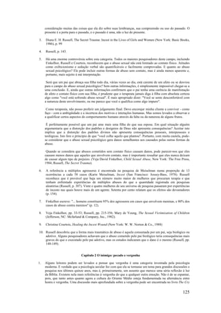 125
consideração muitas das coisas que ela diz sobre suas lembranças, sua compreensão ou uso do passado. O
presente é a porta para o passado, e o passado é uma, não a luz do presente.
3. Diana E. H. Russell, The Secret Trauma: Incest in the Lives of Girls and Women (New York: Basic Books,
1986), p. 99
4. Russell, p. 143.
5. Há uma enorme controvérsia sobre esta categoria. Todos os maiores pesquisadores deste campo, incluindo
Finkelhor, Russell e Courtois, reconhecem que o abuso sexual não está limitado ao contato físico. Atitudes
como exibicionismo e sedução verbal são quantificáveis e facilmente comprovadas. E quanto ao abuso
sexual psicológico? Ele pode incluir outras formas de abuso sem contato, mas é ainda menos aparente e,
portanto, mais sujeito à má interpretação.
Será que um pai que abraça sua filha todo dia, várias vezes ao dia, está carente de um afeto ou se desviou
para o campo do abuso sexual psicológico? Sem outras informações, é simplesmente impossível chegar-se a
uma conclusão. E, ainda que outras informações confirmem que o pai tenha uma carência de manifestação
de afeto e contato físico com sua filha, é prudente que o terapeuta jamais diga à filha com absoluta certeza
algo como "você está sofrendo abuso sexual". É mais apropriado dizer: "Você se sente desconfortável com
a natureza deste envolvimento, ou me parece que você o qualifica como algo impuro".
Como terapeuta, não posso proferir um julgamento final. Devo encorajar minha cliente a conviver - como
faço - com a ambigüidade e a incerteza dos motivos e interações humanas. Mas somos levados a observar e
a qualificar certos aspectos do comportamento humano através da falta ou da natureza de alguns frutos.
É perfeitamente possível que um pai ame mais uma filha do que sua esposa. Em qual situação alguém
argumentaria que a distorção dos padrões e desígnios de Deus não apresenta consequências? Aceitar isto
implica que a distorção dos padrões divinos não apresenta consequências pessoais, interpessoais e
teológicas. Isto fere o princípio de que "você colhe aquilo que plantou". Portanto, com muita cautela, pode-
se considerar que o abuso sexual psicológico gera danos semelhantes aos causados pelas outras formas de
abuso.
Quando se considera que abusos cometidos sem contato físico causam danos, pode parecer-nos que eles
causam menos danos que aqueles que envolvem contato, mas é importante ressaltar que eles nunca deixam
de causar algum tipo de prejuízo. (Veja David Finkelhor, Child Sexual Abuse, New York: The Free Press,
1984; Russell, The Secret Trauma).
6. A referência a múltiplos agressores é encontrada na pesquisa de Meiselman numa proporção de 13
ocorrências a cada 58 casos (Karin Meiselman, Incest (San Francisco: Jossey-Bass, 1978). Russell
reconhece que é provável que haja um número muito maior de mulheres que procuram terapia e que
tenham enfrentado experiências de múltiplos abusos do que a quantidade registrada em pesquisas
aleatórias (Russell, p. 387). Vinte e quatro mulheres de seu universo de pesquisa passaram por experiências
de incesto nas quais houve mais de um agente. Setenta por cento relatam que os efeitos são devastadores
(p. 154).
7. Finkelhor escreve: "... homens constituem 95% dos agressores em casos que envolvem meninas, e 80% dos
casos de abuso contra meninos" (p. 12).
8. Veja Finkelhor, pp. 33-53; Russell, pp. 215-356; Mary de Young, The Sexual Victimization of Children
(Jefferson, NC: Mcfarland & Company, Inc., 1982).
9. Christine Courtois, Healing the Incest Wound (New York: W. W. Norton & Co., 1988)
10. Russell descobriu que a forma mais traumática de abuso é aquela consumada por um pai, seja biológico ou
adotivo. Alguns pesquisadores achavam que o abuso cometido pelo pai biológico teria consequências mais
graves do que o executado pelo pai adotivo, mas os estudos indicaram que o dano é o mesmo (Russell, pp.
148-149).
Capítulo 2 O inimigo: pecado e vergonha
1. Alguns leitores podem ser levados a pensar que vergonha é uma categoria inventada pela psicologia
moderna. E verdade que a psicologia secular fez com que ela se tornasse um tema para grandes discussões e
pesquisa nos últimos quinze anos, mas é, primeiramente, um assunto que merece uma séria reflexão à luz
da Bíblia. Existem nela mais referências à vergonha do que a qualquer outra emoção. Não é de se espantar,
pois, que tanto antes quanto agora a cultura do Oriente Médio esteja fundamentada na alternância entre
honra e vergonha. Uma discussão mais aprofundada sobre a vergonha pode ser encontrada no livro The Cry
 