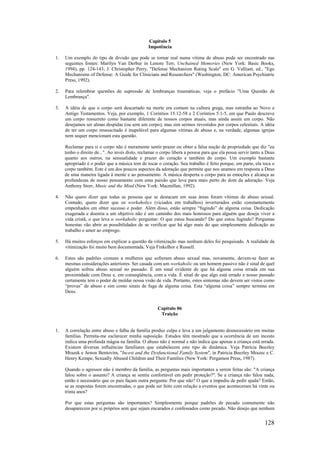 128
Capítulo 5
Impotência
1. Um exemplo do tipo de divisão que pode se tornar real numa vítima de abuso pode ser encontrado nas
seguintes fontes: Marilyn Van Derbur in Lenore Terr, Unchained Memories (New York: Basic Books,
1994), pp. 124-143; J. Christopher Perry, "Defense Mechanism Rating Scale" em G. Valliant, ed., "Ego
Mechanisms of Defense: A Guide for Clinicians and Researchers" (Washington, DC: American Psychiatric
Press, 1992).
2. Para relembrar questões de supressão de lembranças traumáticas, veja o prefácio "Uma Questão de
Lembrança".
3. A idéia de que o corpo será descartado na morte era comum na cultura grega, mas estranha ao Novo e
Antigo Testamentos. Veja, por exemplo, 1 Coríntios 15:12-58 e 2 Coríntios 5:1-5, em que Paulo descreve
um corpo ressurreto como bastante diferente de nossos corpos atuais, mas ainda assim um corpo. Não
desejamos ser almas despidas (ou sem um corpo), mas sim sermos revestidos por corpos celestiais. A idéia
de ter um corpo ressuscitado é inapelável para algumas vítimas de abuso e, na verdade, algumas igrejas
nem sequer mencionam esta questão.
Reclamar para si o corpo não é meramente sentir prazer ou obter a falsa noção de propriedade que diz "eu
tenho o direito de...". Ao invés disto, reclamar o corpo libera a pessoa para que ela possa servir tanto a Deus
quanto aos outros, na sensualidade e prazer do coração e também do corpo. Um exemplo bastante
apropriado é o poder que a música tem de tocar o coração. Seu trabalho é feito porque, em parte, ela toca o
corpo também. Este é um dos poucos aspectos da adoração que permite que nos unamos em resposta a Deus
de uma maneira ligada à mente e ao pensamento. A música desperta o corpo para as emoções e alcança as
profundezas de nosso pensamento com uma paixão que leva para mais perto do dom da adoração. Veja
Anthony Storr, Music and the Mind (New York: Macmillan, 1992).
4. Não quero dizer que todas as pessoas que se destacam em suas áreas foram vítimas de abuso sexual.
Contudo, quero dizer que os workaholics (viciados em trabalhos) inverterados estão constantemente
empenhados em obter sucesso e poder. Além disso, estão sempre “fugindo” de alguma coisa. Dedicação
exagerada e doentia a um objetivo não é um caminho dos mais honrosos para alguém que deseja viver a
vida cristã, o que leva o workaholic perguntar: O que estou buscando? Do que estou fugindo? Perguntas
honestas vão abrir as possibilidades de se verificar que há algo mais do que simplesmente dedicação ao
trabalho e amor ao emprego.
5. Há muitos esforços em explicar a questão da vitimização mas nenhum deles foi pesquisado. A realidade da
vitimização foi muito bem documentada. Veja Finkelhor e Russell.
6. Estes são padrões comuns a mulheres que sofreram abuso sexual mas, novamente, devem-se fazer as
mesmas considerações anteriores. Ser casada com um workaholic ou um homem passivo não é sinal de quel
alguém sofreu abuso sexual no passado. É um sinal evidente de que há alguma coisa errada em sua
proximidade com Deus e, em conseqüência, com a vida. É sinal de que algo está errado e nosso passado
certamente tem o poder de moldar nossa visão de vida. Portanto, estes sintomas não devem ser vistos como
“provas” de abuso e sim como sinais de fuga de alguma coisa. Esta “alguma coisa” sempre termina em
Deus.
Capítulo 06
Traição
1. A correlação entre abuso e falha da família produz culpa e leva a um julgamento desnecessário em muitas
famílias. Permita-me esclarecer minha suposição. Estudos têm mostrado que a ocorrência de um incesto
indica uma profunda mágoa na família. O abuso não é normal e não indica que apenas a criança está errada.
Existem diversas influências familiares que estabelecem este tipo de dinâmica. Veja Patrícia Beezley
Mrazek e Arnon Bentovim, "Incest and the Dysfunctional Family System", in Patricia Beezley Mrazec e C.
Henry Kempe, Sexually Abused Children and Their Families (New York: Pergamon Press, 1987).
Quando o agressor não é membro da família, as perguntas mais importantes a serem feitas são: "A criança
falou sobre o assunto? A criança se sentiu confortável em pedir proteção?". Se a criança não falou nada,
então é necessário que os pais façam outra pergunta: Por que não? O que a impediu de pedir ajuda? Então,
se as respostas forem encontradas, o que pode ser feito com relação a eventos que aconteceram há vinte ou
trinta anos?
Por que estas perguntas são importantes? Simplesmente porque padrões de pecado comumente não
desaparecem por si próprios sem que sejam encarados e confessados como pecado. Não desejo que nenhum
 