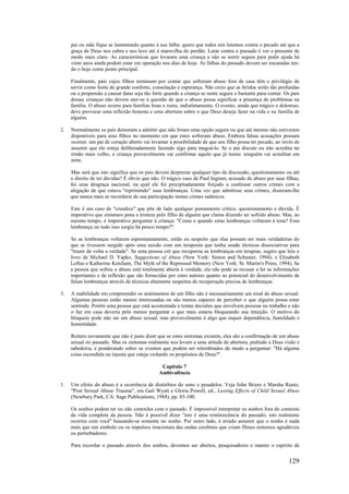 129
pai ou mãe fique se lamentando quanto à sua falha: quero que todos nós lutemos contra o pecado até que a
graça de Deus nos cubra e nos leve até à maravilha do perdão. Lutar contra o passado é ver o presente de
modo mais claro. As características que levaram uma criança a não se sentir segura para pedir ajuda há
vinte anos ainda podem estar em operação nos dias de hoje. As falhas do passado devem ser encaradas ten-
do o hoje como ponto principal.
Finalmente, pais cujos filhos terminam por contar que sofreram abuso fora de casa têm o privilégio de
servir como fonte de grande conforto, consolação e esperança. Não creio que as feridas serão tão profundas
ou a propensão a causar dano seja tão forte quando a criança se sente segura o bastante para contar. Os pais
dessas crianças não devem ater-se à questão de que o abuso possa significar a presença de problemas na
família. O abuso ocorre para famílias boas e ruins, indistintamente. O evento, ainda que trágico e doloroso,
deve provocar uma reflexão honesta e uma abertura sobre o que Deus deseja fazer na vida e na família de
alguém.
2. Normalmente os pais demoram a admitir que não foram uma opção segura ou que até mesmo não estiveram
disponíveis para seus filhos no momento em que estes sofreram abuso. Embora falsas acusações possam
ocorrer, um pai de coração aberto vai levantar a possibilidade de que seu filho possa ter pecado, ao invés de
assumir que ele esteja deliberadamente fazendo algo para magoá-lo. Se o pai discute ou não acredita no
irmão mais velho, a criança provavelmente vai confirmar aquilo que já temia: ninguém vai acreditar em
mim.
Mas será que isto significa que os pais devem desprezar qualquer tipo de discussão, questionamento ou até
o direito de ter dúvidas? É óbvio que não. O trágico caso de Paul Ingram, acusado de abuso por suas filhas,
foi uma desgraça nacional, na qual ele foi precipitadamente forçado a confessar outros crimes com a
alegação de que estava "reprimindo" suas lembranças. Uma vez que admitisse seus crimes, disseram-lhe
que nunca mais se recordaria de sua participação nestes crimes satânicos.
Este é um caso de "crendice" que põe de lado qualquer pensamento crítico, questionamento e dúvida. É
imperativo que sintamos pena e tristeza pelo filho de alguém que clama dizendo ter sofrido abuso. Mas, ao
mesmo tempo, é imperativo perguntar à criança: "Como e quando estas lembranças voltaram à tona? Essa
lembrança ou tudo isso surgiu há pouco tempo?".
Se as lembranças voltaram espontaneamente, então eu suspeito que elas possam ser mais verdadeiras do
que se tivessem surgido após uma sessão com um terapeuta que tenha usado técnicas dissociativas para
"trazer de volta a verdade". Se uma pessoa crê que recuperou as lembranças em terapias, sugiro que leia o
livro de Michael D. Yapko, Suggestions of Abuse (New York: Simon and Schuster, 1994), e Elizabeth
Loftus e Katherine Ketcham, The Myth of the Repressed Memory (New York: St. Martin's Press, 1994). Se
a pessoa que sofreu o abuso está totalmente aberta à verdade, ela não pode se recusar a ler as informações
importantes e de reflexão que são fornecidas por estes autores quanto ao potencial do desenvolvimento de
falsas lembranças através de técnicas altamente suspeitas de recuperação precisa de lembranças.
3. A inabilidade em compreender os sentimentos de um filho não é necessariamente um sinal de abuso sexual.
Algumas pessoas estão menos interessadas ou são menos capazes de perceber o que alguém possa estar
sentindo. Porém uma pessoa que está acostumada a tomar decisões que envolvem pessoas no trabalho e não
o faz em casa deveria pelo menos perguntar o que mais estaria bloqueando sua intuição. O motivo do
bloqueio pode não ser um abuso sexual, mas provavelmente é algo que requer dependência, humildade e
honestidade.
Reitero novamente que não é justo dizer que se estes sintomas existem, eles são a confirmação de um abuso
sexual no passado. Mas os sintomas realmente nos levam a uma atitude de abertura, pedindo a Deus visão e
sabedoria, e ponderando sobre os eventos que podem ser relembrados de modo a perguntar: "Há alguma
coisa escondida ou injusta que esteja violando os propósitos de Deus?".
Capítulo 7
Ambivalência
1. Um efeito do abuso é a ocorrência de distúrbios do sono e pesadelos. Veja John Briere e Marsha Runtz,
"Post Sexual Abuse Trauma", em Gail Wyatt e Gloria Powell, ed., Lasting Effects of Child Sexual Abuse
(Newbury Park, CA: Sage Publications, 1988), pp. 85-100.
Os sonhos podem ter ou não conexões com o passado. É impossível interpretar os sonhos fora do contexto
da vida completa da pessoa. Não é possível dizer "isto é uma reminiscência do passado; isto realmente
ocorreu com você" baseando-se somente no sonho. Por outro lado, é errado assumir que o sonho é nada
mais que um símbolo ou os impulsos irracionais das ondas cerebrais que criam filmes noturnos agradáveis
ou perturbadores.
Para recordar o passado através dos sonhos, devemos ser abertos, pesquisadores e manter o espírito de
 