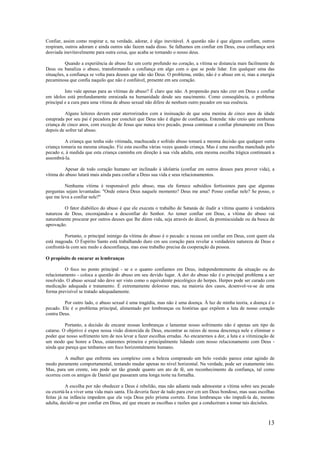 13
Confiar, assim como respirar e, na verdade, adorar, é algo inevitável. A questão não é que alguns confiam, outros
respiram, outros adoram e ainda outros não fazem nada disso. Se falhamos em confiar em Deus, essa confiança será
desviada inevitavelmente para outra coisa, que acaba se tornando o nosso deus.
Quando a experiência de abuso faz um corte profundo no coração, a vítima se distancia mais facilmente de
Deus ou banaliza o abuso, transformando a confiança em algo com o que se pode lidar. Em qualquer uma das
situações, a confiança se volta para deuses que não são Deus. O problema, então, não é o abuso em si, mas a energia
pecaminosa que confia naquilo que não é confiável, presente em seu coração.
Isto vale apenas para as vítimas de abuso? É claro que não. A propensão para não crer em Deus e confiar
em ídolos está profundamente enraizada na humanidade desde seu nascimento. Como conseqüência, o problema
principal e a cura para uma vítima de abuso sexual não difere de nenhum outro pecador em sua essência.
Alguns leitores devem estar aterrorizados com a insinuação de que uma menina de cinco anos de idade
estuprada por seu pai é pecadora por concluir que Deus não é digno de confiança. Entenda: não creio que nenhuma
criança de cinco anos, com exceção de Jesus que nunca teve pecado, possa continuar a confiar plenamente em Deus
depois de sofrer tal abuso.
A criança que tenha sido vitimada, machucada e sofrido abuso tomará a mesma decisão que qualquer outra
criança tomaria na mesma situação. Fiz esta escolha várias vezes quando criança. Mas é uma escolha manchada pelo
pecado e, à medida que esta criança caminha em direção à sua vida adulta, esta mesma escolha trágica continuará a
assombrá-la.
Apesar de todo coração humano ser inclinado à idolatria (confiar em outros deuses para prover vida), a
vítima do abuso lutará mais ainda para confiar a Deus sua vida e seus relacionamentos.
Nenhuma vítima é responsável pelo abuso, mas ele fornece subsídios fortíssimos para que algumas
perguntas sejam levantadas: "Onde estava Deus naquele momento? Deus me ama? Posso confiar nele? Se posso, o
que me leva a confiar nele?"
O fator diabólico do abuso é que ele executa o trabalho de Satanás de iludir a vítima quanto à verdadeira
natureza de Deus, encorajando-a a desconfiar do Senhor. Ao temer confiar em Deus, a vítima do abuso vai
naturalmente procurar por outros deuses que lhe dêem vida, seja através do álcool, da promiscuidade ou da busca de
aprovação.
Portanto, o principal inimigo da vítima do abuso é o pecado: a recusa em confiar em Deus, com quem ela
está magoada. O Espírito Santo está trabalhando duro cm seu coração para revelar a verdadeira natureza de Deus e
confrontá-la com seu medo e desconfiança, mas esse trabalho precisa da cooperação da pessoa.
O propósito de encarar as lembranças
O foco no ponto principal - se e o quanto confiamos em Deus, independentemente da situação ou do
relacionamento - coloca a questão do abuso em seu devido lugar. A dor do abuso não é o principal problema a ser
resolvido. O abuso sexual não deve ser visto como o equivalente psicológico do herpes. Herpes pode ser curado com
medicação adequada e tratamento. É extremamente doloroso mas, na maioria dos casos, dcsenvol-ve-se de uma
forma previsível se tratado adequadamente.
Por outro lado, o abuso sexual é uma tragédia, mas não é uma doença. À luz de minha teoria, a doença é o
pecado. Ele é o problema principal, alimentado por lembranças ou histórias que expõem a luta de nosso coração
contra Deus.
Portanto, a decisão de encarar nossas lembranças e lamentar nosso sofrimento não é apenas um tipo de
catarse. O objetivo é expor nossa visão distorcida de Deus, encontrar as raízes de nossa descrença nele e eliminar o
poder que nosso sofrimento tem de nos levar a fazer escolhas erradas. Ao encararmos a dor, a luta e a vitimização de
um modo que honre a Deus, estaremos primeira e principalmente lidando com nosso relacionamento com Deus -
ainda que pareça que tenhamos um foco horizontalmente humano.
A mulher que enfrenta seu complexo com a beleza comprando um belo vestido parece estar agindo de
modo puramente comportamental, tentando mudar apenas no nível horizontal. Na verdade, pode ser exatamente isto.
Mas, para um crente, isto pode ser tão grande quanto um ato de fé, um reconhecimento da confiança, tal como
ocorreu com os amigos de Daniel que passaram uma longa noite na fornalha.
A escolha por não obedecer a Deus é rebelião, mas não adianta nada admoestar a vítima sobre seu pecado
ou exortá-la a viver uma vida mais santa. Ela deveria fazer de tudo para crer cm um Deus bondoso, mas suas escolhas
feitas já na infância impedem que ela veja Deus pelo prisma correto. Estas lembranças vão impedi-la de, mesmo
adulta, decidir-se por confiar em Deus, até que encare as escolhas e razões que a conduziram a tomar tais decisões.
 