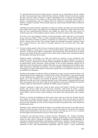 131
É a exposição deste tipo de falta de lógica pessoal e conceituai (ou, em outras palavras, falta de verdade)
que abre o coração para aquilo que o Espírito de Deus deseja que saibamos. Será que este processo assegura
que tudo o que meu cliente se lembrar é "verdade", precisamente como se tivéssemos um videoteipe do
passado? É claro que não. Isto somente nos dá uma linha temática que nos permite entender melhor o
presente. Conseqüentemente, não uso nenhuma técnica de regressão ou dissociação para recuperar ou
melhorar as imagens do passado. Não recomendo sequer que se gaste tempo tentando lembrar ou descrever
todo o passado.
Lembranças do passado referentes a impotência ou traição, por exemplo, são usadas como pontos de partida
para entender como a pessoa está agindo hoje aos sentimentos de impotência e traição. Esta talvez seja a
forma que mais significativamente diferencia meu trabalho dos outros livros sobre abuso sexual. Eu
realmente sugiro que o cliente pergunte a parentes, amigos e até mesmo ao agressor sobre suas lembranças.
Creio que às vezes seja importante voltarmos os olhos para grandes eventos, olhar fotos e escrever aquilo
de que a pessoa se lembra. Colocar os eventos em palavras permite que o poder da emoção sentida no
passado seja sentida novamente no presente. A penetração na verdade nunca é meramente conceituai: ela
envolve a pessoa como um todo. Uma excelente imagem da recuperação do passado é dada por Lenore
Terr, Unchained Memories: True Stories of Traumatic Memories, Lost and Found (New York: Basic
Books, 1994).
2. Há muita confusão quando se fala em sinais e sintomas de abuso sexual. Tecnicamente, um sintoma é um
sentimento subjetivo, ao passo que um sinal é uma descoberta objetiva (algo que alguém de fora pode
observar). Na falta de uma evidência comprobatória, provavelmente não existe nenhum sinal ou sintoma
que prove sem sombra de dúvida se ocorreu ou não o abuso sexual. Contudo, sinais e sintomas não devem
ser descartados como pistas de um trauma.
Podemos entender a dificuldade em se lidar com sintomas no momento em que consideramos uma
reclamação comum: dor de cabeça. Dor de cabeça é um sintoma de muitos problemas: um tumor no
cérebro, enxaqueca, inflamação da articulação temporal-mandibular (mandíbula), sinusite, desalinhamento
da espinha dorsal, estresse emocional e assim por diante. O fato de muitos problemas causarem dor de
cabeça não a torna um sintoma pouco confiável. Quer dizer, sim, que ninguém pode tirar conclusões apres-
sadas, dizendo que é inflamação na mandíbula, se for um ortopedista, ou desalinhamento da coluna, se for
um quiropata. Um clínico sábio mantém a mente aberta enquanto busca um conjunto de sintomas ou sinais
que confirmem um diagnóstico.
Questões da alma podem ser ainda mais difíceis de diagnosticar do que a causa de uma dor de cabeça. Uma
radiografia pode verificar rapidamente a existência de uma sinusite. Não possuímos o equivalente espiritual
de uma radiografia para confirmarmos a existência de um trauma sexual. Conseqüentemente, quando
alguém vem a meu consultório com sintomas de depressão, posso até confirmar um diagnóstico de
depressão, mas tenho que ir mais a fundo para descobrir o que a está causando. E depressão pode ter quase
tantas causas quanto uma dor de cabeça. Mais do que gostaríamos, ela tem uma constelação de causas (por
exemplo conflitos de relacionamento, insatisfação no trabalho, trauma de infância).
Enquanto a depressão é comum entre vítimas de abuso sexual (veja Finkelhor e Russell), está também
presente entre pessoas criadas em lares onde havia alcoolismo, sobreviventes de guerra c pessoas
desempregadas por muito tempo. O mesmo se pode dizer de outros sintomas generalizados, como disfunção
sexual, bulimia e dores nas costas crónicas. Portanto, ao me deparar com sintomas gerais, sigo a seguinte
regra.
Primeiro, se a pessoa tem lembranças de abuso sexual, assim como um ou mais dos sintomas descritos
neste capítulo, eu suspeito fortemente de que o abuso sexual é pelo menos uma das causas do sintoma.
Eventos atuais talvez sejam relevantes também, mas o trauma passado o é com certeza. Por outro lado, se a
pessoa não tem lembranças de abuso sexual no passado, prossigo com perguntas tanto sobre experiências
passadas quanto atuais.
Disfunção sexual e bulimia são sintomas de alguma coisa realmente séria que precisa ser tratada; elas não
aparecem do nada da mesma forma que as dores de cabeça. Elas podem ser um pecado, mas ninguém
escolhe pecados autodestrutivos como estes ao acaso, sem haver uma razão que os leve a isso. As pessoas
não interrompem esses procedimentos sem que as razões sejam avaliadas.
O Diagnostic and Statistical Manual of Mental Disorders (Washington, DC: American Psychiatric
Association, 1994, quarta edição, p. 425) apresenta os seguintes sintomas gerais como sendo comuns entre
vítimas de abuso sexual e psicológico na infância: "dificuldade de modulação afetiva [dificuldade de
expressão de sentimentos apropriados]; comportamento autodestrutivo e impulsivo; sintomas dissociativos;
reclamações somáticas [físicas]; sentimentos de ineficiência, vergonha, desespero ou falta dc esperança;
sentimento de estar sendo permanentemente prejudicado; perda de crenças e valores anteriormente
 