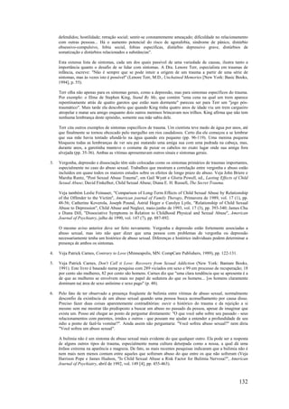 132
defendidos; hostilidade; retração social; sentir-se constantemente ameaçado; dificuldade no relacionamento
com outras pessoas... Há o aumento potencial do risco de agorafobia, síndrome de pânico, distúrbio
obsessivo-compulsivo, fobia social, fobias específicas, distúrbio depressivo grave, distúrbios de
somatização e distúrbios relacionados a substâncias".
Esta extensa lista de sintomas, cada um dos quais passível de uma variedade de causas, ilustra tanto a
importância quanto o desafio de se lidar com sintomas. A Dra. Lenore Terr, especialista em traumas de
infância, escreve: "Não é sempre que se pode intuir a origem de um trauma a partir de uma série de
sintomas, mas às vezes isto é possível" (Lenore Terr, M.D., Unchained Memories [New York: Basic Books,
1994], p. 55).
Terr olha não apenas para os sintomas gerais, como a depressão, mas para sintomas específicos do trauma.
Por exemplo: o filme de Stephen King, Stand By Me, que contém "uma cena na qual um trem aparece
repentinamente atrás de quatro garotos que estão num dormente" pareceu ser para Terr um "jogo pós-
traumático". Mais tarde ela descobriu que quando King tinha quatro anos de idade viu um trem cargueiro
atropelar e matar seu amigo enquanto dois outros meninos brincavam nos trilhos. King afirma que não tem
nenhuma lembrança deste episódio, somente sua mãe sabia dele.
Terr cita outros exemplos de sintomas específicos de trauma. Um cientista teve medo de água por anos, até
que finalmente se tornou obcecado pelo mergulho em rios caudalosos. Certo dia ele começou a se lembrar
que sua mãe havia tentado afundá-lo na água quando era pequeno (pp. 96-119). Uma menina pequena
bloqueou todas as lembranças de ver seu pai matando uma amiga sua com uma pedrada na cabeça, mas,
durante anos, a garotinha manteve o costume de puxar os cabelos no exato lugar onde sua amiga fora
alvejada (pp. 35-36). Ambas as vítimas apresentavam outros sinais e sintomas gerais.
3. Vergonha, depressão e dissociação têm sido colocadas como os sintomas primários de traumas importantes,
especialmente no caso do abuso sexual. Trabalhos que mostram a correlação entre vergonha e abuso estão
incluídos em quase todos os maiores estudos sobre os efeitos de longo prazo do abuso. Veja John Briere e
Marsha Runtz, "Post Sexual Abuse Trauma", em Gail Wyatt e Gloria Powell, ed., Lasting Effects of Child
Sexual Abuse; David Finkelhor, Child Sexual Abuse; Diana E. H. Russell, The Secret Trauma.
Veja também Leslie Feinauer, "Comparison of Long-Term Effects of Child Sexual Abuse by Relationship
of the Offender to the Victim", American journal of Family Therapy, Primavera de 1989, vol. 17 (1), pp.
48-56; Catherine Koverola, Joseph Pound, Astrid Heger e Carolyn Lytle, "Relationship of Child Sexual
Abuse to Depression", Child Abuse and Neglect, maio-junho de 1993, vol. 17 (3), pp. 393-340; James Chu
e Diana Dill, "Dissociative Symptoms in Relation to Childhood Physical and Sexual Abuse", American
Journal of Psychiatry, julho de 1990, vol. 147 (7), pp. 887-892.
O mesmo aviso anterior deve ser feito novamente. Vergonha e depressão estão fortemente associadas a
abuso sexual, mas isto não quer dizer que uma pessoa com problemas de vergonha ou depressão
necessariamente tenha um histórico de abuso sexual. Diferenças e histórico individuais podem determinar a
presença de ambos os sintomas.
4. Veja Patrick Carnes, Contrary to Love (Minneapolis, MN: CompCare Publishers, 1989), pp. 122-131.
5. Veja Patrick Carnes, Don't Call it Love: Recovery from Sexual Addiction (New York: Bantam Books,
1991). Este livro é baseado numa pesquisa com 289 viciados em sexo e 99 em processo de recuperação; 18
por cento são mulheres, 82 por cento são homens. Carnes diz que "uma clara tendência que se apresenta é a
de que as mulheres se envolvem mais no papel de sedutora do que os homens... [os homens claramente
dominam na| área de sexo anônimo e sexo pago" (p. 48).
6. Pelo fato de ter observado a presença freqüente de bulimia entre vítimas de abuso sexual, normalmente
desconfio da existência de um abuso sexual quando uma pessoa busca aconselhamento por causa disso.
Preciso fazer duas coisas aparentemente contraditórias: ouvir o histórico do trauma e da rejeição a si
mesmo sem me mostrar tão predisposto a buscar um abuso no passado da pessoa, apesar de imaginar que
exista um. Posso até chegar ao ponto de perguntar diretamente: "O que você sabe sobre seu passado - seus
relacionamentos com parentes, irmãos e outros - que possam me ajudar a entender a profundidade de seu
ódio a ponto de fazê-la vomitar?". Ainda assim não perguntaria: "Você sofreu abuso sexual?" nem diria
"Você sofreu um abuso sexual".
A bulimia não é um sintoma de abuso sexual mais evidente do que qualquer outro. Ela pode ser a resposta
de alguns outros tipos de trauma, especialmente numa cultura deturpada como a nossa, a qual dá uma
ênfase extrema na aparência e magreza. De fato, as mais recentes pesquisas indicaram que a bulimia não é
nem mais nem menos comum entre aqueles que sofreram abuso do que entre os que não sofreram (Veja
Harrison Pope e James Hudson, "Is Child Sexual Abuse a Risk Factor for Bulimia Nervosa?", American
Journal of Psychiatry, abril de 1992, vol. 149 [4], pp. 455-463).
 