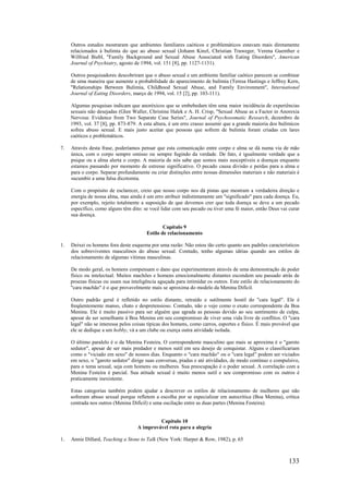 133
Outros estudos mostraram que ambientes familiares caóticos e problemáticos estavam mais diretamente
relacionados à bulimia do que ao abuso sexual (Johann Kinzl, Christian Traweger, Verena Guenther e
Wilfried Biebl, "Family Background and Sexual Abuse Associated with Eating Disorders", American
Journal of Psychiatry, agosto de 1994, vol. 151 [8], pp. 1127-1131).
Outros pesquisadores descobriram que o abuso sexual e um ambiente familiar caótico parecem se combinar
de uma maneira que aumente a probabilidade do aparecimento de bulimia (Teresa Hastings e Jeffrey Kern,
"Relationships Between Bulimia, Childhood Sexual Abuse, and Family Environment", International
Journal of Eating Disorders, março de 1994, vol. 15 [2], pp. 103-111).
Algumas pesquisas indicam que anoréxicos que se embebedam têm uma maior incidência de experiências
sexuais não desejadas (Glen Waller, Christine Halek e A. H. Crisp, "Sexual Abuse as a Factor in Anorexia
Nervosa: Evidence from Two Separate Case Series", Journal of Psychosomatic Research, dezembro de
1993, vol. 37 [8], pp. 873-879. A esta altura, é um erro crasso assumir que a grande maioria dos bulímicos
sofreu abuso sexual. E mais justo aceitar que pessoas que sofrem de bulimia foram criadas cm lares
caóticos e problemáticos.
7. Através desta frase, poderíamos pensar que esta comunicação entre corpo e alma se dá numa via de mão
única, com o corpo sempre omisso ou sempre fugindo da verdade. De fato, é igualmente verdade que a
psique ou a alma alerta o corpo. A maioria de nós sabe que somos mais susceptíveis a doenças enquanto
estamos passando por momento de estresse significativo. O pecado causa divisão e perdas para a alma e
para o corpo. Separar profundamente ou criar distinções entre nossas dimensões materiais e não materiais é
sucumbir a uma falsa dicotomia.
Com o propósito de esclarecer, creio que nosso corpo nos dá pistas que mostram a verdadeira direção e
energia de nossa alma, mas ainda é um erro atribuir indistintamente um "significado" para cada doença. Eu,
por exemplo, rejeito totalmente a suposição de que devemos crer que toda doença se deve a um pecado
específico, como alguns têm dito: se você lidar com seu pecado ou tiver uma fé maior, então Deus vai curar
sua doença.
Capítulo 9
Estilo de relacionamento
1. Deixei os homens fora deste esquema por uma razão: Não estou tão certo quanto aos padrões característicos
dos sobreviventes masculinos do abuso sexual. Contudo, tenho algumas idéias quando aos estilos de
relacionamento de algumas vítimas masculinas.
De modo geral, os homens compensam o dano que experimentaram através de uma demonstração de poder
físico ou intelectual. Muitos machões e homens emocionalmente distantes escondem seu passado atrás de
proezas físicas ou usam sua inteligência aguçada para intimidar os outros. Este estilo de relacionamento do
"cara machão" é o que provavelmente mais se aproxima do modelo da Menina Difícil.
Outro padrão geral é refletido no estilo distante, retraído e sutilmente hostil do "cara legal". Ele é
freqüentemente manso, chato e despretensioso. Contudo, não o vejo como o exato correspondente da Boa
Menina. Ele é muito passivo para ser alguém que agrada as pessoas devido ao seu sentimento de culpa,
apesar de ser semelhante à Boa Menina em seu compromisso de viver uma vida livre de conflitos. O "cara
legal" não se interessa pelos coisas típicas dos homens, como carros, esportes e físico. É mais provável que
ele se dedique a um hobby, vá a um clube ou exerça outra atividade isolada.
O último paralelo é o da Menina Festeira. O correspondente masculino que mais se aproxima é o "garoto
sedutor", apesar de ser mais predador e menos sutil em seu desejo de conquistar. Alguns o classificariam
como o "viciado em sexo" de nossos dias. Enquanto o "cara machão" ou o "cara legal" podem ser viciados
em sexo, o "garoto sedutor" dirige suas conversas, piadas e até atividades, de modo contínuo e compulsivo,
para o tema sexual, seja com homens ou mulheres. Sua preocupação é o poder sexual. A correlação com a
Menina Festeira é parcial. Sua atitude sexual é muito menos sutil e seu compromisso com os outros é
praticamente inexistente.
Estas categorias também podem ajudar a descrever os estilos de relacionamento de mulheres que não
sofreram abuso sexual porque refletem a escolha por se especializar em autocrítica (Boa Menina), crítica
centrada nos outros (Menina Difícil) e uma oscilação entre as duas partes (Menina Festeira).
Capítulo 10
A improvável rota para a alegria
1. Annie Dillard, Teaching a Stone to Talk (New York: Harper & Row, 1982), p. 65
 