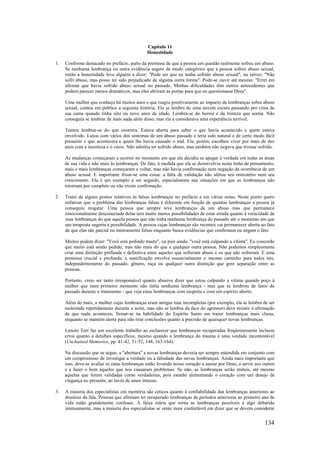 134
Capítulo 11
Honestidade
1. Conforme destacado no prefácio, parto da premissa de que a pessoa em questão realmente sofreu um abuso.
Se nenhuma lembrança ou outra evidência sugere de modo categórico que a pessoa sofreu abuso sexual,
então a honestidade leva alguém a dizer: "Pode ser que eu tenha sofrido abuso sexual", ou talvez: "Não
sofri abuso, mas posso ter sido prejudicado de alguma outra forma". Pode-se ouvir até mesmo: "Errei em
afirmar que havia sofrido abuso sexual no passado. Minhas dificuldades têm outros antecedentes que
podem parecer menos dramáticos, mas eles abriram as portas para que eu questionasse Deus".
Uma mulher que conheço há muitos anos e que reagiu positivamente ao impacto de lembranças sobre abuso
sexual, contou em público a seguinte história. Ela se lembra de uma nuvem escura passando por cima de
sua cama quando tinha oito ou nove anos de idade. Lembra-se do horror e da tristeza que sentia. Não
conseguia se lembrar de mais nada além disso, mas ela a considerava uma experiência terrível.
Tentou lembrar-se do que ocorrera. Estava aberta para saber o que havia acontecido e quem estava
envolvido. Lutou com vários dos sintomas de um abuso passado e teria sido natural e de certo modo fácil
presumir o que acontecera e quem lhe havia causado o mal. Ela, porém, escolheu viver por mais de dez
anos com a incerteza e o vazio. Não admitia ter sofrido abuso, mas também não negava que tivesse sofrido.
As mudanças começaram a ocorrer no momento em que ela decidiu se apegar à verdade em todas as áreas
de sua vida e não mais às lembranças. De fato, à medida que ela se desenvolvia nesta linha de pensamento,
mais e mais lembranças começaram a voltar, mas não havia confirmação nem negação da ocorrência de um
abuso sexual. E importante frisar-se uma coisa: a falta de validação não afetou seu ministério nem seu
crescimento. Ela é um exemplo a ser seguido, especialmente nas situações em que as lembranças não
retornam por completo ou não existe confirmação.
2. Tratei de alguns pontos relativos às falsas lembranças no prefácio e em várias notas. Neste ponto quero
enfatizar que o problema das lembranças falsas é diferente em função de quantas lembranças a pessoa já
conseguiu resgatar. Uma pessoa que sempre teve lembranças de um abuso mas que permanece
emocionalmente desconectada delas tem muito menos possibilidades de estar errada quanto à veracidade de
suas lembranças do que aquela pessoa que não tinha nenhuma lembrança do passado até o momento em que
um terapeuta sugeriu a possibilidade. A pessoa cujas lembranças são recentes vai permanecer aberta ao fato
de que elas são parcial ou inteiramente falsas enquanto busca evidências que confirmam ou negam o fato.
Muitos podem dizer: "Você está pedindo muito", ou pior ainda: "você está culpando a vítima". Eu concordo
que muito está sendo pedido, mas não mais do que a qualquer outra pessoa. Não podemos simplesmente
criar uma distinção profunda e definitiva entre aqueles que sofreram abuso e os que não sofreram. E uma
premissa crucial e profunda: a santificação envolve essencialmente o mesmo caminho para todos nós,
independentemente do passado, gênero, raça ou qualquer outra distinção que gere separação entre as
pessoas.
Portanto, creio ser tanto irresponsável quanto abusivo dizer que estou culpando a vítima quando poço à
mulher que num primeiro momento não tinha nenhuma lembrança - mas que se lembrou de fatos do
passado durante o tratamento - que veja estas lembranças com suspeita e com um espírito aberto.
Além do mais, a mulher cujas lembranças eram antigas mas incompletas (por exemplo, ela se lembra de ser
molestada repetidamente durante a noite, mas não se lembra da face do agressor) deve resistir à afirmação
de que nada aconteceu, firmar-se na habilidade do Espírito Santo em trazer lembranças mais claras,
enquanto se mantém alerta para não tirar conclusões quanto à precisão de quaisquer novas lembranças.
Lenore Terr faz um excelente trabalho ao esclarecer que lembranças recuperadas freqüentemente incluem
erros quanto a detalhes específicos, mesmo quando a lembrança do trauma é uma verdade incontestável
(Unchained Memories, pp. 41-42, 51-52, 148, 163-164).
Na discussão que se segue, a "abertura" a novas lembranças deveria ser sempre entendida em conjunto com
um compromisso de investigar a verdade ou a falsidade das novas lembranças. Ainda mais importante que
isso, deve-se avaliar se estas lembranças estão levando nosso coração a ansiar por Deus, a servir aos outros
e a fazer o bem àqueles que nos causaram problemas. Se não, as lembranças serão inúteis, até mesmo
aquelas que forem validadas como verdadeiras, pois estarão alimentando o coração com um desejo de
vingança no presente, ao invés de amor intenso.
3. A maioria dos especialistas em memória são céticos quanto à confiabilidade das lembranças anteriores ao
domínio da fala. Pessoas que afirmam ter recuperado lembranças de períodos anteriores ao primeiro ano de
vida estão grandemente confusas. A faixa etária que torna as lembranças possíveis é algo debatido
intensamente, mas a maioria dos especialistas se sente mais confortável em dizer que se devem considerar
 