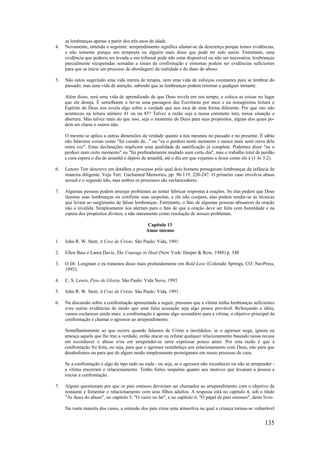 135
as lembranças apenas a partir dos três anos de idade.
4. Novamente, entenda o seguinte: arrependimento significa afastar-se da descrença porque temos evidências,
e não somente porque um terapeuta ou alguém mais disse que pode ter sido assim. Entretanto, uma
evidência que poderia ser levada a um tribunal pode não estar disponível ou não ser necessária; lembranças
parcialmente recuperadas somadas a sinais de confirmação e sintomas podem ser evidências suficientes
para que se inicie um processo de abordagerri da realidade e do dano do abuso.
5. Não estou sugerindo uma vida inteira de terapia, nem uma vida de esforços constantes para se lembrar do
passado, mas uma vida de atenção, sabendo que as lembranças podem retornar a qualquer instante.
Além disso, será uma vida de aprendizado de que Deus revela em seu tempo, e coloca as coisas no lugar
que ele deseja. É semelhante a ler-se uma passagem das Escrituras por anos e na nonagésima leitura o
Espírito de Deus nos revela algo sobre a verdade que nos toca de uma forma diferente. Por que isto não
aconteceu na leitura número 41 ou na 85? Talvez a razão seja a nossa constante luta, nossa situação e
abertura. Mas talvez mais do que isso, seja o momento de Deus para seus propósitos, alguns dos quais po-
dem ser claros e outros não.
O mesmo se aplica a outras dimensões da verdade quanto a nós mesmos no passado e no presente. É sábio
não falarmos coisas como "fui curado de..." ou "eu o perdoei neste momento e nunca mais senti raiva dele
outra vez". Estas declarações implicam uma qualidade de santificação já completa. Podemos dizer "eu o
perdoei num certo momento" ou "fui profundamente mudado num certo dia", mas o trabalho total de perdão
e cura espera o dia de amanhã e depois de amanhã, até o dia em que vejamos a Jesus como ele é (1 Jo 3:2).
6. Lenore Terr descreve em detalhes o processo pelo qual dois homens perseguiam lembranças da infância de
maneira diligente. Veja Terr, Unchained Memories, pp. 96-119, 220-247. O primeiro caso envolvia abuso
sexual e o segundo não, mas ambos os processos são esclarecedores.
7. Algumas pessoas podem arranjar problemas ao tentar fabricar respostas à orações. Se elas pedem que Deus
ilumine suas lembranças ou confirme suas suspeitas, e ele não coopera, elas podem render-se às técnicas
que levam ao surgimento de falsas lembranças. Entretanto, o fato de algumas pessoas abusarem da oração
não a invalida. Simplesmente nos alertam para o fato de que a oração deve ser feita com humildade e na
espera dos propósitos divinos, e não meramente como resolução de nossos problemas.
Capítulo 13
Amor intenso
1. John R. W. Stott, A Cruz de Cristo. São Paulo: Vida, 1991.
2. Ellen Bass e Laura Davis, The Courage to Heal (New York: Harper & Row, 1988) p. 348
3. O Dr. Longman e eu tratamos disso mais profundamente em Bold Love (Colorado Springs, CO: NavPress,
1992).
4. C. S. Lewis, Peso de Gloria. São Paulo: Vida Nova, 1993.
5. John R. W. Stott, A Cruz de Cristo. São Paulo: Vida, 1991.
6. Na discussão sobre a confrontação apresentada a seguir, presumo que a vítima tenha lembranças suficientes
e/ou outras evidências de modo que uma falsa acusação seja algo pouco provável. Reforçando a idéia,
vamos esclarecer ainda mais: a confrontação é apenas algo secundário para a vítima; o objetivo principal da
confrontação é chamar o agressor ao arrependimento.
Semelhantemente ao que ocorre quando falamos de Cristo a incrédulos, se o agressor nega, ignora ou
ameaça aquele que lhe traz a verdade, então atacar ou refutar qualquer relacionamento baseado nessa recusa
em reconhecer o abuso e/ou em arrepender-se seria expressar pouco amor. Por esta razão é que a
confrontação foi feita, ou seja, para que o agressor restabeleça seu relacionamento com Deus, não para que
desabafemos ou para que de algum modo simplesmente prossigamos em nosso processo de cura.
Se a confrontação é algo do tipo tudo ou nada - ou seja, se o agressor não reconhecer ou não se arrepender -
a vítima encerrará o relacionamento. Tenho fortes suspeitas quanto aos motivos que levaram a pessoa a
iniciar a confrontação.
7. Alguns questionam por que os pais omissos deveriam ser chamados ao arrependimento com o objetivo de
restaurar e fomentar o relacionamento com seus filhos adultos. A resposta está no capítulo 4, sob o título
"As fases do abuso", no capítulo 5, "O vazio no lar", e no capítulo 6, "O papel de pais omissos", deste livro.
Na vasta maioria dos casos, a omissão dos pais criou uma atmosfera na qual a criança tornou-se vulnerável
 