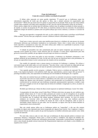 14
O que são lembranças?
Como devo encarar minhas recordações do passado?
O debate sobre repressão cai numa questão importante: "É possível que as lembranças sejam tão
radicalmente esquecidas de modo que não apenas os fatos, mas o próprio processo de esquecimento seja
inconsciente?". Muitos dos que lerem este livro jamais se esquecerão de seu passado. Pode ser que eles nunca tenham
contado nada a ninguém, nem dado muito importância ao fato, mas eles estavam plenamente cientes de sua história.
Outros, porém, alegam não ter nenhum tipo de lembrança, nenhum traço de qualquer recordação do abuso passado e,
de repente, ao assistir um programa de TV sobre abuso, as memórias entram na área do consciente. Os assustadores
fragmentos antigos de memória se juntam como um quebra-cabeças que revela a natureza, o contexto e o executor do
abuso.
Será que esta repressão e recuperação são reais, ou são a piada do século como o psicólogo social Richard
Ofshe sustenta?1
Há dois fatos que complicam o assunto: influência cultural e dificuldade de pesquisa.
Freud usou o termo repressão como uma metáfora para descrever a relutância de uma pessoa em encarar
informações dolorosas que terminaram instalando-se no inconsciente. Outros vêem o termo como um fenômeno
muito específico e assumiram-no como real, sem muito esforço para validar ou se aprofundar no processo. O que
começou como uma metáfora criou vida própria.
A tradição da psicanálise tem sido contaminada pela ação de muitos terapeutas que presumem que a
repressão ocorre quando um evento é muito doloroso para ser encarado. O evento passa simplesmente para uma
gaveta do inconsciente, perdido, até que alguma coisa provoque seu retorno ao consciente.
Repressão é como atirar uma pedra na areia movediça: a lembrança vai afundando calmamente e sem
qualquer obstáculo até que desapareça da visão; ela não será vista até que um cataclisma lance-a das profundezas, ou
até que um especialista comece a cavar e procurar por ela, tirando-a de seu esconderijo.
Este modelo de repressão torna a pessoa passiva no processo de lembrança e mudança. Ele reforça a
convicção de que eu não tenho nada a ver com o processo. "Sou uma vítima - como você pode me culpar pela dor que
estou sentindo?". E de consenso geral que este tipo de repressão é praticamente impossível de ser desafiado.
Uma segunda questão envolve pesquisa e validação. Pode-se provar a existência da repressão? De certo
modo, é um enigma da pesquisa: como podemos medir algo que, supostamente, a pessoa sequer sabe que possui? A
psicóloga Elizabeth Loftus, uma especialista em lembranças da Universidade de Washington, diz o seguinte:
Mas como um cientista busca por evidências que provem ou contestem um processo mental inconsciente
envolvendo uma série de eventos internos e espontâneos sem estar ciente ou ter qualquer sinal exterior que
indique que alguma coisa está prestes a acontecer, está acontecendo ou já aconteceu? E como pode um
cientista provar ou contestar que uma lembrança recuperada espontaneamente representa a verdade e nada
mais que a verdade ao invés de ser algum tipo de mistura de realidade e imaginação ou, talvez, um plano ou
pura invenção?2
Há dados que indicam que vítimas de abuso sexual esquecem ou reprimem lembranças. Lenore Terr relata:
A pesquisadora do tema abuso sexual Linda Meyer Williams entrevistou um grupo de cem mulheres que,
quando tinham menos de 12 anos de idade, passaram por exames na sala de emergência de um grande
hospital pelo fato de elas ou seus parentes haverem relatado às autoridades a ocorrência de abuso sexual.
Fia descobriu que 38 mulheres não tinham qualquer lembrança deste incidente. Ao invés de mostrar
relutância em conversar sobre um assunto tão embaraçoso como este, estas mulheres pareciam
completamente incapazes de se lembrar até mesmo da visita à sala de emergência, sobre as quais as
autoridades tinham registros em suas mãos. Isto foi repressão, ou algum outro tipo de defesa baseado no
esquecimento estava acontecendo3
.
Mas este estudo apenas indica que as lembranças podem ser "esquecidas", e não que elas estejam
escondidas em algum canto esperando para serem recuperadas por alguma força exterior. Isto é enganoso e requer o
reconhecimento honesto de todas as partes de que não há pesquisas ou trabalhos suficientes para assumir como válida
a questão da repressão.
Por outro lado, torna-se cada vez mais claro que as lembranças do abuso passado podem se misturar com
conjecturas, fantasias e imaginação. Nestes casos, o evento do abuso é verdadeiro, mas alguns dos detalhes não.
Especialistas em lembranças afirmam que informações presenciadas, armazenadas e posteriormente recuperadas em
meio a uma situação de grande estresse emocional são frequentemente imprecisas com relação a certos detalhes ou à
sequência dos eventos4
.
 