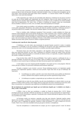 15
Neste caso não se questiona o evento, mas a precisão dos detalhes. Loftus pediu a um aluno que roubasse a
carteira de outro no início de uma aula. Ela pediu a descrição do ladrão e disse, no começo das investigações, que ele
usava barba. Várias descrições feitas pelos alunos foram compiladas - e a maioria incluía a barba. Na verdade, o
ladrão tinha o rosto muito bem barbeado5
.
Loftus argumentou que a figura de uma autoridade pode influenciar a lembrança de uma pessoa suscetível
de modo que ela inclua detalhes que simplesmente não são verdadeiros. Outro de seus alunos investigou se era
realmente possível introduzir falsas lembranças. Perguntou-se aos alunos se eles se lembravam de estarem perdidos
numa loja de departamentos. Por várias vezes, os alunos se lembraram de situações como esta, acrescentando
diversos detalhes e narrativas ao evento, sem, na verdade, nunca terem passado por tal situação6
.
Estes estudos sugerem que detalhes e até lembranças completas podem ser sugeridas e elaboradas até que o
evento ganhe vida própria. Obviamente, estes estudos não tratam de questões traumáticas e lembranças pessoais. É
um processo difícil de ser estudado e não seria ético submeter alguém a um abuso para estudar suas reações.
Como se estudam, então, lembranças traumáticas? Seria necessário o estudo cuidadoso de vítimas que
sofreram comprovadamente abuso sexual durante décadas para se saber exatamente como a memória é afetada, quais
variáveis da personalidade estão relacionadas com a lembrança ou com o "esquecimento", e qual é o efeito da terapia
sobre os relacionamentos, sintomas psicológicos e desenvolvimento da personalidade. Estes estudos são de altíssimo
custo e não sei de nenhum que esteja em andamento. Portanto, é tolice definir uma posição final sobre estes assuntos.
Minhas convicções atuais, porém, levam-me a definir as seguintes premissas:
Lembrança não é uma fita de vídeo do passado
A lembrança é, de certo modo, uma reconstrução do passado bastante suscetível à erosão, às opiniões
tendenciosas e à inexatidão. E um erro considerar as lembranças de uma pessoa como algo completamente perfeito
sem levar em conta o nível de intensidade emocional ou os detalhes associados àquela lembrança.
Deveríamos lançar uma visão aberta, especulativa e não dogmática sobre nossas lembranças. Vítimas de
abuso que mantiveram presente em suas vidas a lembrança do sofrimento causado por aquele evento deveriam
admitir que detalhes importantes podem ser construídos de maneira errônea, ser esquecidos, ou podem simplesmente
não retratar a realidade com perfeição.
O que ela deve fazer, então? Há duas possibilidades: Uma é pedir ao agressor a confirmação do ato e a
descrição de detalhes. Na maioria dos casos, ele vai negar o abuso ou também já se terá esquecido de muitos detalhes.
Em ambos os casos é possível que as lembranças não sejam tão precisas quanto eram originalmente.
A outra opção é viver sem "requerer precisão fotográfica". Esta opção nos leva a uma pergunta: Afinal de
contas, para que se lembrar? Por que buscar lembranças potencialmente imprecisas?
Em parte, a resposta é: para elucidar o presente. Nossas lembranças passam a ser importantes quando
permitem uma compreensão repentina e intuitiva do nosso presente. Sugiro duas áreas em que as lembranças são
importantes:
• As lembranças nos ajudam a perceber como temos desenvolvido nossos padrões de afastamento
de Deus e definido nossos próprios caminhos para encontrar significância longe de Deus.
• As lembranças nos ajudam a compreender por que escolhemos não confiar em Deus.
O passado não nos exime de nossa rebelião, mas põe nossa desobediência no contexto relativo ao por que
achamos ser difícil confiar em Deus. Estas imagens abrem as portas para uma maior consciência de nossa luta contra
Deus e nos permitem ver a dimensão do que significará nos humilharmos perante ele em arrependimento.
Há um fenômeno de esquecimento que impede que nos lembremos daquilo que é verdadeiro em relação a
Deus, à vida e a nós mesmos
A Bíblia é clara ao dizer que escondemos a verdade em função da injustiça (Rm 1:18-23). Muitos
psicólogos pensam que supressão é diferente de repressão. Se a repressão é um ato inconsciente de "esquecimento",
na maioria dos círculos de psicólogos a supressão é considerada como a atitude deliberada de alguém de tirar os olhos
de um problema que o aflige.
As Escrituras, porém, nos mostram a supressão como algo mais traiçoeiro. Supressão significa manter
alguma coisa escondida - semelhante a colocar uma bola de futebol embaixo da água e sentar em cima dela para que
não venha à tona. O subproduto da supressão, conforme o relato de Romanos, é o culto à criatura em vez de ao
Criador. Paulo vê isso como uma insanidade moral que gera graves sintomas e conseqüências.
Uma das conseqüências é o endurecimento do coração, que leva à cegueira pessoal e moral. Se dermos
 