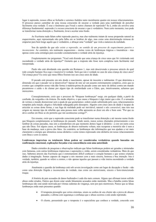 16
lugar à supressão, nossos olhos se fecharão e seremos iludidos tanto moralmente quanto em nossos relacionamentos.
O processo parece caminhar de uma recusa consciente de encarar a verdade para uma inabilidade de perceber
facilmente essa verdade. É esse o fenômeno que Freud e outros chamam de repressão? Se é, então ele envolve uma
diferença fundamental: supressão é a recusa consciente de encarar o que é verdadeiro. Num certo momento, isso pode
se transformar numa distorção e, finalmente, levar a aceitar uma ilusão.
As Escrituras nada falam sobre repressão passiva, mas elas realmente tratam de nossa propensão natural ao
esquecimento, aqui representado não pela falha em se lembrar de algo, mas como uma determinação teimosa de
empurrar para bem longe aquilo que é verdadeiro, e abraçar uma "verdade" que viola a natureza da realidade.
Sou da opinião de que não existe a repressão, no sentido de um processo de esquecimento passivo e
inconsciente. Ao contrário, nós realmente esquecemos - muitas vezes de lembranças trágicas e traumáticas - mas
apenas como uma estratégia para esconder constantemente a verdade atrás da injustiça.
Freqüentemente me perguntam: "Você está dizendo que uma criança de cinco anos que foi violentada está
escondendo a verdade atrás da injustiça?" Gostaria que a resposta não fosse nem complexa nem facilmente mal
interpretada.
Paulo não está abordando esta questão em Romanos 1, mas está descrevendo o processo através do qual
todo coração humano fica cego e insensível à verdade. Será que isto é verdade no caso de uma criança de cinco anos?
Tal criança peca? Eu creio que meus filhos fizeram isso aos cinco anos de idade.
O pecado está presente em nós desde o nascimento, apesar de inocente e rudimentar. O que determina a
dimensão em que o pecado vai se desenvolver? Apesar de este ser um assunto extremamente complexo, creio que os
eventos que compõem nossa vida dão forma à matéria-prima do pecado como um meio de defesa contra um mundo
pecaminoso e caído e de clamar por algum tipo de similaridade com o Éden, que, intuitivamente, achamos que
merecemos.
Conseqüentemente, creio que o processo de "bloquear lembranças" surge, em qualquer idade, a partir da
confusão, da vergonha e da tristeza. De modo objetivo, o que causa o bloqueio é algo maior que a dor. É a sensação
de vermos o mundo desmoronar sem a ajuda de que gostaríamos: ordem sendo substituída pelo caos; relacionamentos
rompidos pela traição; alegria e felicidade subjugadas pelo desespero. Alguém com cinco anos de idade é incapaz de
articular as coisas desta forma, e sua fuga da realidade pode ser inevitável, natural e não censurável, mas tem sua
origem no mesmo tipo de rebelião que uma pessoa mais velha apresenta ao dizer em alto e bom som: "Por que eu
devo confiar em Deus se ele permitiu que isto acontecesse comigo?".
Em resumo, creio que a supressão consciente pode se transformar numa distorção e até mesmo numa ilusão
que bloqueia completamente as lembranças do passado. Sendo assim, nunca somos chamados primeiramente a nos
lembrar de coisas passadas, mas sim a entendermos em que momento demos lugar à idolatria - a crer em outra coisa
que não Deus. Em alguns casos, as lembranças de abusos realmente voltam, mas recuperar a memória não é nem a
base da mudança, nem a prova dos fatos. Ao contrário, as lembranças são informações que nos ajudam a ver mais
claramente a energia que alimentou nossa idolatria e como temos expressado esta idolatria em nosso relacionamento
com Deus e com os outros.
Lembranças imprecisas ou totalmente falsas podem ser consideradas verdadeiras quando baseadas em
confirmação emocional, explicações forçadas e/ou concordância com uma autoridade
Dados extraídos de pesquisas e observações indicam que falsas lembranças podem ser geradas e misturadas
com fantasias, com outras lembranças imprecisas e suposições e, então, serem consideradas verdadeiras. Mais do que
isso. Sabemos através das Escrituras que é extremamente difícil conhecer o coração humano e que somos criaturas
dadas à imaginação. Somos capazes de magoar a nós mesmos com a mais sincera, honrosa e boa intenção. Isto é
verdade, também, quando se refere a crentes, e não apenas àqueles que passam a vida inteira escondendo a verdade
atrás da injustiça.
Atualmente a questão da lembrança está sob severa investigação como um lugar de decepção e ilusão - não
como uma distorção fingida e inconsciente da verdade, mas como um aterrorizante, sincero e bem-intencionado
truque.
A história de pais acusados de danos hediondos é cada dia mais comum. Alguns que afirmam terem sofrido
abuso estão errados. Outros que dizem estar sendo falsamente acusados estão mentindo. Mas a batalha contra falsas
lembranças não está sendo motivada por vítimas sedentas de vingança, nem por pais mentirosos. Parece que as falsas
lembranças estão mais presentes quando:
• O terapeuta pressupõe que certos sintomas, sinais ou sonhos de seu cliente são a prova de abusos
passados, e afirma com segurança e confiança que o abuso ocorreu e está sendo reprimido.
• O cliente, presumindo que o terapeuta é o especialista que conhece a verdade, concorda com
 
