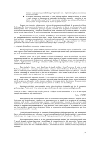 17
técnicas usadas para recuperar lembranças "reprimidas" com o objetivo de explicar seus sintomas
e suas dificuldades.
• O terapeuta usa técnicas dissociativas — como regressão, hipnose, indução ou análise de sonhos
— para recuperar os fragmentos da imaginação, das fantasias, suposições e memórias de seu
cliente e transformá-los numa "história" supostamente verdadeira, que explica as dificuldades e
alivia o cliente da responsabilidade de encarar seu próprio pecado.
Quando estes elementos estão presentes, creio que há uma enorme possibilidade de se desenvolver falsas
lembranças. Eu sinceramente duvido (apesar de tudo ser possível quando se fala de seres humanos) que uma
lembrança falsa possa ser implantada apenas por sugestão, assistindo a um programa de entrevistas ou ouvindo
alguém falar sobre abuso sexual. Lembranças que surgem de modo espontâneo nas atividades do dia-a-dia raramente
têm as mesmas "características" de lembranças recuperadas através de técnicas destrutivas de processos terapêuticos.
Na imensa maioria dos casos, o advento das lembranças falsas não é uma conspiração sinistra arquitetada
por um terapeuta malévolo que queria causar dano a alguém. Se este fosse o caso, a questão de falsas lembranças
seria habilmente tratada pelo sistema judiciário. Ela tem sido tragicamente trazida à tona por pais sinceros, clientes e
terapeutas pegos numa rede de confusão, injúria e dogmatismo. Levará anos até que se possa articular uma linha de
pensamento e disseminá-la entre os meios profissionais e leigos. O que fazer até que isto aconteça?
A coisa mais sábia a fazer é se concentrar em quem nós somos
Encorajo aqueles que mantêm lembranças reminiscentes a se concentrarem naquilo que aprenderam —com
esses eventos— sobre tipos de relacionamento que visem a autopreservação, e sobre o seu relacionamento com Deus,
em vez de se concentrarem em obter lembranças mais precisas.
Incentivo aqueles com os quais trabalho as questões de lembranças parciais a conversarem com outras
pessoas associadas ao fato para que busquem dados que possam preencher os espaços vazios na memória. Uma visita
ao local onde ocorreu o evento freqüentemente adiciona mais detalhes. Os detalhes se tornam mais claros quando o
cliente se dispõe a escrever aquilo de que realmente se lembra, embora seja importante orientá-los para que não se
afastem demais da verdade.
Fazer deduções lógicas a partir daquilo que é relatado também é bom ("lembro-me de estar em uma
banheira, o que me leva a concluir que a ação ocorreu à noite, pois só tomo banho antes de dormir"), contanto que
tanto eu quanto meu cliente saibamos separar exatamente o que é de fato lembrança daquilo que é dedução. Deduções
relativas à identidade do agressor ("deve ter sido meu pai, pois ele era o único homem por ali") devem ser encaradas
com extremo cuidado e não ser usadas como base para acusações.
Mas é muito mais importante perguntar: "O que vai me levar a desistir de querer saber?". Se as lembranças
são do período em que a pessoa tinha três ou quatro anos, então todas elas serão apenas flashes, sempre incompletas
devido ao processo pelo qual o cérebro humano amadurece. Lembranças abaixo dos três anos são quase sempre
suspeitas e, a não ser que sejam corroboradas por fatos, devem ser recebidas com desconfiança.
Lembranças de idades mais avançadas, porém, estão normalmente bloqueadas pelo fato de carregarem
profunda mágoa. Podem existir várias razões para que as lembranças não sejam trazidas, mas é legítimo pedir:
Sonda-me, ó Deus, e conhece o meu coração: prova-me e conhece os meus pensamentos; vê se há em mim algum
caminho mau, e guia-me pelo caminho eterno
Salmo 139:23,24
Para aqueles que não estão plenamente certos de que o abuso ocorreu de fato, incentivo a pensarem que as
lembranças não são a chave para a mudança. Ao nos concentrarmos no passado ou na recuperação de lembranças,
estaremos sendo levados a crer na ilusão de que conhecer o passado pode mudar o presente. De fato, o oposto é que é
verdadeiro. De acordo com a intensidade com que lutamos com o presente, assumindo a responsabilidade da idolatria
expressa na autoglorificação e na autoproteção, o que precisamos saber sobre o passado irá se tornando claro a cada
dia. Neste sentido, o passado é servo do presente. Mudar no presente abre caminho para qualquer coisa que Deus
queira que saibamos sobre o passado.
Ainda estou tentado a crer que as lembranças do abuso passado podem ser esquecidas, mas normalmente
haverá informação suficiente para indicar que a pessoa tem uma longa história de fuga da realidade. A supressão da
verdade requer uma energia enorme e os sintomas da "opção pelo esquecimento" serão crônicos e destrutivos.
Infelizmente nenhum sintoma ou até uma constelação de sintomas pode ser "lido" como uma chapa de raios
X através da qual se possa diagnosticar a possibilidade de o esquecimento ter sido uma opção. Portanto, meu
relacionamento com Deus e minha decisão quanto a amar ou não os outros representam o fator dominante e
impulsionador que vai abrir meu coração à realidade e à possibilidade de acessar lembranças ainda congeladas pela
supressão.
 