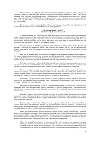 18
Se entendermos o arrependimento (deixar de lado a confiança idólatra em alguém ou alguma coisa que não
seja Deus e lutar para conhecê-lo mais, desejando sua glória e confiando em sua bondade) como a chave para a
mudança, então estaremos nos precavendo contra a busca destrutiva de lembranças, sem negar que o passado
representa um papel crucial na definição de nosso presente. Mas se virmos a idolatria, ao invés da recuperação do
"eu", como a questão central do aconselhamento, então acharemos mais difícil explicar, satisfatoriamente, o pecado
por causa do abuso.
Isto nos leva à terceira pergunta: Qual é o melhor contexto para a mudança? Ou, mais especificamente: O
aconselhamento realmente ajuda ou causará na pessoa um dano significativo?
Preciso de ajuda para mudar?
Qual a validade do aconselhamento?
A questão levantada pela controvérsia das falsas lembranças leva-nos ao cerne daquilo que chamamos
terapia ou aconselhamento. O que o aconselhamento faz diferentemente de um relacionamento bom, estável e
interessado? O terapeuta faz algo tão importante que não pode ser encontrado em nenhum outro lugar? É óbvio que
ninguém mais deve tratar de uma cárie a não ser um dentista. Uma ponte pode ser projetada somente por um
engenheiro. Mas isto também é verdade na área da psique humana?
Em certas queixas de distúrbios psicológicos, como depressão, a melhor coisa a fazer é procurar um
psiquiatra e conversar com pessoas que saibam como lidar com esta situação. Mas será que esta pessoa deveria
procurar um terapeuta? O que dizer de alguém excessivamente ansioso ou que sente nojo ao manter relações com seu
cônjuge?
Estes não são assuntos fáceis, nem podem ser abordados de modo apropriado em apenas alguns parágrafos.
Na maioria dos casos, as pessoas mais bem preparadas para lidar com ansiedade e nojo em relações sexuais são os
terapeutas. E não é errado procurar ajuda de alguém que investiu grande parte de sua vida para tratar de questões tão
complexas. Mas o que qualifica uma pessoa a poder falar com outra sobre questões existenciais?
Creio que o treinamento profissional não é a qualificação mais importante, apesar de eu lecionar no curso
de mestrado na área de aconselhamento. Creio, em vez disso, que o que habilita uma pessoa a conversar sobre
questões existenciais de forma produtiva é o hábito constante de pensar, ler e discutir questões existenciais.
Na minha opinião, a terapia é uma concessão à recusa de nossa cultura de falar e pensar de modo sério
sobre nossa existência à luz da vontade revelada de Deus - a Bíblia. Conversas sérias sobre nossa existência que
incluam discussão honesta e orientada à nossa dignidade como pessoas feitas à imagem de Deus e, ao mesmo tempo,
destruídas pelo pecado é o ponto principal do que deveria ser abordado no aconselhamento.
Infelizmente, este tipo de interação em que tanto se valoriza a dignidade quanto se expõem os perniciosos
tentáculos da depravação são raros na comunidade cristã. Por esta razão, o aconselhamento existe como um meio de
se encarar a realidade com mais integridade.
Isto quer dizer que a terapia não é cristã ou é necessariamente destrutiva? Claro que não - contanto que o
terapeuta leve em conta tanto a dignidade quanto a depravação. A "conversa" será distorcida e suas conseqüências
destrutivas na mesma proporção em que algum dos componentes da personalidade humana sejam ignorados ou
desvalorizados.
Creio que a mudança mais profunda dentro de nós ocorre no momento em que nos mantemos fiéis, abertos
e engajados em um relacionamento. Igreja é comunidade - ela falha, machuca e não cumpre seu papel como noiva de
Cristo, mas nenhuma outra forma de relação consegue refletir melhor o envolvimento horizontal com outros crentes e
vertical com Deus, em oração.
Esta intersecção constante entre oração e discussão revigora nossa fome de Deus, elimina ideias falsas e
cria um clima perfeito para a adoração. Portanto, vejo o aconselhamento como uma concessão - não imoral, mas
trágica, pois o aconselhamento produz o tipo de comunhão que deveria ser providenciado no contexto normal, na
intimidade diária e na palavra profética, que é mútua, igualitária e livre.
Espero que todos aqueles que procuram seriamente conhecer melhor a vontade Deus leiam este e quaisquer
outros livros que julguem interessantes sobre este assunto mantendo como pano de fundo a conversação. Conversas
precisam de comunhão. Exigem diálogo, discordância e liberdade de expressão, mantendo, ao mesmo tempo, um
relacionamento sincero e comprometido. Esta discussão pode acontecer com um terapeuta, dentro de um pequeno
grupo de estudo bíblico, entre cônjuges ou com um bom amigo. Mas deve-se perguntar:
• Minha "comunidade" assume que o problema principal é o abuso sexual (ou de qualquer outro tipo),
lembranças reprimidas e problemas de personalidade? Se sim, subitamente haverá uma pressão para
recuperar, encarar o passado e se sentir pleno e livre. O resultado será um distanciamento gradual do
arrependimento e da fé como os componentes principais e centrais para que a mudança ocorra. Ou então
 