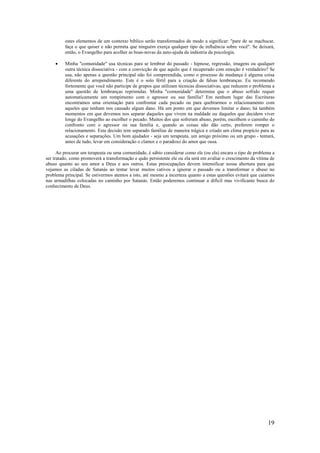 19
estes elementos de um contexto bíblico serão transformados de modo a significar: "pare de se machucar,
faça o que quiser e não permita que ninguém exerça qualquer tipo de influência sobre você". Se deixará,
então, o Evangelho para acolher as boas-novas da auto-ajuda da indústria da psicologia.
• Minha "comunidade" usa técnicas para se lembrar do passado - hipnose, regressão, imagens ou qualquer
outra técnica dissociativa - com a convicção de que aquilo que é recuperado com emoção é verdadeiro? Se
usa, não apenas a questão principal não foi compreendida, como o processo de mudança é alguma coisa
diferente do arrependimento. Este é o solo fértil para a criação de falsas lembranças. Eu recomendo
fortemente que você não participe de grupos que utilizam técnicas dissociativas, que reduzem o problema a
uma questão de lembranças reprimidas. Minha "comunidade" determina que o abuso sofrido requer
automaticamente um rompimento com o agressor ou sua família? Em nenhum lugar das Escrituras
encontramos uma orientação para confrontar cada pecado ou para quebrarmos o relacionamento com
aqueles que tenham nos causado algum dano. Há um ponto em que devemos limitar o dano; há também
momentos em que devemos nos separar daqueles que vivem na maldade ou daqueles que decidem viver
longe do Evangelho ao escolher o pecado. Muitos dos que sofreram abuso, porém, escolhem o caminho do
confronto com o agressor ou sua família e, quando as coisas não dão certo, preferem romper o
relacionamento. Esta decisão tem separado famílias de maneira trágica e criado um clima propício para as
acusações e separações. Um bom ajudador - seja um terapeuta, um amigo próximo ou um grupo - tentará,
antes de tudo, levar em consideração o clamor e o paradoxo do amor que ousa.
Ao procurar um terapeuta ou uma comunidade, é sábio considerar como ele (ou ela) encara o tipo de problema a
ser tratado, como promoverá a transformação e quão persistente ele ou ela será em avaliar o crescimento da vítima de
abuso quanto ao seu amor a Deus e aos outros. Estas preocupações devem intensificar nossa abertura para que
vejamos as ciladas de Satanás ao tentar levar muitos cativos a ignorar o passado ou a transformar o abuso no
problema principal. Se estivermos atentos a isto, até mesmo a incerteza quanto a estas questões evitará que caiamos
nas armadilhas colocadas no caminho por Satanás. Então poderemos continuar a difícil mas vivificante busca do
conhecimento de Deus.
 