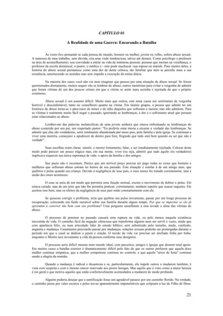21
CAPÍTULO 01
A Realidade de uma Guerra: Encarando a Batalha
Às vezes fico pensando se cada pessoa do mundo, homem ou mulher, jovem ou velho, sofreu abuso sexual.
A natureza de meu trabalho, sem dúvida, cria uma visão tendenciosa, talvez até demais. Como psicólogo e professor
na área de aconselhamento, sou convidado a entrar na vida de inúmeras pessoas: pessoas que moram na vizinhança, o
professor da escola dominical, o pastor, o médico e - este pode machucar -sua esposa ou marido. Para muitos deles, a
história do abuso sexual permanece como uma dor de dente crônica, tão familiar que nem se percebe mais a sua
existência, amortecendo os sentidos mas sem impedir a execução da rotina diária.
Na maioria dos casos você não vai nem imaginar que passou por uma situação de abuso sexual. Se forem
questionados diretamente, muitos sequer vão se lembrar do abuso; outros mentiriam para evitar a vergonha de admitir
que foram vítimas de um dos poucos crimes em que a vítima se sente mais sozinha e rejeitada do que o próprio
criminoso.
Abuso sexual é um assunto difícil. Muito mais que outros, este tema causa um sentimento de vergonha
horrível e desconfortável, tanto no conselheiro quanto na vítima. Em muitos grupos, a pessoa que admite ter um
histórico de abuso torna-se o pára-raios do temor e do ódio daqueles que sofreram o mesmo mas não admitem. Para
as vítimas é realmente muito fácil negar o passado, ignorando as lembranças, a dor e o sofrimento atual que possam
estar relacionados ao abuso.
Lembro-me das palavras melancólicas de uma jovem senhora que estava enfrentando as lembranças do
abuso cometido por seu pai, um respeitado pastor: "Eu preferia estar morta a encarar a verdade das lembranças. Se
admitir que elas são verdadeiras, serei totalmente abandonada por meus pais, pela família e pela igreja. Se continuar a
viver uma mentira, começarei a apodrecer de dentro para fora, fingindo que tudo está bem quando eu sei que não é
verdade".
Suas escolhas eram claras: mentir, e morrer lentamente; falar, e ser imediatamente rejeitada. Colocar deste
modo pode parecer um pouco trágico mas, em sua mente, viver (ou seja, admitir que tudo aquilo era verdadeiro)
implicava esquecer sua única esperança de vida: o apoio da família e dos amigos.
Seu pacto não é incomum. Parece que um terrível preço precisa ser pago todas as vezes que homens e
mulheres que sofreram abuso entram no horror de seu passado. Esta situação é similar à de um amigo meu, que
quebrou o pulso quando era criança. Devido à negligência de seus pais, o osso nunca foi tratado corretamente, mas a
união dos ossos aconteceu.
O osso se uniu de um modo que permitia uma função normal, exceto o movimento de dobrar o pulso. Ele
estava curado, mas de um jeito que não lhe permitia praticar, corretamente, nenhum esporte que usasse raquetes. Ele
aceitou isso bem, mas os efeitos da negligência de seus pais estão constantemente com ele.
Se quisesse corrigir o problema, teria que quebrar seu pulso novamente, passar por um longo processo de
recuperação, colocando um fardo razoável sobre sua família durante algum tempo. Por que se importar se ele já
aprendeu a conviver tão bem com seu problema? Uma pergunta semelhante a esta invade a alma das vítimas de
abuso.
O processo de penetrar no passado causará uma ruptura na vida, ou pelo menos naquela existência
travestida de vida. O caminho fácil da negação silenciosa que transforma alguém num ser servil e vazio, ainda que
com aparência feliz, ou num articulado líder de estudo bíblico, será substituído pelo tumulto, medo, confusão,
angústia e mudança. Casamentos precisarão passar por mudanças; relações sexuais poderão ser postergadas durante o
período em que o casal se dedicar a jejum e oração. O tecido da vida vai precisar ser desfiado linha por linha,
enquanto o Mestre tece novamente a vida da pessoa conforme seus desígnios.
O processo seria difícil mesmo num mundo ideal, com parceiros, amigos e igrejas que dessem total apoio.
Em muitos casos a batalha exterior é dramaticamente difícil pelo fato de que os outros preferem que aquela doce
mulher continue simpática; que a mulher competente continue no controle, e que aquele "arroz de festa" continue
sendo a alegria da reunião.
Quando a mudança é radical e desastrosa e se, particularmente, ela impele outros a mudarem também, é
vista com suspeita e com o mesmo rancor reservado aos piores hereges. Mas aquilo que é visto como a maior heresia
é em geral o que motiva aqueles que estão confortavelmente acomodados a mudarem de modo profundo.
Alguém poderia desejar que a santificação fosse um agradável passeio por um caminho florido. Na verdade,
o caminho passa por vales escuros e pelas trevas aparentemente impenetráveis que eclipsam a luz do Filho de Deus.
 