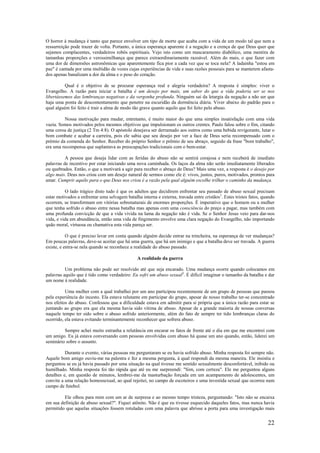 22
O horror à mudança é tanto que parece envolver um tipo de morte que acaba com a vida de um modo tal que nem a
ressurreição pode trazer de volta. Portanto, a única esperança aparente é a negação e a crença de que Deus quer que
sejamos complacentes, verdadeiros robôs espirituais. Vejo isto como um mascaramento diabólico, uma mentira de
tamanhas proporções e verossimilhança que parece extraordinariamente razoável. Além do mais, o que fazer com
uma dor de dimensões astronômicas que aparentemente fica pior a cada vez que se toca nela? A ladainha "estou em
paz" é cantada por uma multidão de vozes cujas experiências de vida e suas razões pessoais para se manterem afasta-
dos apenas banalizam a dor da alma e o peso do coração.
Qual é o objetivo de se procurar esperança real e alegria verdadeira? A resposta é simples: viver o
Evangelho. A razão para iniciar a batalha é um desejo por mais, um sabor do que a vida poderia ser se nos
libertássemos das lembranças negativas e da vergonha profunda. Ninguém sai da letargia da negação a não ser que
haja uma ponta de descontentamento que penetre na escuridão da dormência diária. Viver abaixo do padrão para o
qual alguém foi feito é trair a alma de modo tão grave quanto aquilo que foi feito pelo abuso.
Nossa motivação para mudar, entretanto, é muito maior do que uma simples insatisfação com uma vida
vazia. Somos motivados pelos mesmos objetivos que impulsionam os outros crentes. Paulo falou sobre o fim, citando
uma coroa de justiça (2 Tm 4:8). O apóstolo desejava ser derramado aos outros como uma bebida revigorante, lutar o
bom combate e acabar a carreira, pois ele sabia que seu desejo por ver a face de Deus seria recompensado com o
prémio da comenda do Senhor. Receber do próprio Senhor o prêmio de seu abraço, seguido da frase "bom trabalho",
era uma recompensa que suplantava as preocupações tradicionais com o bem-estar.
A pessoa que deseja lidar com as feridas do abuso não se sentirá corajosa e nem receberá de imediato
palavras de incentivo por estar iniciando uma nova caminhada. Os laços da alma não serão imediatamente liberados
ou quebrados. Então, o que a motivará a agir para receber o abraço de Deus? Mais uma vez, a resposta é o desejo por
algo mais. Deus nos criou com um desejo natural de sermos como ele é: vivos, justos, puros, motivados, prontos para
amar. Cumprir aquilo para o que Deus nos criou é a razão pela qual alguém escolhe trilhar o caminho da mudança.
O lado trágico disto tudo é que os adultos que decidirem enfrentar seu passado de abuso sexual precisam
estar motivados a enfrentar uma selvagem batalha interna e externa, travada entre cristãos1
. Estes tristes fatos, quando
ocorrem, se transformam em vitórias sobrenaturais de enormes proporções. É imperativo que o homem ou a mulher
que tenha sofrido o abuso entre nessa batalha mas apenas com uma consciência do preço a pagar, mas também com
uma profunda convicção de que a vida vivida na lama da negação não é vida. Se o Senhor Jesus veio para dar-nos
vida, e vida em abundância, então uma vida de fingimento envolve uma clara negação do Evangelho, não importando
quão moral, virtuosa ou chamativa esta vida pareça ser.
O que é preciso levar em conta quando alguém decide entrar na trincheira, na esperança de ver mudanças?
Em poucas palavras, deve-se aceitar que há uma guerra, que há um inimigo e que a batalha deve ser travada. A guerra
existe, e entra-se nela quando se reconhece a realidade do abuso passado.
A realidade da guerra
Um problema não pode ser resolvido até que seja encarado. Uma mudança ocorre quando colocamos em
palavras aquilo que é tido como verdadeiro: Eu sofri um abuso sexual2
. É difícil imaginar o tamanho da batalha e dar
um nome à realidade.
Uma mulher com a qual trabalhei por um ano participou recentemente de um grupo de pessoas que passou
pela experiência do incesto. Ela estava relutante em participar do grupo, apesar de nosso trabalho ter-se concentrado
nos efeitos do abuso. Confessou que a dificuldade estava em admitir para si própria que a única razão para estar se
juntando ao grupo era que ela mesma havia sido vítima de abuso. Apesar de a grande maioria de nossas conversas
naquele tempo ter sido sobre o abuso sofrido anteriormente, além do fato de sempre ter tido lembranças claras do
ocorrido, ela estava evitando terminantemente reconhecer que sofrera abuso.
Sempre achei muito estranha a relutância em encarar os fatos de frente até o dia em que me encontrei com
um amigo. Eu já estava conversando com pessoas envolvidas com abuso há quase um ano quando, então, liderei um
seminário sobre o assunto.
Durante o evento, várias pessoas me perguntaram se eu havia sofrido abuso. Minha resposta foi sempre não.
Aquele bom amigo ouviu-me na palestra e fez a mesma pergunta, à qual respondi da mesma maneira. Ele insistiu e
perguntou se eu já havia passado por uma situação na qual tivesse me sentido sexualmente desconfortável, inibido ou
humilhado. Minha resposta foi tão rápida que até eu me surpreendi: "Sim, com certeza". Ele me perguntou alguns
detalhes e, em questão de minutos, lembrei-me da masturbação forçada em um acampamento de adolescentes, um
convite a uma relação homossexual, ao qual rejeitei, no campo de escoteiros e uma investida sexual que ocorreu num
campo de futebol.
Ele olhou para mim com um ar de surpresa e ao mesmo tempo tristeza, perguntando: "Isto não se encaixa
em sua definição de abuso sexual?". Fiquei atônito. Não é que eu tivesse esquecido daqueles fatos, mas nunca havia
permitido que aquelas situações fossem rotuladas com uma palavra que abrisse a porta para uma investigação mais
 