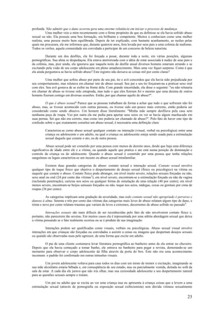 23
profunda. Não admitir que o dano ocorreu gera uma enorme relutância em iniciar o processo de mudança.
Uma mulher veio a mim recentemente com o firme propósito de que eu definisse se ela havia sofrido abuso
sexual ou não. Ela possuía uma boa formação, era brilhante e competente. Muitos a conheciam como uma mulher
realista, uma pessoa muito bem equilibrada. Depois de ter explicado, com bastante acanhamento, as razões pelas
quais me procurara, ela me informou que, durante quatorze anos, fora levada por seus pais a uma colónia de nudismo.
Todos os verões, aquela comunidade era convidada a participar de um concurso de beleza naturista.
Durante um dos desfiles, ela foi forçada a posar, durante toda a noite, em várias posições, algumas
pornográficas. Sua alma se despedaçou. Ela estava aterrorizada com a idéia de estar associada à nudez de seus pais e
da colônia, mas, pior ainda, ela ignorava que naquela noite do desfile anual diversos homens estariam urrando e se
excitando pela visão de seu corpo adolescente em pleno amadurecimento. Mais uma vez fiquei surpreso. Como é que
ela ainda perguntava se havia sofrido abuso? Este registro não deixava as coisas mil por cento claras?
Uma mulher que sofreu abuso por parte de seu pai, tio e avô concordou que ela havia sido prejudicada por
seu comportamento, mas relutava em chamar isto de abuso sexual. Seu pai e seu tio forçaram-na a praticar sexo oral
com eles. Seu avô gostava de se exibir na frente dela. Com grande sinceridade, ela disse o seguinte: "eu não relutaria
em chamar de abuso se tivesse sido estuprada, mas tudo o que eles fizeram foi o mesmo que uma dezena dc outros
homens fizeram comigo em diversas ocasiões. Então, por que chamar aquilo de abuso?".
O que é abuso sexual? Parece que as pessoas trabalham de forma a achar que tudo o que sofreram não foi
abuso, mas, se tivesse acontecido com outras pessoas, ou tivesse sido um pouco mais extremo, então poderia ser
considerado como sendo abusivo. Um homem disse literalmente: "Minha mãe sempre desfilava pela casa sem
nenhuma peça de roupa. Vez por outra ela me pedia para apertar seus seios ou ver se havia algum machucado em
suas pernas. Sei que não era correto, mas como isto poderia ser chamado de abuso?". Pelo fato de haver este tipo de
confusão sobre o que exatamente constitui um abuso sexual, é necessária uma definição clara:
Caracteriza-se como abuso sexual qualquer contato ou interação (visual, verbal ou psicológica) entre uma
criança ou adolescente e um adulto, na qual a criança ou adolescente esteja sendo usada para a estimulação
sexual daquele que comete o ato, ou de outra pessoa.
Abuso sexual pode ser cometido por uma pessoa com menos de dezoito anos, desde que haja uma diferença
significativa de idade entre ele e a vítima, ou quando aquele que pratica o ato está numa posição de dominação e
controle da criança ou do adolescente. Quando o abuso sexual é cometido por uma pessoa que tenha relações
sanguíneas ou legais caracteriza-se um incesto ou abuso sexual intrafamiliar.
Existem duas grandes categorias de abuso: contato sexual e interação sexual. Contato sexual envolve
qualquer tipo de toque físico que objetiva o despertamento de desejo sexual (físico ou psicológico) na vítima ou
naquele que comete o abuso. Contato físico pode abranger, em nível muito severo, relações sexuais forçadas ou não,
sexo anal ou oral (24 por cento das vítimas3
); em nível severo, encontram-se a estimulação forçada ou não da vagina
(incluindo penetração), carícias nos seios ou qualquer forma de simulação de uma relação (40 por cento); em nível
menos severo, encontram-se beijos sensuais forçados ou não, toque nos seios, nádegas, coxas ou genitais por cima de
roupas (36 por cento).
As categorias implicam uma gradação da severidade, mas todo contato sexual não apropriado é perverso e
danoso à alma. Setenta e três por cento das vítimas das categorias mais leves de abuso relatam algum tipo de dano, e
trinta e nove por cento relatam traumas que variam de leves a extremos, decorrentes de abuso sofrido no passado4
.
Interações sexuais são mais difíceis de ser reconhecidas pelo fato de não envolverem contato físico e,
portanto, não parecerem tão severas. Em muitos casos ela é representada por uma súbita abordagem sexual que deixa
a vítima pensando se o fato realmente ocorreu ou se é produto de sua imaginação.
Interações podem ser qualificadas como visuais, verbais ou psicológicas. Abuso sexual visual envolve
interações em que crianças são forçadas ou convidadas a assistir a cenas ou imagens que despertam desejos sexuais
ou quando são observadas nuas pelo agressor, de uma forma que excite um adulto.
O pai de uma cliente costumava levar literatura pornográfica ao banheiro antes de ela entrar no chuveiro.
Depois que ela havia começado a tomar banho, ele entrava no banheiro para pegar a revista, demorando-se um
momento para observar o corpo adolescente da filha através da porta do box. Este não era uma acontecimento
incomum: o padrão foi confirmado em outras intrusões visuais.
Um jovem adolescente voltava para casa todos os dias com um misto de tremor e excitação, imaginando se
sua mãe alcoólatra estaria bêbada e, em conseqüência de seu estado, nua ou parcialmente vestida, deitada no sofá da
sala de estar. A cada dia ele jurava que não iria olhar, mas sua curiosidade adolescente e seu despertamento natural
para as questões sexuais sempre o traíam.
Um pai ou adulto que se excita ao ver uma criança nua ou apresenta à criança coisas que a levem a uma
estimulação sexual (através de pornografia ou exposição sexual exibicionista) sem dúvida vitimou sexualmente
 