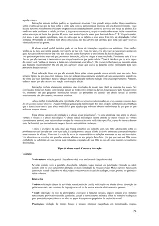 24
aquela criança.
Interações sexuais verbais podem ser igualmente abusivas. Uma grande amiga minha falou casualmente
sobre o hábito de seu pai de falar sobre o corpo dela como se demonstrasse interesse em seu desenvolvimento. Todo
dia ele percorria visualmente seu corpo em processo de amadurecimento, como se estivesse em busca de piolhos. Ele
media sua saia, analisava o cabelo, avaliava e julgava os namorados e, o que era mais embaraçoso, fazia comentários
sobre seu corpo na frente dos garotos. O termo mais amável que ele usava para descrevê-la era T. T. Ninguém soube,
por anos, o que aquilo significava, mas ela sabia que ele se referia a seus seios. Este tipo de degradação verbal
contínua obviamente se constitui num abuso emocional, mas não deveria ser ignorado pois está claro que violava a
identidade sexual da garota.
O abuso sexual verbal também pode vir na forma de interações sugestivas ou sedutoras. Uma mulher
lembra-se do nojo que sentia quando estava perto de seu avô. Toda vez que a via ele piscava e cacarejava como um
galo. Seu desconforto interior era visto por seus pais como desrespeito e um sintoma de desvio da garota.
Isto perdurou por trinta anos até que, por outras interações, pôde-se chegar a uma conclusão. Finalmente veio à luz o
fato de que ele esperava o momento em que ninguém estivesse por perto e dizia: "Você é tão doce que eu seria capaz
de comer você. Venha cá, doçura, e deixe-me experimentar seus lábios". Ele era um velho louco ou inocente, ainda
que bastante inconveniente? Ou ele era um agressor sexual que usava as palavras como estimulante para seus
perversos desejos sexuais?
Uma indicação disso era que ele somente falava estas coisas quando estava sozinho com sua neta. Seus
abraços típicos de avô não eram notados, pois eles estavam inocentemente distantes de seus comentários sugestivos,
de forma que seus demorados beijos e abraços não apresentavam nenhuma relação com seu comportamento. Portanto,
todas as vezes que ele a tocava sua reação era de nojo e aflição.
Interações verbais claramente sedutoras são percebidas de modo mais fácil na maioria dos casos. Ser
convidada a tomar um banho com o papai, descer ao porão com o irmão ou dar um longo passeio pelo bosque com o
tio, momento em que pequenas insinuações sexuais são proferidas ou quando um abuso sexual já ocorreu
anteriormente são, obviamente, encontros abusivos.
Abuso verbal é uma ferida séria e profunda. Palavras abusivas relacionadas ao sexo causam o mesmo dano
de um contato sexual abusivo. O dano potencial gerado pela minimização dos fatos ou pelo sentimento de estranheza
que o dano causa torna a cura ainda mais difícil para aqueles que sofreram abusos subliminares do que para os que
sofreram severos abusos.
Uma última categoria de interação é o abuso sexual psicológico5
. Há uma distância clara entre os abusos
verbais e visuais e o abuso psicológico. O abuso sexual psicológico ocorre através de meios visuais ou verbais
(normalmente ambos), mas vai envolver um tipo de comunicação mais sutil (não específica, capaz de alterar o humor
mais facilmente), que normalmente rompe a barreira entre adultos e crianças.
Temos o exemplo de uma mãe que busca conselhos ou conforto com um filho adolescente sobre os
problemas sexuais que ela tem com o pai dele. Ela está prestes a cruzar a linha divisória entre uma conversa honesta e
uma conversa de alcova. Alcovitar é a ação de servir de intermediário em relações amorosas ou ser um alcoviteiro.
Um alcoviteiro se envolve em questões sexuais alheias em seu próprio benefício. Um pai que usa sua filha como
confidente ou substituta de sua esposa está enlaçando o coração de sua filha ao seu de uma maneira sexualmente
dissimulada.
Tipos de abuso sexual: Contato e interação
Contato:
Muito severo: relação genital (forçada ou não); sexo anal ou oral (forçado ou não).
Severo: contato com a genitália descoberta, incluindo toque manual ou penetração (forçada ou não);
contato com os seios descobertos (forçado ou não); simulação de relação sexual. Menos severo: beijos com
conotação sexual (forçados ou não); toque com conotação sexual das nádegas, coxas, pernas, ou genitais e
seios cobertos.
Interações
Verbais:solicitação direta de atividade sexual; sedução (sutil), solicitação ou alusão direta; descrição de
práticas sexuais; uso contínuo de linguagem sexual ou de termos sexuais relativamente a pessoas.
Visual: exposição ou uso de pornografia; exposição a relações sexuais, órgãos sexuais e/ou material
sexualmente provocativo (sutiãs, camisolas, cuecas e outras roupas íntimas); olhar de maneira inadequada
para partes do corpo (cobertas ou não) ou peças de roupa com propósitos de excitação sexual.
Psicológica: violação de limites físicos e sexuais; interesse exacerbado em menstruação, roupas,
 