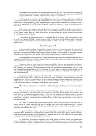 25
maturidade sexual; uso contínuo de medicamentos introduzidos pelo reto. Violação de limites sexuais ou de
relacionamento: interesse excessivo em atividade sexual de crianças, uso de crianças como substituto de
cônjuges (na forma de confidente, companhia íntima, protetor ou conselheiro).
O dano pode não ser evidente, e, de fato, a filha pode se sentir tão especial que defenderia a idoneidade do
pai até a morte. Portanto, isto é abusivo. Da mesma forma, uma mãe que fala de seu filho referindo-se a ele como
"meu homem", "meu companheiro" ou seu "marido substituto" estabeleceu uma competição com seu marido adulto e
um senso de singularidade de seu filho, através da questão sexual, o que claramente viola as barreiras naturais entre
mãe e filho.
Toda vez que o pai ou alguém que cuida da criança a usar para a realização de desejos sexuais ou desejos
relacionados com identidade sexual, seja de modo aberto ou dissimulado, será desencadeada uma dinâmica de abuso
na alma daquela criança. O fato de o abuso sexual ocorrer de modo sutil não deve desviar nossa perspectiva de que
ele continua sendo abusivo e danoso.
A real natureza do dano satânico é que ele é consumado pelo pai da mentira, o qual se disfarça em um anjo
de luz. Um certo grau de falsidade e sutileza pode ser notado em todo abuso sexual, não importando se aquele que
comete o abuso está sob influência de Satanás de maneira direta ou indireta, pois todo o pecado pode ser associado à
influência dele.
Quem são os agressores?
O agressor pode ser qualquer pessoa. Pode ser seu pai, seu pastor, seu irmão, seu vizinho de setenta anos de
idade. É freqüente notar-se que alguns já sofreram abuso de tantas pessoas que têm a impressão de que enviaram uma
mala direta convidando todo mundo a participar da vergonha do abuso. Não é incomum ver um cliente que tenha
sofrido abuso por vários membros da família, vizinhos, namorados, professores, conselheiros ou patrões6
.
O agressor pode ser homem ou mulher. É muito mais comum que uma criança sofra abuso por parte de um
adolescente ou adulto do sexo masculino, mas não é correto concluir que homens não abusam de meninos e que
mulheres não abusam de meninas e meninos7
.
O agressor pode ser muito mais velho ou da mesma idade. Pode ser tanto uma pessoa conhecida e
respeitada em sua família como alguém desconhecido de todos. Em qualquer caso, ele terá uma voz, um rosto, um
odor. Ainda que você não possa se lembrar de nenhum detalhe dele, sua imagem estará para sempre com você, como
uma fotografia desbotada guardada na carteira. Ainda que você não o veja por trinta anos ou tenha jantado com ele
ontem, ele ainda desempenha um papel importante em sua vida diária e, talvez, um papel ainda mais significativo em
seus sonhos e pesadelos.
Um grande esforço de pesquisa tem sido empreendido na direção do agressor e os efeitos de seu abuso8
. O
foco deste livro não está sobre o agressor nem na variação dos danos causados por diferentes tipos de pessoas que
praticam o abuso. Este livro explora a natureza do dano causado à alma da vítima por qualquer tipo de abuso sexual,
independente do causador. Entretanto, a vítima do abuso comumente defende ou ignora o agressor, especialmente se
ele era um membro da família. E importante entender como isto se processa.
Muitos dos que sofreram abuso sexual tendem a dar desculpas pela ação do agressor ou minimizar os danos
causados.
Uma das maneiras de fazer isto é conformar-se com o fato de que o agressor não era uma das pessoas mais
próximas, mais íntimas ou mais preocupadas com seu bem-estar. Traição por parte de alguém muito próximo é algo
muito difícil de ser suportado pela alma humana. A vítima não quer imaginar que o agressor possa ter sido uma
pessoa que tinha acesso aos recônditos de sua alma, uma pessoa que penetrava em lugares onde nenhuma outra ia.
Por esta razão, muitos dos que sofreram abuso por parte de um tio dizem: "bem, pelo menos não foi meu irmão ou,
pior ainda, meu pai".
Se o abuso foi cometido por alguém de fora da família, então o consolo reside no fato de que não foi
nenhum parente. O coração machucado não quer se machucar ainda mais com a perda de segurança e estímulo;
portanto, o dano é aparentemente minimizado, baseado na afirmação de que o agressor não era ninguém próximo ou
que o dano poderia ter sido bem maior.
A segunda tendência é colocar o agressor numa categoria que se preocupa em dar satisfações quanto à
natureza do dano9
. A forma de se encarar o prejuízo será baseada na convicção de que o agressor cometeu um crime -
se não foi uma violação das leis civis, pelo menos foi a quebra de uma lei de Deus. A batalha não será travada se
continuarmos a procurar desculpas para o agressor e seu crime.
As justificativas são inúmeras. O agressor sofreu abuso quando era criança. Passou por momentos que
deixariam qualquer um maluco. Estava passando por momentos difíceis com sua esposa ou se sentia solitário. Já que
ele bebeu ao ponto de não saber o que estava fazendo, como pode ser considerado culpado? Ele fez tantas coisas boas
 