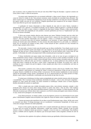 26
para as pessoas; como eu poderia ficar tão triste por uma única falha? Chega de desculpas: o agressor cometeu um
crime contra o corpo e a alma de uma pessoa.
Um ponto muito importante deve ser novamente enfatizado: o abuso sexual é danoso, não importando se o
corpo da vítima foi violado ou não. Num primeiro momento, muitos duvidarão da veracidade desta afirmação. Não
parece razoável que ser violentamente estuprada por um pai seja algo comparável a um toque por cima da roupa dado
por aquele vizinho com jeito de vovô carinhoso. Ninguém questionaria que recuperar-se de um estupro violento é
muito mais difícil do que de uma "passada de mão".
A graduação do trauma relacionado ao abuso depende de uma série de outros fatores, incluindo o
relacionamento com o agressor, a severidade da intrusão, uso de violência, idade do agressor e o período de duração
do abuso. Mas, em todos os casos, a beleza e a dignidade da alma foram violadas. Portanto, o dano estará presente,
quer a vítima tenha sido atropelada por uma jamanta a sessenta quilômetros por hora ou "simplesmente" por uma
bicicleta na mesma velocidade.
É óbvio que existem relações abusivas mais danosas que outras. Podemos formular uma tese sobre isto:
mantidos todos os outros fatores, o dano é diretamente proporcional a ruptura dos laços familiares de proteção e
amparo10
. Há duas questões relacionadas com esta ruptura: o abuso e a revelação do abuso. Quando o abuso é
consumado, ele provoca uma série de tremores semelhantes a um terremoto, os quais requerem uma quantidade
enorme de recursos para serem debelados. Se estes recursos não estão disponíveis ou, pior ainda, se o ambiente é
hostil, frio ou insensível em relação ao dano, então a vítima deixará de lado o processo de cura, buscando em
primeiro lugar a própria sobrevivência.
Por esta razão, o incesto é muito mais devastador que um abuso extrafamiliar. Uma relação sexual com um
primo não será tão traumática quanto uma relação com o pai. Espera-se de um pai que ele seja um substituto seguro e
fidedigno de Deus até que a criança desenvolva a capacidade de ver seu pai celestial como a única fonte de vida
perfeita. A dificuldade em confiar será proporcional à falha cometida pelo pai em protegê-la e ampará-la.
O abuso intrafamiliar será quase sempre mais devastador, a não ser no caso em que a revelação de um
abuso extrafamiliar ameace romper o relacionamento com os pais da vítima ou outros membros da família. Se uma
criança contasse a seus pais que um vizinho a estava aliciando várias vezes na semana, ela poderia achar que eles não
acreditariam nela e, ainda por cima, que ela fosse a culpada por isso. A criança poderia ter uma centena de outras
razões para temer a resposta de seus pais e, assim, temer a repercussão da revelação. De acordo com o grau de
confiança no amor e respeito dos pais de alguém, o dano causado pelo abuso intra ou extrafamiliar será mais ou
menos traumático.
Para resumir, a primeira coisa a fazer ao entrar na batalha é encarar o fato de que a batalha existe. Muitos
lerão este capítulo e, pela primeira vez, chamarão de "abuso" as horríveis experiências vividas em casa, na escola ou
na igreja. Encarar a realidade de um abuso sofrido é um processo. Ele não acontece rapidamente ou num momento
especial de honestidade consigo mesmo. Normalmente ele vai se desenvolvendo por um longo período de tempo,
durante o qual o abuso é reconhecido e confrontado com uma decisão do tipo lutar ou correr.
É comum que as lembranças do abuso sejam acompanhadas por outras emoções menores além de descrença
e incredulidade. Não é incomum termos lembranças destituídas de emoção - como se elas estivessem congeladas -
podendo ser vistas, porém não tocadas. Em outros momentos as lembranças voltarão como se fossem pequenos
detalhes destituídos de contexto ou significado.
Abrir o coração para uma verdade devastadora parece tolice, num primeiro momento; contudo o calor
produzido pelos desejos de nossas almas ameaça derreter as partes mais duras e frias da alma. Toda mudança
agradável é um convite à vida; toda tristeza profunda alimenta o desejo de se lamentar. As falsas promessas de vida
oferecidas às pessoas que sofreram abuso mais se parecem a um fim de semana prolongado numa estância climática,
ou seja, causam alívio passageiro e de curta duração.
Essas falsas promessas, no entanto, podem, na pior das hipóteses, parecer-se ao derretimento de uma calota
polar. O derretimento completo causa um desastre; daí a opção da vítima em manter oculta e congelada a alma já fria.
A pessoa que passou pela experiência de um abuso sexual freqüentemente nega o abuso, dá-lhe outro nome
ou minimiza seus danos. O inimigo prossegue sem ser reconhecido e corretamente interpretado, de forma que a
vítima não consegue enfrentá-lo de modo apropriado.
Já que se evita a guerra, algo deve ser feito com o coração machucado que clama por consolo e esperança.
O clamor deve ser ouvido ou silenciado. Infelizmente, a opção mais comum é abafar o gemido. O que em geral
silencia o choro é a dinâmica interna que promove a negação, a troca do nome ou a minimização. Essa dinâmica
envolve o trabalho sutil da vergonha e do desprezo, que servem para manter a alma congelada e distante do calor da
vida.
Os próximos dois capítulos vão explicar a dinâmica interna que aprofunda a ferida desnecessariamente.
 